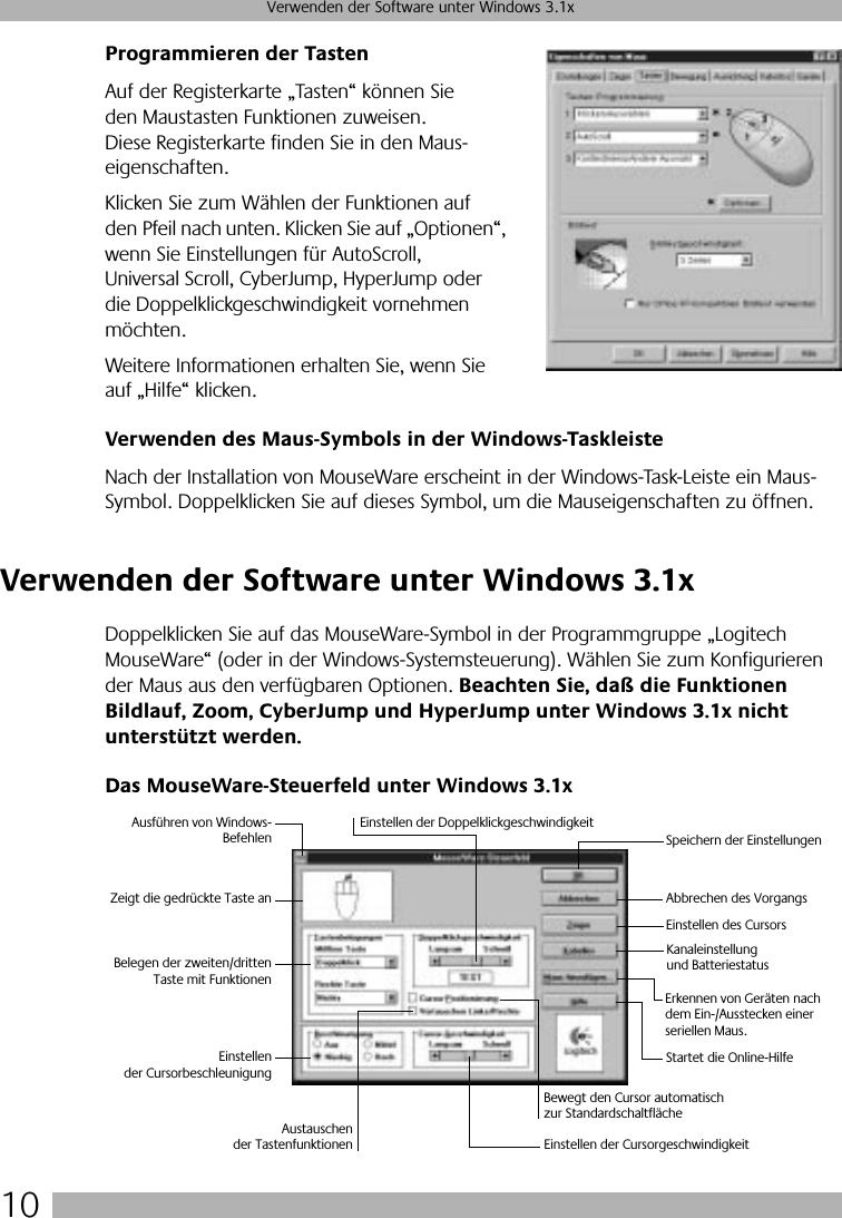  10 Verwenden der Software unter Windows 3.1x Programmieren der Tasten Auf der Registerkarte „Tasten“ können Sie den Maustasten Funktionen zuweisen. Diese Registerkarte finden Sie in den Maus-eigenschaften. Klicken Sie zum Wählen der Funktionen auf den Pfeil nach unten. Klicken Sie auf „Optionen“, wenn Sie Einstellungen für AutoScroll, Universal Scroll, CyberJump, HyperJump oder die Doppelklickgeschwindigkeit vornehmen möchten. Weitere Informationen erhalten Sie, wenn Sie auf „Hilfe“ klicken. Verwenden des Maus-Symbols in der Windows-Taskleiste Nach der Installation von MouseWare erscheint in der Windows-Task-Leiste ein Maus-Symbol. Doppelklicken Sie auf dieses Symbol, um die Mauseigenschaften zu öffnen.  Verwenden der Software unter Windows 3.1x Doppelklicken Sie auf das MouseWare-Symbol in der Programmgruppe „Logitech MouseWare“ (oder in der Windows-Systemsteuerung). Wählen Sie zum Konfigurieren der Maus aus den verfügbaren Optionen.  Beachten Sie, daß die Funktionen Bildlauf, Zoom, CyberJump und HyperJump unter Windows 3.1x nicht unterstützt werden. Das MouseWare-Steuerfeld unter Windows 3.1xAusführen von Windows-BefehlenZeigt die gedrückte Taste anBelegen der zweiten/drittenTaste mit FunktionenEinstellender CursorbeschleunigungEinstellen der DoppelklickgeschwindigkeitSpeichern der EinstellungenAbbrechen des VorgangsErkennen von Geräten nach dem Ein-/Ausstecken einer seriellen Maus.Einstellen der CursorgeschwindigkeitBewegt den Cursor automatisch zur StandardschaltflächeStartet die Online-HilfeEinstellen des CursorsKanaleinstellung und BatteriestatusAustauschender Tastenfunktionen