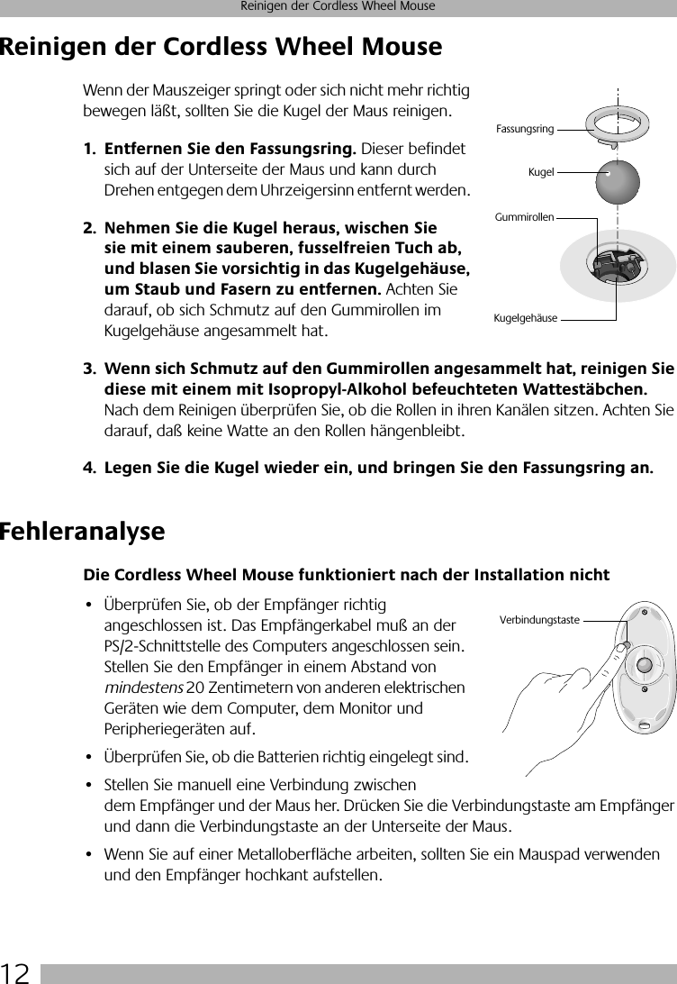  12 Reinigen der Cordless Wheel Mouse Reinigen der Cordless Wheel Mouse Wenn der Mauszeiger springt oder sich nicht mehr richtig bewegen läßt, sollten Sie die Kugel der Maus reinigen. 1. Entfernen Sie den Fassungsring.  Dieser befindet sich auf der Unterseite der Maus und kann durch Drehen entgegen dem Uhrzeigersinn entfernt werden.  2. Nehmen Sie die Kugel heraus, wischen Sie sie mit einem sauberen, fusselfreien Tuch ab, und blasen Sie vorsichtig in das Kugelgehäuse, um Staub und Fasern zu entfernen.  Achten Sie darauf, ob sich Schmutz auf den Gummirollen im Kugelgehäuse angesammelt hat.  3. Wenn sich Schmutz auf den Gummirollen angesammelt hat, reinigen Sie diese mit einem mit Isopropyl-Alkohol befeuchteten Wattestäbchen.  Nach dem Reinigen überprüfen Sie, ob die Rollen in ihren Kanälen sitzen. Achten Sie darauf, daß keine Watte an den Rollen hängenbleibt. 4. Legen Sie die Kugel wieder ein, und bringen Sie den Fassungsring an. Fehleranalyse Die Cordless Wheel Mouse funktioniert nach der Installation nicht • Überprüfen Sie, ob der Empfänger richtig angeschlossen ist. Das Empfängerkabel muß an der PS/2-Schnittstelle des Computers angeschlossen sein. Stellen Sie den Empfänger in einem Abstand von  mindestens  20 Zentimetern von anderen elektrischen Geräten wie dem Computer, dem Monitor und Peripheriegeräten auf.• Überprüfen Sie, ob die Batterien richtig eingelegt sind.• Stellen Sie manuell eine Verbindung zwischen dem Empfänger und der Maus her. Drücken Sie die Verbindungstaste am Empfänger und dann die Verbindungstaste an der Unterseite der Maus. • Wenn Sie auf einer Metalloberfläche arbeiten, sollten Sie ein Mauspad verwenden und den Empfänger hochkant aufstellen.KugelGummirollenFassungsringKugelgehäuseVerbindungstaste