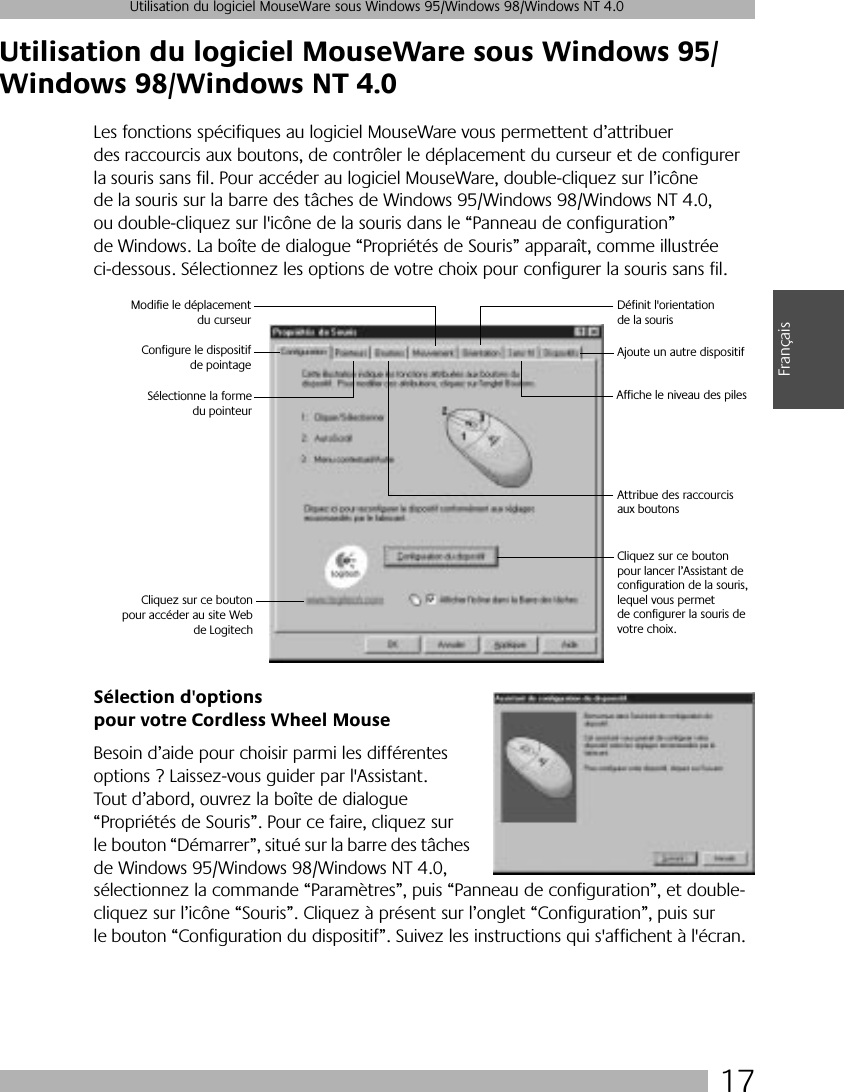  17 Utilisation du logiciel MouseWare sous Windows 95/Windows 98/Windows NT 4.0 Français Utilisation du logiciel MouseWare sous Windows 95/Windows 98/Windows NT 4.0 Les fonctions spécifiques au logiciel MouseWare vous permettent d’attribuer des raccourcis aux boutons, de contrôler le déplacement du curseur et de configurer la souris sans fil. Pour accéder au logiciel MouseWare, double-cliquez sur l’icône de la souris sur la barre des tâches de Windows 95/Windows 98/Windows NT 4.0, ou double-cliquez sur l&apos;icône de la souris dans le “Panneau de configuration” de Windows. La boîte de dialogue “Propriétés de Souris” apparaît, comme illustrée ci-dessous. Sélectionnez les options de votre choix pour configurer la souris sans fil.  Sélection d&apos;options pour votre Cordless Wheel Mouse Besoin d’aide pour choisir parmi les différentes options ? Laissez-vous guider par l&apos;Assistant. Tout d’abord, ouvrez la boîte de dialogue “Propriétés de Souris”. Pour ce faire, cliquez sur le bouton “Démarrer”, situé sur la barre des tâches de Windows 95/Windows 98/Windows NT 4.0, sélectionnez la commande “Paramètres”, puis “Panneau de configuration”, et double-cliquez sur l’icône “Souris”. Cliquez à présent sur l’onglet “Configuration”, puis sur le bouton “Configuration du dispositif”. Suivez les instructions qui s&apos;affichent à l&apos;écran. Configure le dispositifde pointageModifie le déplacementdu curseurDéfinit l&apos;orientation de la sourisAjoute un autre dispositifAttribue des raccourcis aux boutonsSélectionne la formedu pointeurAffiche le niveau des piles Cliquez sur ce boutonpour accéder au site Webde LogitechCliquez sur ce bouton pour lancer l’Assistant de configuration de la souris, lequel vous permet de configurer la souris de votre choix.