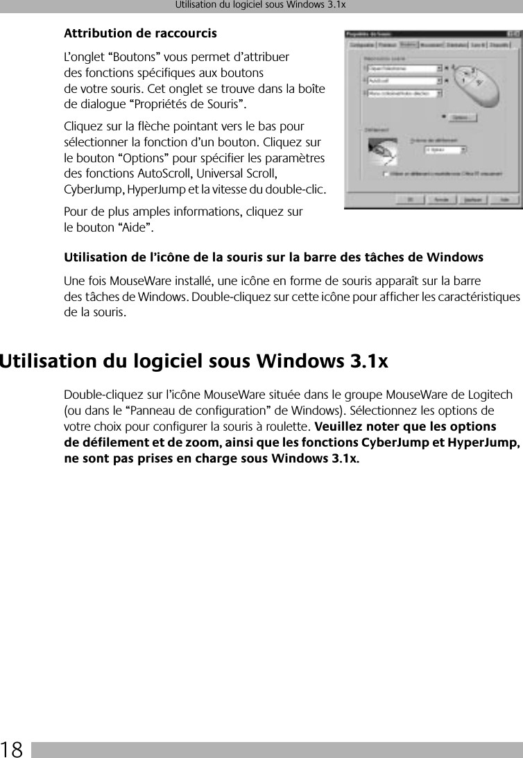  18 Utilisation du logiciel sous Windows 3.1x Attribution de raccourcis L’onglet “Boutons” vous permet d’attribuer des fonctions spécifiques aux boutons de votre souris. Cet onglet se trouve dans la boîte de dialogue “Propriétés de Souris”. Cliquez sur la flèche pointant vers le bas pour sélectionner la fonction d’un bouton. Cliquez sur le bouton “Options” pour spécifier les paramètres des fonctions AutoScroll, Universal Scroll, CyberJump, HyperJump et la vitesse du double-clic. Pour de plus amples informations, cliquez sur le bouton “Aide”. Utilisation de l’icône de la souris sur la barre des tâches de Windows Une fois MouseWare installé, une icône en forme de souris apparaît sur la barre des tâches de Windows. Double-cliquez sur cette icône pour afficher les caractéristiques de la souris.  Utilisation du logiciel sous Windows 3.1x Double-cliquez sur l’icône MouseWare située dans le groupe MouseWare de Logitech (ou dans le “Panneau de configuration” de Windows). Sélectionnez les options de votre choix pour configurer la souris à roulette.  Veuillez noter que les options de défilement et de zoom, ainsi que les fonctions CyberJump et HyperJump, ne sont pas prises en charge sous Windows 3.1x.