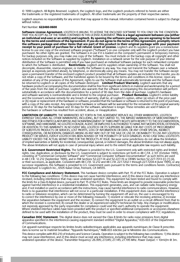  ii Copyright © 1999 Logitech. All Rights Reserved. Logitech, the Logitech logo, and the Logitech products referred to herein are either the trademarks or the registered trademarks of Logitech. All other trademarks are the property of their respective owners.Logitech assumes no responsibility for any errors that may appear in this manual. Information contained herein is subject to change without notice.Part Number:  622480-0600Software License Agreement.  LOGITECH IS WILLING TO LICENSE THE ENCLOSED SOFTWARE TO YOU ONLY ON THE CONDITION THAT YOU ACCEPT ALL OF THE TERMS CONTAINED IN THIS LICENSE AGREEMENT.  This is a legal agreement between you (either an individual end-user or an entity) and Logitech. By opening the software package, you are agreeing to be bound by the terms and conditions of the Agreement. If you do not agree to the terms of this Agreement, promptly return the software package and other items that are part of this product in their original package with your payment receipt to your point of purchase for a full refund. Grant of License.  Logitech and its suppliers grant you a nonexclusive license to use one copy of the enclosed software program (“Software”) on one computer only with the Logitech product you have purchased. No other rights are granted. The Software is in use if it is loaded on the computer’s permanent or temporary memory. For backup purposes only, you may make one copy of the Software. You must include on the backup copy all copyright and other notices included on the Software as supplied by Logitech. Installation on a network server for the sole purpose of your internal distribution of the Software is permitted only if you have purchased an individual Software package for each networked computer to which the Software is distributed. Restrictions.  Logitech and its suppliers retain ownership of the Software. You shall not decompile, disassemble, reverse-engineer, or modify the Software in any way. You may not transmit the Software over a network (except as expressly permitted above), by telephone, or electronically using any means. You may not transfer the Software except upon a permanent transfer of the enclosed Logitech product provided that all Software updates are included in the transfer, you do not retain a copy of the Software, and the transferee agrees to be bound by the terms and conditions in this license. Upon any violation of any of the provisions of this Agreement, rights to use the Software shall automatically terminate and the Software must be returned to Logitech or all copies of the Software destroyed. Limited Product Warranty.  Logitech warrants that any hardware products accompanying this documentation shall be free from significant defects in material and workmanship for a period of five years from the date of purchase. Logitech also warrants that the software accompanying this documentation will perform substantially in accordance with the documentation for a period of 90 days from the date of purchase. Logitech’s hardware and software warranty is nontransferable and is limited to the original purchaser. Product Remedies.  Logitech’s entire liability and the Licensee’s exclusive remedy for any breach of warranty, shall be, at Logitech’s option, either (a) return of the price paid or (b) repair or replacement of the hardware or software, provided that the hardware or software is returned to the point of purchase, with a copy of the sales receipt. Any replacement hardware or software will be warranted for the remainder of the original warranty period or 30 days for the hardware and 30 days for the software, whichever is longer. These remedies are void if failure of the hardware or software has resulted from accident, abuse, or misapplication.  LIMITATION OF LIABILITY.  THE WARRANTIES SET FORTH IN THIS AGREEMENT REPLACE ALL OTHER WARRANTIES. LOGITECH EXPRESSLY DISCLAIMS ALL OTHER WARRANTIES, INCLUDING, BUT NOT LIMITED TO, THE IMPLIED WARRANTIES OF MERCHANTABILITY AND FITNESS FOR A PARTICULAR PURPOSE AND NONINFRINGEMENT OF THIRD-PARTY RIGHTS WITH RESPECT TO THE DOCUMENTATION, SOFTWARE, AND HARDWARE. NO LOGITECH DEALER, AGENT, OR EMPLOYEE IS AUTHORIZED TO MAKE ANY MODIFICATION, EXTENSION, OR ADDITION TO THIS WARRANTY. IN NO EVENT WILL LOGITECH OR ITS SUPPLIERS BE LIABLE FOR ANY COSTS OF PROCUREMENT OF SUBSTITUTE PRODUCTS OR SERVICES, LOST PROFITS, LOSS OF INFORMATION OR DATA, OR ANY OTHER SPECIAL, INDIRECT, CONSEQUENTIAL, OR INCIDENTAL DAMAGES ARISING IN ANY WAY OUT OF THE SALE OF, USE OF, OR INABILITY TO USE ANY LOGITECH PRODUCT OR SERVICE, EVEN IF LOGITECH HAS BEEN ADVISED OF THE POSSIBILITY OF SUCH DAMAGES. IN NO CASE SHALL LOGITECH’S LIABILITY EXCEED THE ACTUAL MONEY PAID FOR THE PRODUCTS AT ISSUE. Because some jurisdictions do not allow the limitation of implied warranties or liability for incidental, consequential, special, or indirect damages, the above limitation may not always apply. The above limitations will not apply in case of personal injury where and to the extent that applicable law requires such liability. U.S. Government Restricted Rights.  The Software is provided to the U.S. Government only with restricted rights and limited rights. Use, duplication, or disclosure by the U.S. Government is subject to restrictions set forth in 48 C.F.R. 2.101 (October 1995), consisting of “Commercial Computer Software” and “Commercial Computer Software Documentation” as such terms are used in 48 C.F.R. 12.212 (September 1995), and in FAR Sections 52-227-14 and 52-227-19 or DFARS Section 52.227-7013 (C) (1) (ii), or their successors, as applicable. Consistent with 48 C.F.R. 12.212 and 48 C.F.R. 227.7202-1 through 227.7204-4 (June 1995), or any successor regulations, this Software is provided to U.S. Government users pursuant to the terms and conditions herein. Contractor/Manufacturer is Logitech Inc., 6505 Kaiser Drive, Fremont, CA 94555. FCC Compliance and Advisory Statement.  This hardware device complies with Part 15 of the FCC Rules. Operation is subject to the following two conditions: 1) this device may not cause harmful interference, and 2) this device must accept any interference received, including interference that may cause undesired operation. This equipment has been tested and found to comply with the limits for a Class B digital device, pursuant to Part 15 of the FCC Rules. These limits are designed to provide reasonable protection against harmful interference in a residential installation. This equipment generates, uses, and can radiate radio frequency energy and, if not installed or used in accordance with the instructions, may cause harmful interference to radio communications. However, there is no guarantee that interference will not occur in a particular installation. If this equipment does cause harmful interference to radio or television reception, which can be determined by turning the equipment off and on, the user is encouraged to try to correct the interference by one or more of the following measures: 1) reorient or relocate the receiving antenna; 2) increase the separation between the equipment and the receiver; 3) connect the equipment to an outlet on a circuit different from that to which the receiver is connected; 4) consult the dealer or an experienced radio/TV technician for help. Any changes or modifications not expressly approved by the party responsible for compliance could void the user&apos;s authority to operate the equipment. Where shielded interface cables have been provided with the product or specified additional components or accessories elsewhere defined to be used with the installation of the product, they must be used in order to ensure compliance with FCC regulations. Canadian DOC Statement.  This digital device does not exceed the Class B limits for radio noise emissions from digital apparatus specified in the interference-causing equipment standard entitled “Digital Apparatus,” ICES-003 of the Department of Communications. Cet appareil numérique respecte les limites bruits radioélectriques applicables aux appareils numériques de Classe B prescrites dans la norme sur le matériel brouilleur: “Appareils Numériques,” NMB-003 édictée par le Ministère des Communications.This device complies with RSS-210 of Industry and Science Canada. Operation is subject to the following two conditions: 1) this device may not cause interference, and 2) this device must accept any interference, including interference that may cause undesired operation of the device. Transmitter frequency: 26.995; 27.045; 27.145; 27.195 MHz. Power Output: &lt; 10mV/m @ 3m.