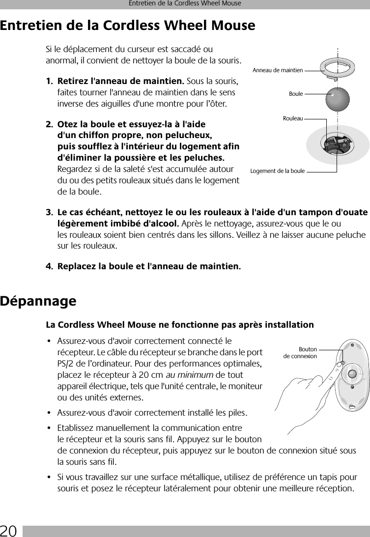  20 Entretien de la Cordless Wheel Mouse Entretien de la Cordless Wheel Mouse Si le déplacement du curseur est saccadé ou anormal, il convient de nettoyer la boule de la souris. 1. Retirez l&apos;anneau de maintien.  Sous la souris, faites tourner l&apos;anneau de maintien dans le sens inverse des aiguilles d&apos;une montre pour l’ôter.  2. Otez la boule et essuyez-la à l&apos;aide d&apos;un chiffon propre, non pelucheux, puis soufflez à l&apos;intérieur du logement afin d&apos;éliminer la poussière et les peluches.  Regardez si de la saleté s&apos;est accumulée autour du ou des petits rouleaux situés dans le logement de la boule.  3. Le cas échéant, nettoyez le ou les rouleaux à l&apos;aide d&apos;un tampon d&apos;ouate légèrement imbibé d&apos;alcool.  Après le nettoyage, assurez-vous que le ou les rouleaux soient bien centrés dans les sillons. Veillez à ne laisser aucune peluche sur les rouleaux. 4. Replacez la boule et l&apos;anneau de maintien. Dépannage La Cordless Wheel Mouse ne fonctionne pas après installation • Assurez-vous d&apos;avoir correctement connecté le récepteur. Le câble du récepteur se branche dans le port PS/2 de l’ordinateur. Pour des performances optimales, placez le récepteur à 20 cm  au minimum  de tout appareil électrique, tels que l&apos;unité centrale, le moniteur ou des unités externes.• Assurez-vous d&apos;avoir correctement installé les piles.• Etablissez manuellement la communication entre le récepteur et la souris sans fil. Appuyez sur le bouton de connexion du récepteur, puis appuyez sur le bouton de connexion situé sous la souris sans fil. • Si vous travaillez sur une surface métallique, utilisez de préférence un tapis pour souris et posez le récepteur latéralement pour obtenir une meilleure réception.BouleRouleauAnneau de maintienLogement de la bouleBoutonde connexion