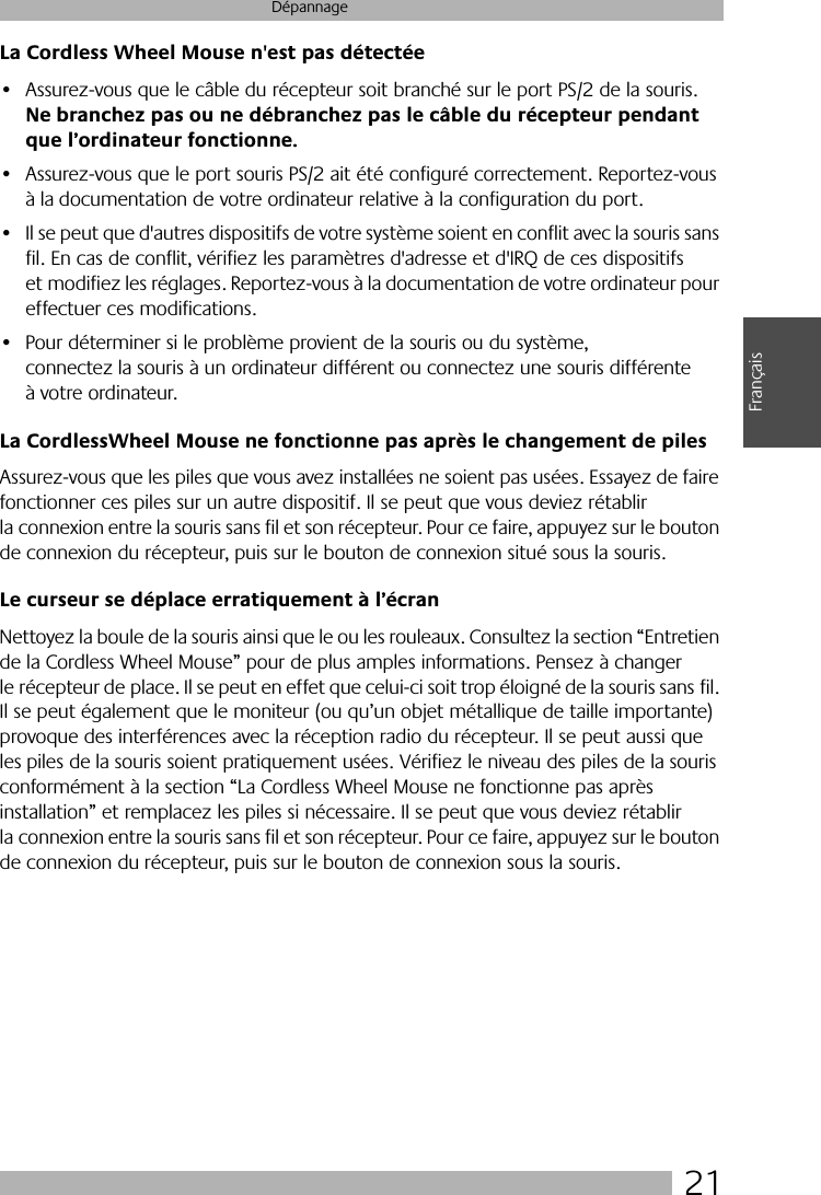  21 Dépannage Français La Cordless Wheel Mouse n&apos;est pas détectée  • Assurez-vous que le câble du récepteur soit branché sur le port PS/2 de la souris.  Ne branchez pas ou ne débranchez pas le câble du récepteur pendant que l’ordinateur fonctionne. • Assurez-vous que le port souris PS/2 ait été configuré correctement. Reportez-vous à la documentation de votre ordinateur relative à la configuration du port.• Il se peut que d&apos;autres dispositifs de votre système soient en conflit avec la souris sans fil. En cas de conflit, vérifiez les paramètres d&apos;adresse et d&apos;IRQ de ces dispositifs et modifiez les réglages. Reportez-vous à la documentation de votre ordinateur pour effectuer ces modifications. • Pour déterminer si le problème provient de la souris ou du système, connectez la souris à un ordinateur différent ou connectez une souris différente à votre ordinateur.  La CordlessWheel Mouse ne fonctionne pas après le changement de piles Assurez-vous que les piles que vous avez installées ne soient pas usées. Essayez de faire fonctionner ces piles sur un autre dispositif. Il se peut que vous deviez rétablir la connexion entre la souris sans fil et son récepteur. Pour ce faire, appuyez sur le bouton de connexion du récepteur, puis sur le bouton de connexion situé sous la souris. Le curseur se déplace erratiquement à l’écran Nettoyez la boule de la souris ainsi que le ou les rouleaux. Consultez la section “Entretien de la Cordless Wheel Mouse” pour de plus amples informations. Pensez à changer le récepteur de place. Il se peut en effet que celui-ci soit trop éloigné de la souris sans fil. Il se peut également que le moniteur (ou qu’un objet métallique de taille importante) provoque des interférences avec la réception radio du récepteur. Il se peut aussi que les piles de la souris soient pratiquement usées. Vérifiez le niveau des piles de la souris conformément à la section “La Cordless Wheel Mouse ne fonctionne pas après installation” et remplacez les piles si nécessaire. Il se peut que vous deviez rétablir la connexion entre la souris sans fil et son récepteur. Pour ce faire, appuyez sur le bouton de connexion du récepteur, puis sur le bouton de connexion sous la souris.