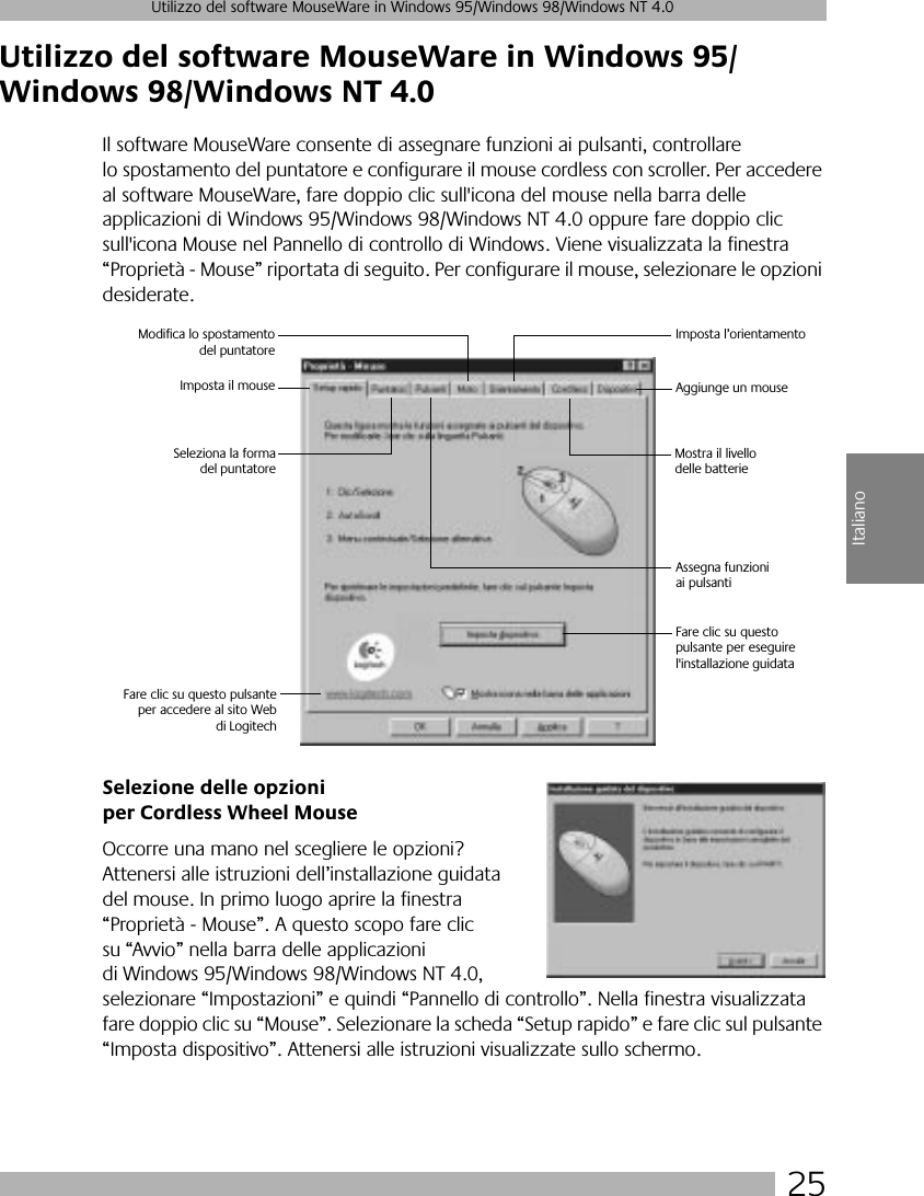  25 Utilizzo del software MouseWare in Windows 95/Windows 98/Windows NT 4.0 Italiano Utilizzo del software MouseWare in Windows 95/Windows 98/Windows NT 4.0 Il software MouseWare consente di assegnare funzioni ai pulsanti, controllare lo spostamento del puntatore e configurare il mouse cordless con scroller. Per accedere al software MouseWare, fare doppio clic sull&apos;icona del mouse nella barra delle applicazioni di Windows 95/Windows 98/Windows NT 4.0 oppure fare doppio clic sull&apos;icona Mouse nel Pannello di controllo di Windows. Viene visualizzata la finestra “Proprietà - Mouse” riportata di seguito. Per configurare il mouse, selezionare le opzioni desiderate.  Selezione delle opzioni per Cordless Wheel Mouse Occorre una mano nel scegliere le opzioni? Attenersi alle istruzioni dell’installazione guidata del mouse. In primo luogo aprire la finestra “Proprietà - Mouse”. A questo scopo fare clic su “Avvio” nella barra delle applicazioni di Windows 95/Windows 98/Windows NT 4.0, selezionare “Impostazioni” e quindi “Pannello di controllo”. Nella finestra visualizzata fare doppio clic su “Mouse”. Selezionare la scheda “Setup rapido” e fare clic sul pulsante “Imposta dispositivo”. Attenersi alle istruzioni visualizzate sullo schermo. Imposta il mouseModifica lo spostamentodel puntatoreImposta l’orientamentoAggiunge un mouseAssegna funzioniai pulsantiSeleziona la formadel puntatoreMostra il livello delle batterie Fare clic su questo pulsanteper accedere al sito Webdi LogitechFare clic su questo pulsante per eseguire l&apos;installazione guidata