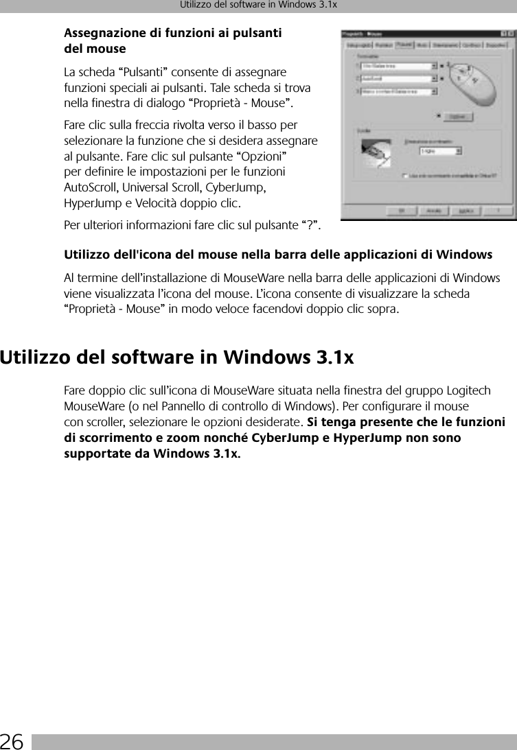  26 Utilizzo del software in Windows 3.1x Assegnazione di funzioni ai pulsanti del mouse La scheda “Pulsanti” consente di assegnare funzioni speciali ai pulsanti. Tale scheda si trova nella finestra di dialogo “Proprietà - Mouse”. Fare clic sulla freccia rivolta verso il basso per selezionare la funzione che si desidera assegnare al pulsante. Fare clic sul pulsante “Opzioni” per definire le impostazioni per le funzioni AutoScroll, Universal Scroll, CyberJump, HyperJump e Velocità doppio clic. Per ulteriori informazioni fare clic sul pulsante “?”. Utilizzo dell&apos;icona del mouse nella barra delle applicazioni di Windows Al termine dell’installazione di MouseWare nella barra delle applicazioni di Windows viene visualizzata l’icona del mouse. L’icona consente di visualizzare la scheda “Proprietà - Mouse” in modo veloce facendovi doppio clic sopra.  Utilizzo del software in Windows 3.1x Fare doppio clic sull’icona di MouseWare situata nella finestra del gruppo Logitech MouseWare (o nel Pannello di controllo di Windows). Per configurare il mouse con scroller, selezionare le opzioni desiderate.  Si tenga presente che le funzioni di scorrimento e zoom nonché CyberJump e HyperJump non sono supportate da Windows 3.1x.