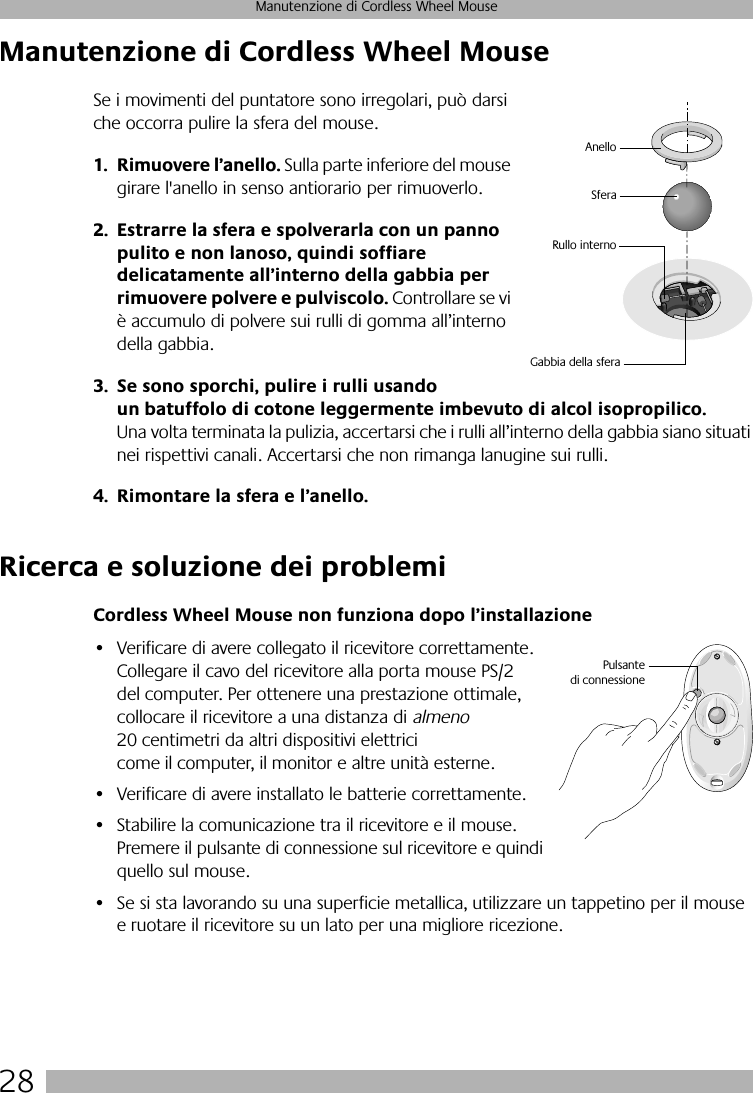  28 Manutenzione di Cordless Wheel Mouse Manutenzione di Cordless Wheel Mouse Se i movimenti del puntatore sono irregolari, può darsi che occorra pulire la sfera del mouse. 1. Rimuovere l’anello.  Sulla parte inferiore del mouse girare l&apos;anello in senso antiorario per rimuoverlo.  2. Estrarre la sfera e spolverarla con un panno pulito e non lanoso, quindi soffiare delicatamente all’interno della gabbia per rimuovere polvere e pulviscolo.  Controllare se vi è accumulo di polvere sui rulli di gomma all’interno della gabbia.  3. Se sono sporchi, pulire i rulli usando un batuffolo di cotone leggermente imbevuto di alcol isopropilico.  Una volta terminata la pulizia, accertarsi che i rulli all’interno della gabbia siano situati nei rispettivi canali. Accertarsi che non rimanga lanugine sui rulli. 4. Rimontare la sfera e l’anello. Ricerca e soluzione dei problemi Cordless Wheel Mouse non funziona dopo l’installazione • Verificare di avere collegato il ricevitore correttamente. Collegare il cavo del ricevitore alla porta mouse PS/2 del computer. Per ottenere una prestazione ottimale, collocare il ricevitore a una distanza di  almeno  20 centimetri da altri dispositivi elettrici come il computer, il monitor e altre unità esterne.• Verificare di avere installato le batterie correttamente.• Stabilire la comunicazione tra il ricevitore e il mouse. Premere il pulsante di connessione sul ricevitore e quindi quello sul mouse. • Se si sta lavorando su una superficie metallica, utilizzare un tappetino per il mouse e ruotare il ricevitore su un lato per una migliore ricezione.SferaRullo internoAnelloGabbia della sferaPulsantedi connessione