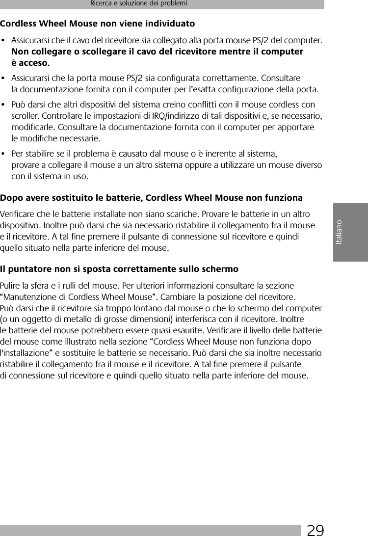  29 Ricerca e soluzione dei problemi Italiano Cordless Wheel Mouse non viene individuato • Assicurarsi che il cavo del ricevitore sia collegato alla porta mouse PS/2 del computer.  Non collegare o scollegare il cavo del ricevitore mentre il computer è acceso. • Assicurarsi che la porta mouse PS/2 sia configurata correttamente. Consultare la documentazione fornita con il computer per l’esatta configurazione della porta.• Può darsi che altri dispositivi del sistema creino conflitti con il mouse cordless con scroller. Controllare le impostazioni di IRQ/indirizzo di tali dispositivi e, se necessario, modificarle. Consultare la documentazione fornita con il computer per apportare le modifiche necessarie. • Per stabilire se il problema è causato dal mouse o è inerente al sistema, provare a collegare il mouse a un altro sistema oppure a utilizzare un mouse diverso con il sistema in uso.  Dopo avere sostituito le batterie, Cordless Wheel Mouse non funziona Verificare che le batterie installate non siano scariche. Provare le batterie in un altro dispositivo. Inoltre può darsi che sia necessario ristabilire il collegamento fra il mouse e il ricevitore. A tal fine premere il pulsante di connessione sul ricevitore e quindi quello situato nella parte inferiore del mouse. Il puntatore non si sposta correttamente sullo schermo Pulire la sfera e i rulli del mouse. Per ulteriori informazioni consultare la sezione “Manutenzione di Cordless Wheel Mouse”. Cambiare la posizione del ricevitore. Può darsi che il ricevitore sia troppo lontano dal mouse o che lo schermo del computer (o un oggetto di metallo di grosse dimensioni) interferisca con il ricevitore. Inoltre le batterie del mouse potrebbero essere quasi esaurite. Verificare il livello delle batterie del mouse come illustrato nella sezione “Cordless Wheel Mouse non funziona dopo l&apos;installazione” e sostituire le batterie se necessario. Può darsi che sia inoltre necessario ristabilire il collegamento fra il mouse e il ricevitore. A tal fine premere il pulsante di connessione sul ricevitore e quindi quello situato nella parte inferiore del mouse.