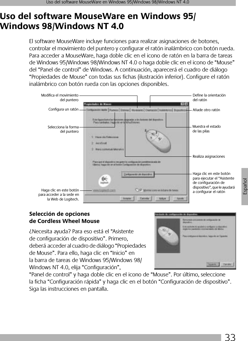 33Uso del software MouseWare en Windows 95/Windows 98/Windows NT 4.0EspañolUso del software MouseWare en Windows 95/Windows 98/Windows NT 4.0El software MouseWare incluye funciones para realizar asignaciones de botones, controlar el movimiento del puntero y configurar el ratón inalámbrico con botón rueda. Para acceder a MouseWare, haga doble clic en el icono de ratón en la barra de tareas de Windows 95/Windows 98/Windows NT 4.0 o haga doble clic en el icono de “Mouse” del “Panel de control” de Windows. A continuación, aparecerá el cuadro de diálogo “Propiedades de Mouse” con todas sus fichas (ilustración inferior). Configure el ratón inalámbrico con botón rueda con las opciones disponibles. Selección de opciones de Cordless Wheel Mouse¿Necesita ayuda? Para eso está el “Asistente de configuración de dispositivo”. Primero, deberá acceder al cuadro de diálogo “Propiedades de Mouse”. Para ello, haga clic en “Inicio” en la barra de tareas de Windows 95/Windows 98/Windows NT 4.0, elija “Configuración”, “Panel de control” y haga doble clic en el icono de “Mouse”. Por último, seleccione la ficha “Configuración rápida” y haga clic en el botón “Configuración de dispositivo”. Siga las instrucciones en pantalla. Configura un ratónModifica el movimientodel punteroDefine la orientación del ratónAñade otro ratónRealiza asignaciones Selecciona la formadel punteroMuestra el estado de las pilas Haga clic en este botónpara acceder a la sede enla Web de Logitech.Haga clic en este botón para ejecutar el “Asistente de configuración de dispositivo”, que le ayudará a configurar el ratón