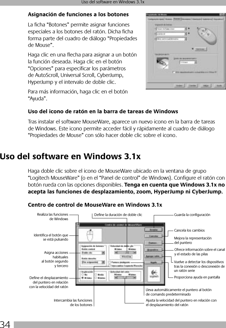 34Uso del software en Windows 3.1xAsignación de funciones a los botonesLa ficha “Botones” permite asignar funciones especiales a los botones del ratón. Dicha ficha forma parte del cuadro de diálogo “Propiedades de Mouse”. Haga clic en una flecha para asignar a un botón la función deseada. Haga clic en el botón “Opciones” para especificar los parámetros de AutoScroll, Universal Scroll, CyberJump, HyperJump y el intervalo de doble clic. Para más información, haga clic en el botón “Ayuda”.Uso del icono de ratón en la barra de tareas de WindowsTras instalar el software MouseWare, aparece un nuevo icono en la barra de tareas de Windows. Este icono permite acceder fácil y rápidamente al cuadro de diálogo “Propiedades de Mouse” con sólo hacer doble clic sobre el icono. Uso del software en Windows 3.1xHaga doble clic sobre el icono de MouseWare ubicado en la ventana de grupo “Logitech MouseWare” (o en el “Panel de control” de Windows). Configure el ratón con botón rueda con las opciones disponibles. Tenga en cuenta que Windows 3.1x no acepta las funciones de desplazamiento, zoom, HyperJump ni CyberJump.Centro de control de MouseWare en Windows 3.1xRealiza las funcionesde WindowsIdentifica el botón quese está pulsandoAsigna accioneshabitualesal botón segundoy terceroDefine el desplazamientodel puntero en relacióncon la velocidad del ratónDefine la duración de doble clic Guarda la configuraciónCancela los cambiosVuelve a detectar los dispositivos tras la conexión o desconexión de un ratón serieIntercambia las funcionesde los botonesAjusta la velocidad del puntero en relación con el desplazamiento del ratónLleva automáticamente el puntero al botón de comando predeterminadoProporciona ayuda en pantallaMejora la representación del punteroOfrece información sobre el canal y el estado de las pilas