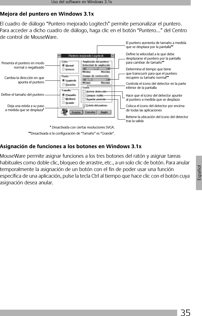 35Uso del software en Windows 3.1xEspañolMejora del puntero en Windows 3.1xEl cuadro de diálogo “Puntero mejorado Logitech” permite personalizar el puntero. Para acceder a dicho cuadro de diálogo, haga clic en el botón “Puntero...” del Centro de control de MouseWare.Asignación de funciones a los botones en Windows 3.1xMouseWare permite asignar funciones a los tres botones del ratón y asignar tareas habituales como doble clic, bloqueo de arrastre, etc., a un solo clic de botón. Para anular temporalmente la asignación de un botón con el fin de poder usar una función específica de una aplicación, pulse la tecla Ctrl al tiempo que hace clic con el botón cuya asignación desea anular. Presenta el puntero en modonormal o negativadoCambia la dirección en queapunta el punteroDefine el tamaño del punteroDeja una estela a su pasoa medida que se desplaza*El puntero aumenta de tamaño a medida que se desplaza por la pantalla**Define la velocidad a la que debe desplazarse el puntero por la pantalla para cambiar de tamaño**Determina el tiempo que tiene que transcurrir para que el puntero recupere su tamaño normal**Controla el icono del detector en la parte inferior de la pantallaHace que el icono del detector apunte al puntero a medida que se desplazaColoca el icono del detector por encima de todas las aplicacionesRetiene la ubicación del icono del detector tras la salida* Desactivada con ciertas resoluciones SVGA.**Desactivada si la configuración de “Tamaño” es “Grande”.