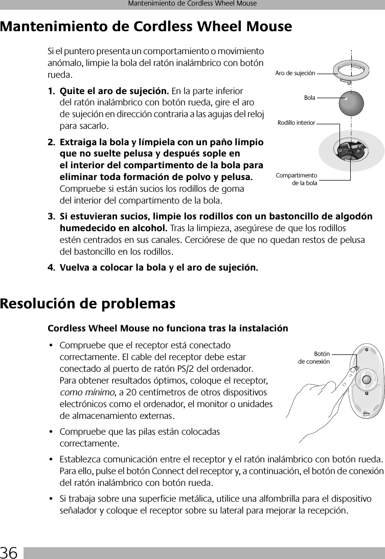 36Mantenimiento de Cordless Wheel MouseMantenimiento de Cordless Wheel MouseSi el puntero presenta un comportamiento o movimiento anómalo, limpie la bola del ratón inalámbrico con botón rueda.1. Quite el aro de sujeción. En la parte inferior del ratón inalámbrico con botón rueda, gire el aro de sujeción en dirección contraria a las agujas del reloj para sacarlo. 2. Extraiga la bola y límpiela con un paño limpio que no suelte pelusa y después sople en el interior del compartimento de la bola para eliminar toda formación de polvo y pelusa. Compruebe si están sucios los rodillos de goma del interior del compartimento de la bola. 3. Si estuvieran sucios, limpie los rodillos con un bastoncillo de algodón humedecido en alcohol. Tras la limpieza, asegúrese de que los rodillos estén centrados en sus canales. Cerciórese de que no quedan restos de pelusa del bastoncillo en los rodillos.4. Vuelva a colocar la bola y el aro de sujeción.Resolución de problemasCordless Wheel Mouse no funciona tras la instalación• Compruebe que el receptor está conectado correctamente. El cable del receptor debe estar conectado al puerto de ratón PS/2 del ordenador. Para obtener resultados óptimos, coloque el receptor, como mínimo, a 20 centímetros de otros dispositivos electrónicos como el ordenador, el monitor o unidades de almacenamiento externas.• Compruebe que las pilas están colocadas correctamente.• Establezca comunicación entre el receptor y el ratón inalámbrico con botón rueda. Para ello, pulse el botón Connect del receptor y, a continuación, el botón de conexión del ratón inalámbrico con botón rueda. • Si trabaja sobre una superficie metálica, utilice una alfombrilla para el dispositivo señalador y coloque el receptor sobre su lateral para mejorar la recepción.BolaRodillo interiorAro de sujeciónCompartimentode la bolaBotónde conexión