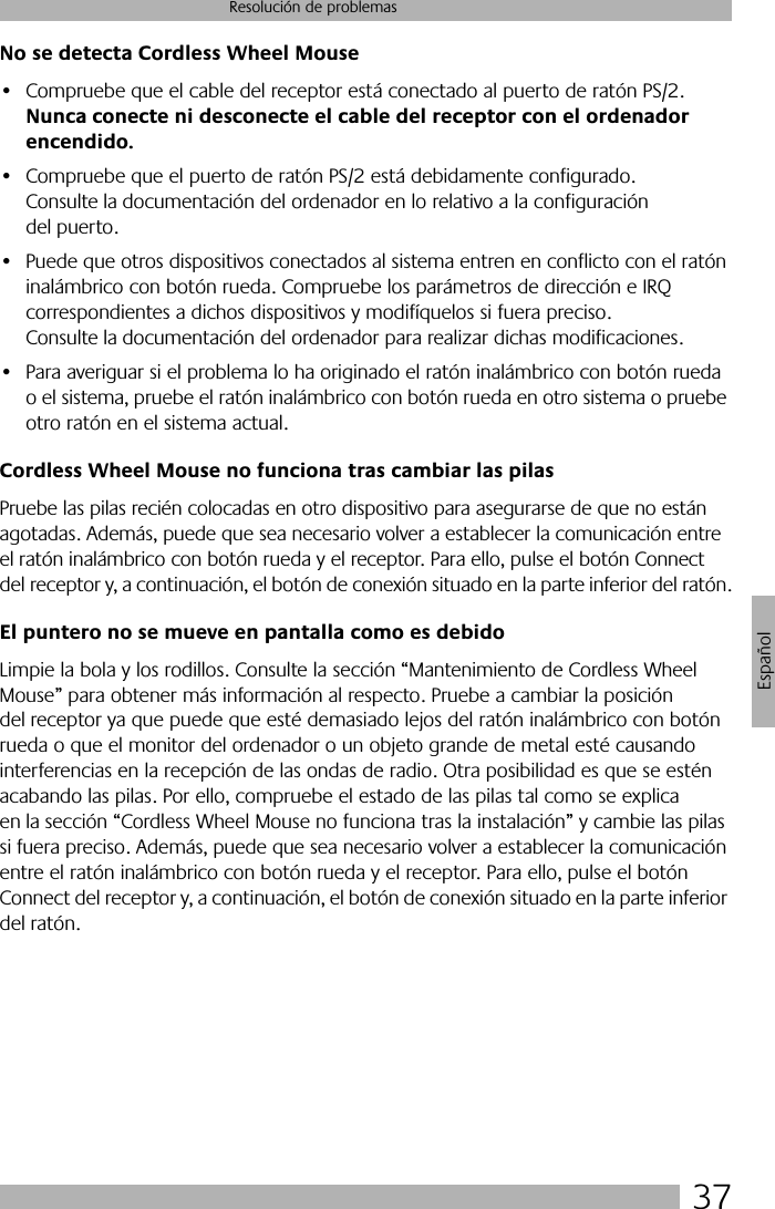 37Resolución de problemasEspañolNo se detecta Cordless Wheel Mouse• Compruebe que el cable del receptor está conectado al puerto de ratón PS/2. Nunca conecte ni desconecte el cable del receptor con el ordenador encendido.• Compruebe que el puerto de ratón PS/2 está debidamente configurado. Consulte la documentación del ordenador en lo relativo a la configuración del puerto.• Puede que otros dispositivos conectados al sistema entren en conflicto con el ratón inalámbrico con botón rueda. Compruebe los parámetros de dirección e IRQ correspondientes a dichos dispositivos y modifíquelos si fuera preciso. Consulte la documentación del ordenador para realizar dichas modificaciones. • Para averiguar si el problema lo ha originado el ratón inalámbrico con botón rueda o el sistema, pruebe el ratón inalámbrico con botón rueda en otro sistema o pruebe otro ratón en el sistema actual. Cordless Wheel Mouse no funciona tras cambiar las pilasPruebe las pilas recién colocadas en otro dispositivo para asegurarse de que no están agotadas. Además, puede que sea necesario volver a establecer la comunicación entre el ratón inalámbrico con botón rueda y el receptor. Para ello, pulse el botón Connect del receptor y, a continuación, el botón de conexión situado en la parte inferior del ratón.El puntero no se mueve en pantalla como es debidoLimpie la bola y los rodillos. Consulte la sección “Mantenimiento de Cordless Wheel Mouse” para obtener más información al respecto. Pruebe a cambiar la posición del receptor ya que puede que esté demasiado lejos del ratón inalámbrico con botón rueda o que el monitor del ordenador o un objeto grande de metal esté causando interferencias en la recepción de las ondas de radio. Otra posibilidad es que se estén acabando las pilas. Por ello, compruebe el estado de las pilas tal como se explica en la sección “Cordless Wheel Mouse no funciona tras la instalación” y cambie las pilas si fuera preciso. Además, puede que sea necesario volver a establecer la comunicación entre el ratón inalámbrico con botón rueda y el receptor. Para ello, pulse el botón Connect del receptor y, a continuación, el botón de conexión situado en la parte inferior del ratón.