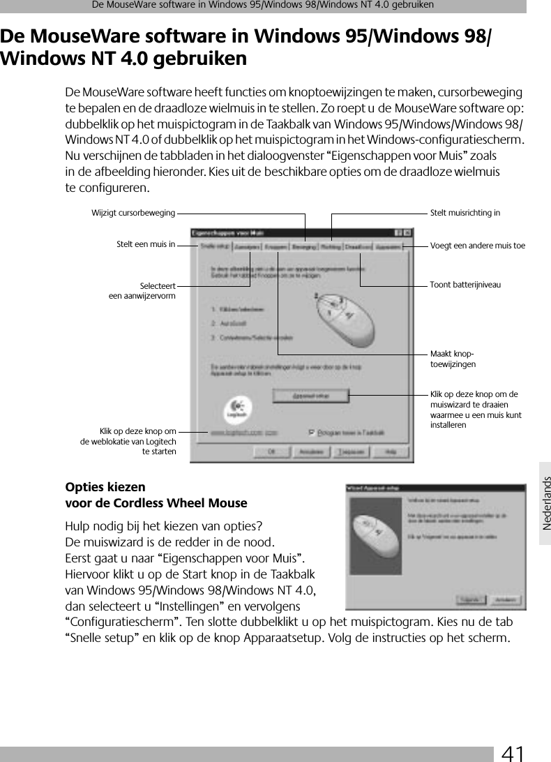 41De MouseWare software in Windows 95/Windows 98/Windows NT 4.0 gebruikenNederlandsDe MouseWare software in Windows 95/Windows 98/Windows NT 4.0 gebruikenDe MouseWare software heeft functies om knoptoewijzingen te maken, cursorbeweging te bepalen en de draadloze wielmuis in te stellen. Zo roept u de MouseWare software op: dubbelklik op het muispictogram in de Taakbalk van Windows 95/Windows/Windows 98/Windows NT 4.0 of dubbelklik op het muispictogram in het Windows-configuratiescherm. Nu verschijnen de tabbladen in het dialoogvenster “Eigenschappen voor Muis” zoals in de afbeelding hieronder. Kies uit de beschikbare opties om de draadloze wielmuis te configureren. Opties kiezen voor de Cordless Wheel MouseHulp nodig bij het kiezen van opties? De muiswizard is de redder in de nood. Eerst gaat u naar “Eigenschappen voor Muis”. Hiervoor klikt u op de Start knop in de Taakbalk van Windows 95/Windows 98/Windows NT 4.0, dan selecteert u “Instellingen” en vervolgens “Configuratiescherm”. Ten slotte dubbelklikt u op het muispictogram. Kies nu de tab “Snelle setup” en klik op de knop Apparaatsetup. Volg de instructies op het scherm. Stelt een muis inWijzigt cursorbeweging Stelt muisrichting inVoegt een andere muis toeMaakt knop-toewijzingenSelecteerteen aanwijzervormToont batterijniveau Klik op deze knop omde weblokatie van Logitechte startenKlik op deze knop om de muiswizard te draaien waarmee u een muis kunt installeren