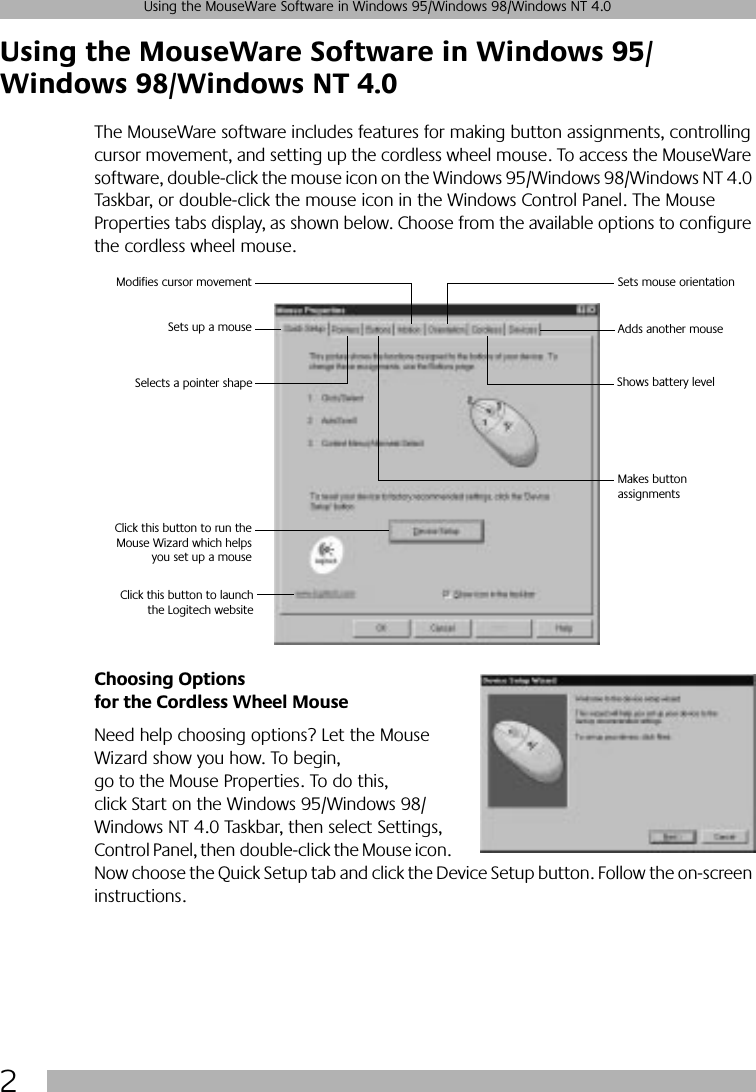  2 Using the MouseWare Software in Windows 95/Windows 98/Windows NT 4.0 Using the MouseWare Software in Windows 95/Windows 98/Windows NT 4.0 The MouseWare software includes features for making button assignments, controlling cursor movement, and setting up the cordless wheel mouse. To access the MouseWare software, double-click the mouse icon on the Windows 95/Windows 98/Windows NT 4.0 Taskbar, or double-click the mouse icon in the Windows Control Panel. The Mouse Properties tabs display, as shown below. Choose from the available options to configure the cordless wheel mouse.  Choosing Options for the Cordless Wheel Mouse Need help choosing options? Let the Mouse Wizard show you how. To begin, go to the Mouse Properties. To do this, click Start on the Windows 95/Windows 98/Windows NT 4.0 Taskbar, then select Settings, Control Panel, then double-click the Mouse icon. Now choose the Quick Setup tab and click the Device Setup button. Follow the on-screen instructions. Sets up a mouseModifies cursor movement Sets mouse orientationAdds another mouseMakes button assignments Click this button to run theMouse Wizard which helpsyou set up a mouseSelects a pointer shape Shows battery level Click this button to launchthe Logitech website