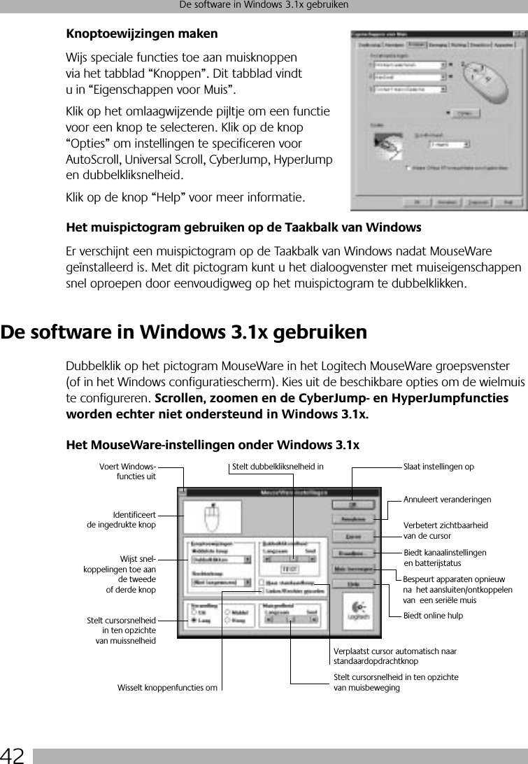 42De software in Windows 3.1x gebruikenKnoptoewijzingen makenWijs speciale functies toe aan muisknoppen via het tabblad “Knoppen”. Dit tabblad vindt u in “Eigenschappen voor Muis”. Klik op het omlaagwijzende pijltje om een functie voor een knop te selecteren. Klik op de knop “Opties” om instellingen te specificeren voor AutoScroll, Universal Scroll, CyberJump, HyperJump en dubbelkliksnelheid. Klik op de knop “Help” voor meer informatie.Het muispictogram gebruiken op de Taakbalk van WindowsEr verschijnt een muispictogram op de Taakbalk van Windows nadat MouseWare geïnstalleerd is. Met dit pictogram kunt u het dialoogvenster met muiseigenschappen snel oproepen door eenvoudigweg op het muispictogram te dubbelklikken. De software in Windows 3.1x gebruikenDubbelklik op het pictogram MouseWare in het Logitech MouseWare groepsvenster (of in het Windows configuratiescherm). Kies uit de beschikbare opties om de wielmuis te configureren. Scrollen, zoomen en de CyberJump- en HyperJumpfuncties worden echter niet ondersteund in Windows 3.1x.Het MouseWare-instellingen onder Windows 3.1xVoert Windows-functies uitIdentificeertde ingedrukte knopWijst snel-koppelingen toe aande tweedeof derde knopStelt cursorsnelheidin ten opzichtevan muissnelheidStelt dubbelkliksnelheid in Slaat instellingen opAnnuleert veranderingenBespeurt apparaten opnieuw na  het aansluiten/ontkoppelen van  een seriële muisWisselt knoppenfuncties omStelt cursorsnelheid in ten opzichte van muisbewegingVerplaatst cursor automatisch naar standaardopdrachtknopBiedt online hulpVerbetert zichtbaarheidvan de cursorBiedt kanaalinstellingenen batterijstatus