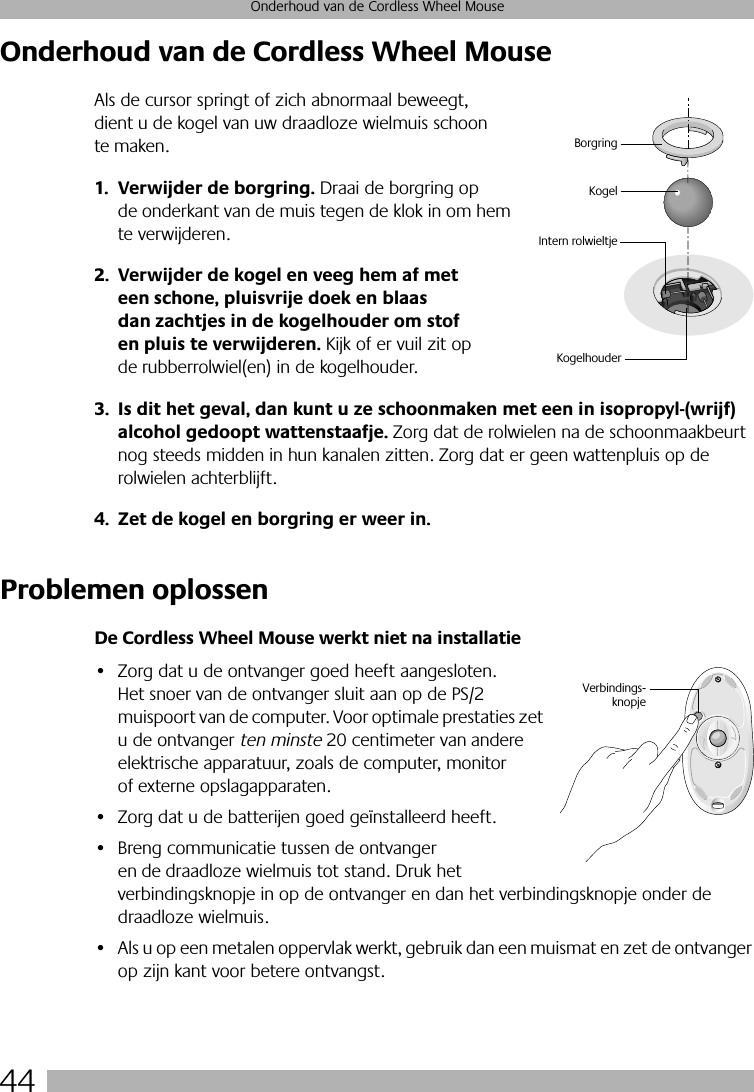 44Onderhoud van de Cordless Wheel MouseOnderhoud van de Cordless Wheel MouseAls de cursor springt of zich abnormaal beweegt, dient u de kogel van uw draadloze wielmuis schoon te maken.1. Verwijder de borgring. Draai de borgring op de onderkant van de muis tegen de klok in om hem te verwijderen. 2. Verwijder de kogel en veeg hem af met een schone, pluisvrije doek en blaas dan zachtjes in de kogelhouder om stof en pluis te verwijderen. Kijk of er vuil zit op de rubberrolwiel(en) in de kogelhouder. 3. Is dit het geval, dan kunt u ze schoonmaken met een in isopropyl-(wrijf) alcohol gedoopt wattenstaafje. Zorg dat de rolwielen na de schoonmaakbeurt nog steeds midden in hun kanalen zitten. Zorg dat er geen wattenpluis op de rolwielen achterblijft.4. Zet de kogel en borgring er weer in.Problemen oplossenDe Cordless Wheel Mouse werkt niet na installatie• Zorg dat u de ontvanger goed heeft aangesloten. Het snoer van de ontvanger sluit aan op de PS/2 muispoort van de computer. Voor optimale prestaties zet u de ontvanger ten minste 20 centimeter van andere elektrische apparatuur, zoals de computer, monitor of externe opslagapparaten.• Zorg dat u de batterijen goed geïnstalleerd heeft.• Breng communicatie tussen de ontvanger en de draadloze wielmuis tot stand. Druk het verbindingsknopje in op de ontvanger en dan het verbindingsknopje onder de draadloze wielmuis. • Als u op een metalen oppervlak werkt, gebruik dan een muismat en zet de ontvanger op zijn kant voor betere ontvangst.KogelIntern rolwieltjeBorgringKogelhouderVerbindings-knopje