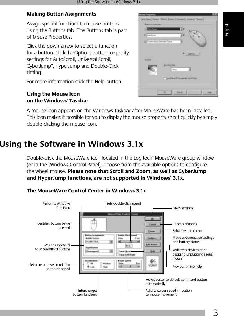  3 Using the Software in Windows 3.1x English Making Button Assignments Assign special functions to mouse buttons using the Buttons tab. The Buttons tab is part of Mouse Properties. Click the down arrow to select a function for a button. Click the Options button to specify settings for AutoScroll, Universal Scroll, CyberJump ™ , HyperJump and Double-Click timing. For more information click the Help button. Using the Mouse Icon on the Windows ®  Taskbar A mouse icon appears on the Windows Taskbar after MouseWare has been installed. This icon makes it possible for you to display the mouse property sheet quickly by simply double-clicking the mouse icon.  Using the Software in Windows 3.1x  Double-click the MouseWare icon located in the Logitech ®  MouseWare group window (or in the Windows Control Panel). Choose from the available options to configure the wheel mouse.  Please note that Scroll and Zoom, as well as CyberJump and HyperJump functions, are not supported in Windows ®  3.1x.The MouseWare Control Center in Windows 3.1xPerforms WindowsfunctionsIdentifies button beingpressedAssigns shortcutsto second/third buttonsSets cursor travel in relationto mouse speedSets double-click speedSaves settingsCancels changesRedetects devices after plugging/unplugging a serial mouseInterchangesbutton functionsAdjusts cursor speed in relation to mouse movementMoves cursor to default command button automaticallyProvides online helpEnhances the cursorProvides Connection settings and battery status