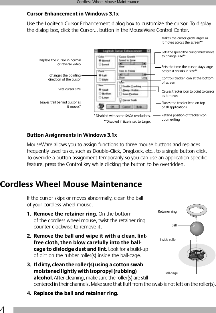  4 Cordless Wheel Mouse Maintenance Cursor Enhancement in Windows 3.1x Use the Logitech Cursor Enhancement dialog box to customize the cursor. To display the dialog box, click the Cursor... button in the MouseWare Control Center. Button Assignments in Windows 3.1x MouseWare allows you to assign functions to three mouse buttons and replaces frequently used tasks, such as Double-Click, DragLock, etc., to a single button click. To override a button assignment temporarily so you can use an application-specific feature, press the Control key while clicking the button to be overridden.  Cordless Wheel Mouse Maintenance If the cursor skips or moves abnormally, clean the ball of your cordless wheel mouse. 1. Remove the retainer ring.  On the bottom of the cordless wheel mouse, twist the retainer ring counter clockwise to remove it.  2. Remove the ball and wipe it with a clean, lint-free cloth, then blow carefully into the ball-cage to dislodge dust and lint.  Look for a build-up of dirt on the rubber roller(s) inside the ball-cage.  3. If dirty, clean the roller(s) using a cotton swab moistened lightly with isopropyl (rubbing) alcohol.  After cleaning, make sure the roller(s) are still centered in their channels. Make sure that fluff from the swab is not left on the roller(s). 4. Replace the ball and retainer ring.Displays the cursor in normalor reverse videoChanges the pointingdirection of the cursorSets cursor sizeLeaves trail behind cursor asit moves*Makes the cursor grow larger as it moves across the screen**Sets the speed the cursor must move to change size**Sets the time the cursor stays large before it shrinks in size**Controls tracker icon at the bottom of screenCauses tracker icon to point to cursor as it movesPlaces the tracker icon on top of all applicationsRetains position of tracker icon upon exiting* Disabled with some SVGA resolutions.**Disabled if Size is set to Large.BallInside rollerRetainer ringBall-cage
