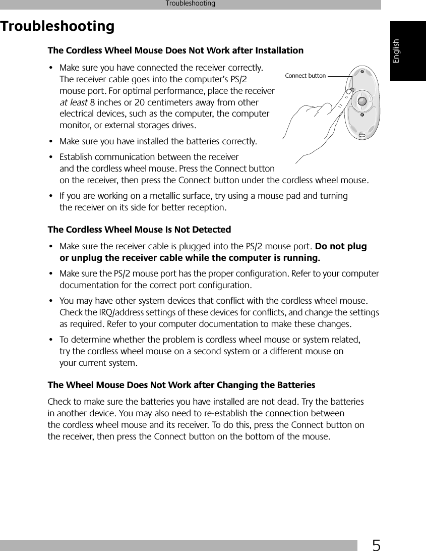  5 Troubleshooting English Troubleshooting The Cordless Wheel Mouse Does Not Work after Installation • Make sure you have connected the receiver correctly. The receiver cable goes into the computer’s PS/2 mouse port. For optimal performance, place the receiver  at least  8 inches or 20 centimeters away from other electrical devices, such as the computer, the computer monitor, or external storages drives.• Make sure you have installed the batteries correctly.• Establish communication between the receiver and the cordless wheel mouse. Press the Connect button on the receiver, then press the Connect button under the cordless wheel mouse. • If you are working on a metallic surface, try using a mouse pad and turning the receiver on its side for better reception. The Cordless Wheel Mouse Is Not Detected  • Make sure the receiver cable is plugged into the PS/2 mouse port.  Do not plug or unplug the receiver cable while the computer is running. • Make sure the PS/2 mouse port has the proper configuration. Refer to your computer documentation for the correct port configuration.• You may have other system devices that conflict with the cordless wheel mouse. Check the IRQ/address settings of these devices for conflicts, and change the settings as required. Refer to your computer documentation to make these changes. • To determine whether the problem is cordless wheel mouse or system related, try the cordless wheel mouse on a second system or a different mouse on your current system.  The Wheel Mouse Does Not Work after Changing the Batteries Check to make sure the batteries you have installed are not dead. Try the batteries in another device. You may also need to re-establish the connection between the cordless wheel mouse and its receiver. To do this, press the Connect button on the receiver, then press the Connect button on the bottom of the mouse.Connect button