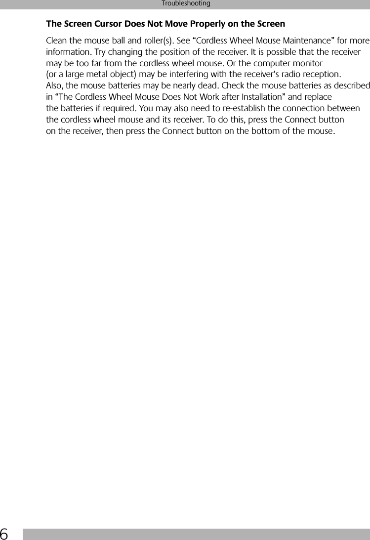  6 Troubleshooting The Screen Cursor Does Not Move Properly on the Screen Clean the mouse ball and roller(s). See “Cordless Wheel Mouse Maintenance” for more information. Try changing the position of the receiver. It is possible that the receiver may be too far from the cordless wheel mouse. Or the computer monitor (or a large metal object) may be interfering with the receiver’s radio reception. Also, the mouse batteries may be nearly dead. Check the mouse batteries as described in “The Cordless Wheel Mouse Does Not Work after Installation” and replace the batteries if required. You may also need to re-establish the connection between the cordless wheel mouse and its receiver. To do this, press the Connect button on the receiver, then press the Connect button on the bottom of the mouse.