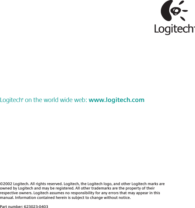 ©2002 Logitech. All rights reserved. Logitech, the Logitech logo, and other Logitech marks are owned by Logitech and may be registered. All other trademarks are the property of their respective owners. Logitech assumes no responsibility for any errors that may appear in this manual. Information contained herein is subject to change without notice. Part number: 623023-0403Logitech® on the world wide web: www.logitech.com