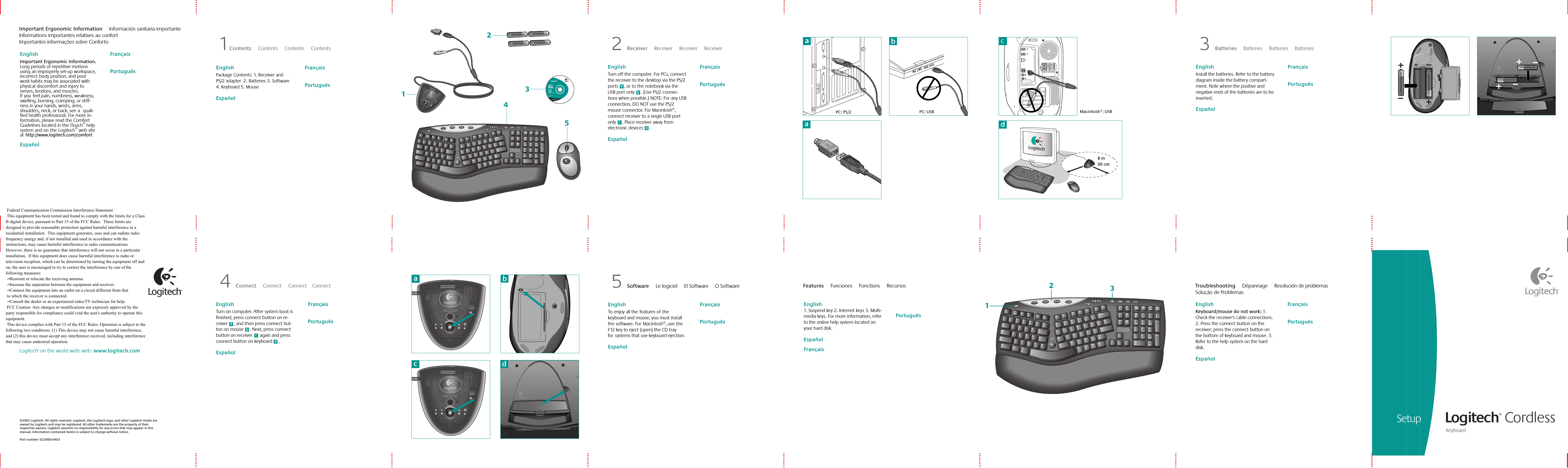 Setup Logitech® Cordless Keyboard ©2002 Logitech. All rights reserved. Logitech, the Logitech logo, and other Logitech marks are owned by Logitech and may be registered. All other trademarks are the property of their respective owners. Logitech assumes no responsibility for any errors that may appear in this manual. Information contained herein is subject to change without notice. Part number: 623060-0403Logitech® on the world wide web: www.logitech.comEnglish  Toenjoy all thefeatures ofthe keyboard and mouse, you must install the software. ForMacintosh®, usethe F12 key to eject (open) the CD tray forsystems that use keyboard ejection.    EspañolFrançaisPortuguês5 Software     Le logiciel     El Software     O Software Features     Funciones     Fonctions     Recursos English  Keyboard/mouse do not work: 1. Check the receiver&apos;s cable connections. 2. Press the connect button on the receiver; press the connect button on the bottom of keyboard and mouse. 3. Refer to the help system on the hard disk.    EspañolFrançaisPortuguêsTroubleshooting     Dépannage     Resolución de problemas     Solução de Problemas ~`!1@2#3$4%5^6ERTQWTabCapsLockShiftCtrlASDFGZXCVBAlt&amp;78(9)0+=_F6 F7 F8 F9 F10F11 F12BackspaceYUIOP{[}]|\HJKL:;&quot;&apos;EnterNM&lt;,&gt;.?/ShiftCtrlAltDeleteWARNING:  To avoid risksassociated with keyboarding,see the back of this keyboard.EndPageDownInsertHomePageUpNumLockPrintScreen ScrollLockPauseBreakSys Rq–+EnterHome Pg Up987654EndPg Dn321Ins0Del./EscF1HelpF2F3F4F5English  1. Suspend key 2. Internet keys 3. Multi-media keys. For more information, refer to the online help system located on your hard disk.     EspañolFrançaisPortuguêsEnglish  Turn on computer. After system boot is finished, press connect button on re-ceiver     , and then press connect but-ton on mouse     . Next, press connect button on receiver      again and press connect button on keyboard     .     EspañolFrançaisPortuguês4 Connect     Connect     Connect    Connect iTouch™ 1.6For Microsoft® Windows® 95Windows® 98Windows NT® 4.0Windows® 2000Installation:Insert CD intoCD-ROM driveand followon-screen instructions.Part #:   601691-0902Pat. Pend.www.logitech.comLogitechaabcPC: USBPC: PS/2 Macintosh®: USB12354bdacbdacacb~`!1@2#3$4%5^6ERTQWTabCapsLockShiftCtrlASDFGZXCVBAlt&amp;78(9)0+=_F6 F7 F8 F9 F10F11F12BackspaceYUIOP{[}]|\HJKL:;&quot;&apos;EnterNM&lt;,&gt;.?/ShiftCtrlAltDeleteWARNING:  To avoid risksassociated with keyboarding,see the back of this keyboard.EndPageDownInsertHomePageUpNumLockPrintScreenScrollLockPauseBreakSys Rq–+EnterHomePg Up987654EndPg Dn321Ins0Del./EscF1HelpF2 F3 F4 F5123Important Ergonomic Information     Información sanitaria importanteInformations importantes relatives au confort    Importantes informações sobre ConfortoEnglish  Important Ergonomic Information. Long periods of repetitive motions using an improperly set-up workspace, incorrectbody position, and poor work habits may be associated with physical discomfort and injury to nerves, tendons, and muscles. Ifyoufeel pain, numbness, weakness, swelling, burning, cramping, or stiff-ness in your hands, wrists, arms, shoulders, neck, or back, seea quali-fied health professional. For more in-formation, please read the Comfort Guidelines located in the iTouch® help system and ontheLogitech® web site athttp://www.logitech.com/comfortEspañolFrançaisPortuguês English  Package Contents: 1. Receiver and PS/2 adapter  2. Batteries 3. Software  4. Keyboard 5. Mouse   EspañolFrançaisPortuguês1Contents     Contents     Contents     Contents English  Turn off the computer. For PCs, connect the receiver to the desktop via the PS/2 ports     , or to the notebook via the USB port only     . (Use PS/2 connec-tions when possible.) NOTE: For any USB connection, DO NOT use the PS/2 mouse connector. For Macintosh®, connect receiver to a single USB port only     . Place receiver away from electronic devices     .   EspañolFrançaisPortuguês2 Receiver     Receiver     Receiver     Receiver English  Install the batteries. Refer to the battery diagram inside the battery compart-ment. Note where the positive and negative ends of the batteries are to be inserted.    EspañolFrançaisPortuguês3 Batteries     Batteries     Batteries     Batteries d8 in20 cmd Federal Communication Commission Interference Statement This equipment has been tested and found to comply with the limits for a Class B digital device, pursuant to Part 15 of the FCC Rules.  These limits are designed to provide reasonable protection against harmful interference in a residential installation.  This equipment generates, uses and can radiate radio frequency energy and, if not installed and used in accordance with the instructions, may cause harmful interference to radio communications.  However, there is no guarantee that interference will not occur in a particular installation.  If this equipment does cause harmful interference to radio or television reception, which can be determined by turning the equipment off and on, the user is encouraged to try to correct the interference by one of the following measures: -•Reorient or relocate the receiving antenna. -•Increase the separation between the equipment and receiver. -•Connect the equipment into an outlet on a circuit different from that to which the receiver is connected. -•Consult the dealer or an experienced radio/TV technician for help. FCC Caution: Any changes or modifications not expressly approved by the party responsible for compliance could void the user&apos;s authority to operate this equipment. This device complies with Part 15 of the FCC Rules. Operation is subject to the following two conditions: (1) This device may not cause harmful interference, and (2) this device must accept any interference received, including interference that may cause undesired operation.