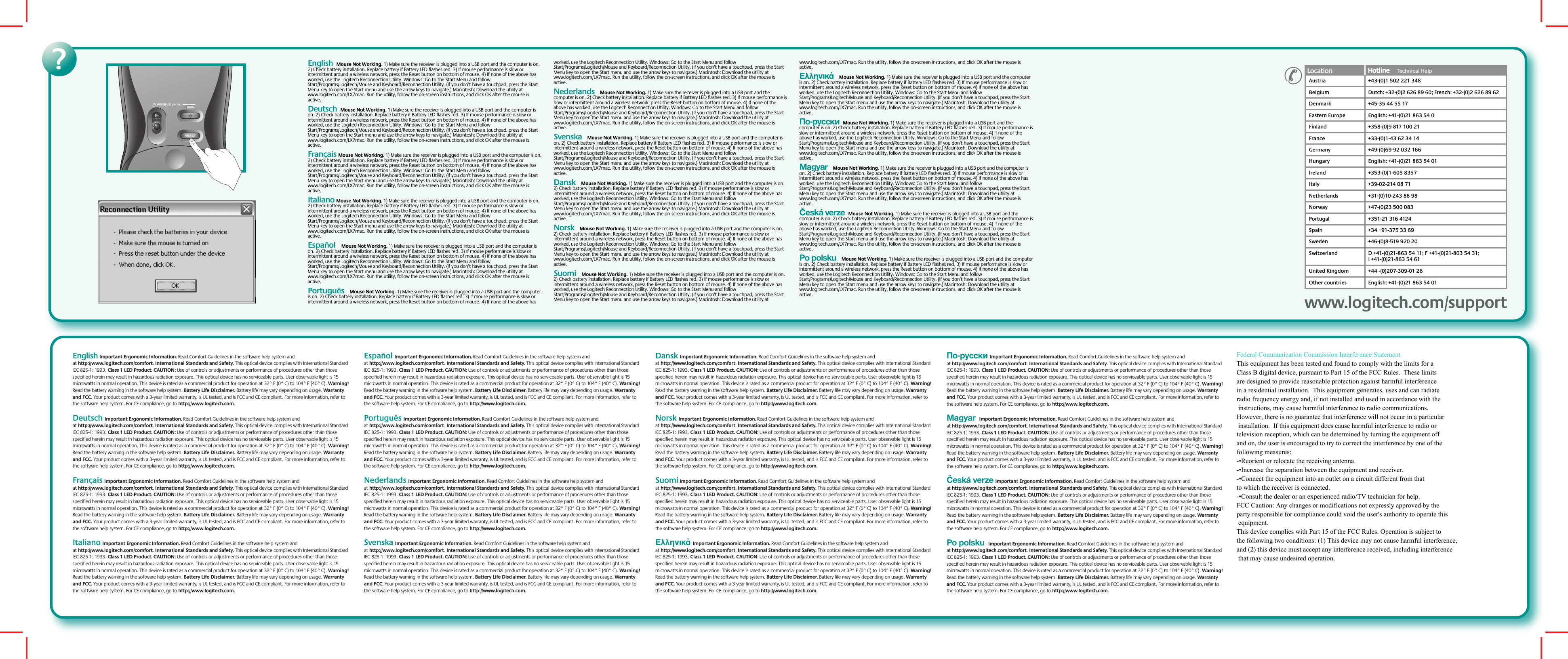 ?English  Mouse Not Working. 1) Make sure the receiver is plugged into a USB port and the computer is on. 2) Check battery installation. Replace battery if Battery LED flashes red. 3) If mouse performance is slow or intermittent around a wireless network, press the Reset button on bottom of mouse. 4) If none of the above has worked, use the Logitech Reconnection Utility. Windows: Go to the Start Menu and follow Start/Programs/Logitech/Mouse and Keyboard/Reconnection Utility. (If you don’t have a touchpad, press the Start Menu key to open the Start menu and use the arrow keys to navigate.) Macintosh: Download the utility at www.logitech.com/LX7mac. Run the utility, follow the on-screen instructions, and click OK after the mouse is active.   Deutsch  Mouse Not Working. 1) Make sure the receiver is plugged into a USB port and the computer is on. 2) Check battery installation. Replace battery if Battery LED flashes red. 3) If mouse performance is slow or intermittent around a wireless network, press the Reset button on bottom of mouse. 4) If none of the above has worked, use the Logitech Reconnection Utility. Windows: Go to the Start Menu and follow Start/Programs/Logitech/Mouse and Keyboard/Reconnection Utility. (If you don’t have a touchpad, press the Start Menu key to open the Start menu and use the arrow keys to navigate.) Macintosh: Download the utility at www.logitech.com/LX7mac. Run the utility, follow the on-screen instructions, and click OK after the mouse is active. Français Mouse Not Working. 1) Make sure the receiver is plugged into a USB port and the computer is on. 2) Check battery installation. Replace battery if Battery LED flashes red. 3) If mouse performance is slow or intermittent around a wireless network, press the Reset button on bottom of mouse. 4) If none of the above has worked, use the Logitech Reconnection Utility. Windows: Go to the Start Menu and follow Start/Programs/Logitech/Mouse and Keyboard/Reconnection Utility. (If you don’t have a touchpad, press the Start Menu key to open the Start menu and use the arrow keys to navigate.) Macintosh: Download the utility at www.logitech.com/LX7mac. Run the utility, follow the on-screen instructions, and click OK after the mouse is active.Italiano Mouse Not Working. 1) Make sure the receiver is plugged into a USB port and the computer is on. 2) Check battery installation. Replace battery if Battery LED flashes red. 3) If mouse performance is slow or intermittent around a wireless network, press the Reset button on bottom of mouse. 4) If none of the above has worked, use the Logitech Reconnection Utility. Windows: Go to the Start Menu and follow Start/Programs/Logitech/Mouse and Keyboard/Reconnection Utility. (If you don’t have a touchpad, press the Start Menu key to open the Start menu and use the arrow keys to navigate.) Macintosh: Download the utility at www.logitech.com/LX7mac. Run the utility, follow the on-screen instructions, and click OK after the mouse is active.Español   Mouse Not Working. 1) Make sure the receiver is plugged into a USB port and the computer is on. 2) Check battery installation. Replace battery if Battery LED flashes red. 3) If mouse performance is slow or intermittent around a wireless network, press the Reset button on bottom of mouse. 4) If none of the above has worked, use the Logitech Reconnection Utility. Windows: Go to the Start Menu and follow Start/Programs/Logitech/Mouse and Keyboard/Reconnection Utility. (If you don’t have a touchpad, press the Start Menu key to open the Start menu and use the arrow keys to navigate.) Macintosh: Download the utility at www.logitech.com/LX7mac. Run the utility, follow the on-screen instructions, and click OK after the mouse is active.Português   Mouse Not Working. 1) Make sure the receiver is plugged into a USB port and the computer is on. 2) Check battery installation. Replace battery if Battery LED flashes red. 3) If mouse performance is slow or intermittent around a wireless network, press the Reset button on bottom of mouse. 4) If none of the above has worked, use the Logitech Reconnection Utility. Windows: Go to the Start Menu and follow Start/Programs/Logitech/Mouse and Keyboard/Reconnection Utility. (If you don’t have a touchpad, press the Start Menu key to open the Start menu and use the arrow keys to navigate.) Macintosh: Download the utility at www.logitech.com/LX7mac. Run the utility, follow the on-screen instructions, and click OK after the mouse is active.Nederlands   Mouse Not Working. 1) Make sure the receiver is plugged into a USB port and the computer is on. 2) Check battery installation. Replace battery if Battery LED flashes red. 3) If mouse performance is slow or intermittent around a wireless network, press the Reset button on bottom of mouse. 4) If none of the above has worked, use the Logitech Reconnection Utility. Windows: Go to the Start Menu and follow Start/Programs/Logitech/Mouse and Keyboard/Reconnection Utility. (If you don’t have a touchpad, press the Start Menu key to open the Start menu and use the arrow keys to navigate.) Macintosh: Download the utility at www.logitech.com/LX7mac. Run the utility, follow the on-screen instructions, and click OK after the mouse is active.Svenska   Mouse Not Working. 1) Make sure the receiver is plugged into a USB port and the computer is on. 2) Check battery installation. Replace battery if Battery LED flashes red. 3) If mouse performance is slow or intermittent around a wireless network, press the Reset button on bottom of mouse. 4) If none of the above has worked, use the Logitech Reconnection Utility. Windows: Go to the Start Menu and follow Start/Programs/Logitech/Mouse and Keyboard/Reconnection Utility. (If you don’t have a touchpad, press the Start Menu key to open the Start menu and use the arrow keys to navigate.) Macintosh: Download the utility at www.logitech.com/LX7mac. Run the utility, follow the on-screen instructions, and click OK after the mouse is active.Dansk   Mouse Not Working. 1) Make sure the receiver is plugged into a USB port and the computer is on. 2) Check battery installation. Replace battery if Battery LED flashes red. 3) If mouse performance is slow or intermittent around a wireless network, press the Reset button on bottom of mouse. 4) If none of the above has worked, use the Logitech Reconnection Utility. Windows: Go to the Start Menu and follow Start/Programs/Logitech/Mouse and Keyboard/Reconnection Utility. (If you don’t have a touchpad, press the Start Menu key to open the Start menu and use the arrow keys to navigate.) Macintosh: Download the utility at www.logitech.com/LX7mac. Run the utility, follow the on-screen instructions, and click OK after the mouse is active.Norsk   Mouse Not Working. 1) Make sure the receiver is plugged into a USB port and the computer is on. 2) Check battery installation. Replace battery if Battery LED flashes red. 3) If mouse performance is slow or intermittent around a wireless network, press the Reset button on bottom of mouse. 4) If none of the above has worked, use the Logitech Reconnection Utility. Windows: Go to the Start Menu and follow Start/Programs/Logitech/Mouse and Keyboard/Reconnection Utility. (If you don’t have a touchpad, press the Start Menu key to open the Start menu and use the arrow keys to navigate.) Macintosh: Download the utility at www.logitech.com/LX7mac. Run the utility, follow the on-screen instructions, and click OK after the mouse is active.Suomi   Mouse Not Working. 1) Make sure the receiver is plugged into a USB port and the computer is on. 2) Check battery installation. Replace battery if Battery LED flashes red. 3) If mouse performance is slow or intermittent around a wireless network, press the Reset button on bottom of mouse. 4) If none of the above has worked, use the Logitech Reconnection Utility. Windows: Go to the Start Menu and follow Start/Programs/Logitech/Mouse and Keyboard/Reconnection Utility. (If you don’t have a touchpad, press the Start Menu key to open the Start menu and use the arrow keys to navigate.) Macintosh: Download the utility at www.logitech.com/LX7mac. Run the utility, follow the on-screen instructions, and click OK after the mouse is active.Ελληνικά   Mouse Not Working. 1) Make sure the receiver is plugged into a USB port and the computer is on. 2) Check battery installation. Replace battery if Battery LED flashes red. 3) If mouse performance is slow or intermittent around a wireless network, press the Reset button on bottom of mouse. 4) If none of the above has worked, use the Logitech Reconnection Utility. Windows: Go to the Start Menu and follow Start/Programs/Logitech/Mouse and Keyboard/Reconnection Utility. (If you don’t have a touchpad, press the Start Menu key to open the Start menu and use the arrow keys to navigate.) Macintosh: Download the utility at www.logitech.com/LX7mac. Run the utility, follow the on-screen instructions, and click OK after the mouse is active.По-русски  Mouse Not Working. 1) Make sure the receiver is plugged into a USB port and the computer is on. 2) Check battery installation. Replace battery if Battery LED flashes red. 3) If mouse performance is slow or intermittent around a wireless network, press the Reset button on bottom of mouse. 4) If none of the above has worked, use the Logitech Reconnection Utility. Windows: Go to the Start Menu and follow Start/Programs/Logitech/Mouse and Keyboard/Reconnection Utility. (If you don’t have a touchpad, press the Start Menu key to open the Start menu and use the arrow keys to navigate.) Macintosh: Download the utility at www.logitech.com/LX7mac. Run the utility, follow the on-screen instructions, and click OK after the mouse is active.Magyar   Mouse Not Working. 1) Make sure the receiver is plugged into a USB port and the computer is on. 2) Check battery installation. Replace battery if Battery LED flashes red. 3) If mouse performance is slow or intermittent around a wireless network, press the Reset button on bottom of mouse. 4) If none of the above has worked, use the Logitech Reconnection Utility. Windows: Go to the Start Menu and follow Start/Programs/Logitech/Mouse and Keyboard/Reconnection Utility. (If you don’t have a touchpad, press the Start Menu key to open the Start menu and use the arrow keys to navigate.) Macintosh: Download the utility at www.logitech.com/LX7mac. Run the utility, follow the on-screen instructions, and click OK after the mouse is active.Česká verze  Mouse Not Working. 1) Make sure the receiver is plugged into a USB port and the computer is on. 2) Check battery installation. Replace battery if Battery LED flashes red. 3) If mouse performance is slow or intermittent around a wireless network, press the Reset button on bottom of mouse. 4) If none of the above has worked, use the Logitech Reconnection Utility. Windows: Go to the Start Menu and follow Start/Programs/Logitech/Mouse and Keyboard/Reconnection Utility. (If you don’t have a touchpad, press the Start Menu key to open the Start menu and use the arrow keys to navigate.) Macintosh: Download the utility at www.logitech.com/LX7mac. Run the utility, follow the on-screen instructions, and click OK after the mouse is active.Po polsku   Mouse Not Working. 1) Make sure the receiver is plugged into a USB port and the computer is on. 2) Check battery installation. Replace battery if Battery LED flashes red. 3) If mouse performance is slow or intermittent around a wireless network, press the Reset button on bottom of mouse. 4) If none of the above has worked, use the Logitech Reconnection Utility. Windows: Go to the Start Menu and follow Start/Programs/Logitech/Mouse and Keyboard/Reconnection Utility. (If you don’t have a touchpad, press the Start Menu key to open the Start menu and use the arrow keys to navigate.) Macintosh: Download the utility at www.logitech.com/LX7mac. Run the utility, follow the on-screen instructions, and click OK after the mouse is active. www.logitech.com/supportwww.logitech.com/supportLocation Hotline     Technical HelpHotline     AustriaBelgiumDenmarkEastern EuropeFinlandFranceGermanyHungaryIrelandItalyNetherlandsNorwayPortugalSpainSwedenSwitzerland+43-(0)1 502 221 348Dutch: +32-(0)2 626 89 60; French: +32-(0)2 626 89 62+45-35 44 55 17English: +41-(0)21 863 54 0+358-(0)9 817 100 21+33-(0)1-43 62 34 14+49-(0)69-92 032 166English: +41-(0)21 863 54 01+353-(0)1-605 8357+39-02-214 08 71+31-(0)10-243 88 98+47-(0)23 500 083+351-21 316 4124+34 –91-375 33 69+46-(0)8-519 920 20D +41-(0)21-863 54 11; F +41-(0)21-863 54 31;I +41-(0)21-863 54 61United KingdomOther countries+44 -(0)207-309-01 26English: +41-(0)21 863 54 01English Important Ergonomic Information. Read Comfort Guidelines in the software help system and at http://www.logitech.com/comfort. International Standards and Safety. This optical device complies with International Standard IEC 825-1: 1993. Class 1 LED Product. CAUTION: Use of controls or adjustments or performance of procedures other than those specified herein may result in hazardous radiation exposure. This optical device has no serviceable parts. User observable light is 15 microwatts in normal operation. This device is rated as a commercial product for operation at 32° F (0° C) to 104° F (40° C). Warning! Read the battery warning in the software help system. Battery Life Disclaimer. Battery life may vary depending on usage. Warranty and FCC. Your product comes with a 3-year limited warranty, is UL tested, and is FCC and CE compliant. For more information, refer to the software help system. For CE compliance, go to http://www.logitech.com. Deutsch Important Ergonomic Information. Read Comfort Guidelines in the software help system and at http://www.logitech.com/comfort. International Standards and Safety. This optical device complies with International Standard IEC 825-1: 1993. Class 1 LED Product. CAUTION: Use of controls or adjustments or performance of procedures other than those specified herein may result in hazardous radiation exposure. This optical device has no serviceable parts. User observable light is 15 microwatts in normal operation. This device is rated as a commercial product for operation at 32° F (0° C) to 104° F (40° C). Warning! Read the battery warning in the software help system. Battery Life Disclaimer. Battery life may vary depending on usage. Warranty and FCC. Your product comes with a 3-year limited warranty, is UL tested, and is FCC and CE compliant. For more information, refer to the software help system. For CE compliance, go to http://www.logitech.com.Français Important Ergonomic Information. Read Comfort Guidelines in the software help system and at http://www.logitech.com/comfort. International Standards and Safety. This optical device complies with International Standard IEC 825-1: 1993. Class 1 LED Product. CAUTION: Use of controls or adjustments or performance of procedures other than those specified herein may result in hazardous radiation exposure. This optical device has no serviceable parts. User observable light is 15 microwatts in normal operation. This device is rated as a commercial product for operation at 32° F (0° C) to 104° F (40° C). Warning! Read the battery warning in the software help system. Battery Life Disclaimer. Battery life may vary depending on usage. Warranty and FCC. Your product comes with a 3-year limited warranty, is UL tested, and is FCC and CE compliant. For more information, refer to the software help system. For CE compliance, go to http://www.logitech.com. Italiano Important Ergonomic Information. Read Comfort Guidelines in the software help system and at http://www.logitech.com/comfort. International Standards and Safety. This optical device complies with International Standard IEC 825-1: 1993. Class 1 LED Product. CAUTION: Use of controls or adjustments or performance of procedures other than those specified herein may result in hazardous radiation exposure. This optical device has no serviceable parts. User observable light is 15 microwatts in normal operation. This device is rated as a commercial product for operation at 32° F (0° C) to 104° F (40° C). Warning! Read the battery warning in the software help system. Battery Life Disclaimer. Battery life may vary depending on usage. Warranty and FCC. Your product comes with a 3-year limited warranty, is UL tested, and is FCC and CE compliant. For more information, refer to the software help system. For CE compliance, go to http://www.logitech.com.  Español Important Ergonomic Information. Read Comfort Guidelines in the software help system and at http://www.logitech.com/comfort. International Standards and Safety. This optical device complies with International Standard IEC 825-1: 1993. Class 1 LED Product. CAUTION: Use of controls or adjustments or performance of procedures other than those specified herein may result in hazardous radiation exposure. This optical device has no serviceable parts. User observable light is 15 microwatts in normal operation. This device is rated as a commercial product for operation at 32° F (0° C) to 104° F (40° C). Warning! Read the battery warning in the software help system. Battery Life Disclaimer. Battery life may vary depending on usage. Warranty and FCC. Your product comes with a 3-year limited warranty, is UL tested, and is FCC and CE compliant. For more information, refer to the software help system. For CE compliance, go to http://www.logitech.com.Português Important Ergonomic Information. Read Comfort Guidelines in the software help system and at http://www.logitech.com/comfort. International Standards and Safety. This optical device complies with International Standard IEC 825-1: 1993. Class 1 LED Product. CAUTION: Use of controls or adjustments or performance of procedures other than those specified herein may result in hazardous radiation exposure. This optical device has no serviceable parts. User observable light is 15 microwatts in normal operation. This device is rated as a commercial product for operation at 32° F (0° C) to 104° F (40° C). Warning! Read the battery warning in the software help system. Battery Life Disclaimer. Battery life may vary depending on usage. Warranty and FCC. Your product comes with a 3-year limited warranty, is UL tested, and is FCC and CE compliant. For more information, refer to the software help system. For CE compliance, go to http://www.logitech.com. Nederlands Important Ergonomic Information. Read Comfort Guidelines in the software help system and at http://www.logitech.com/comfort. International Standards and Safety. This optical device complies with International Standard IEC 825-1: 1993. Class 1 LED Product. CAUTION: Use of controls or adjustments or performance of procedures other than those specified herein may result in hazardous radiation exposure. This optical device has no serviceable parts. User observable light is 15 microwatts in normal operation. This device is rated as a commercial product for operation at 32° F (0° C) to 104° F (40° C). Warning! Read the battery warning in the software help system. Battery Life Disclaimer. Battery life may vary depending on usage. Warranty and FCC. Your product comes with a 3-year limited warranty, is UL tested, and is FCC and CE compliant. For more information, refer to the software help system. For CE compliance, go to http://www.logitech.com.   Svenska Important Ergonomic Information. Read Comfort Guidelines in the software help system and at http://www.logitech.com/comfort. International Standards and Safety. This optical device complies with International Standard IEC 825-1: 1993. Class 1 LED Product. CAUTION: Use of controls or adjustments or performance of procedures other than those specified herein may result in hazardous radiation exposure. This optical device has no serviceable parts. User observable light is 15 microwatts in normal operation. This device is rated as a commercial product for operation at 32° F (0° C) to 104° F (40° C). Warning! Read the battery warning in the software help system. Battery Life Disclaimer. Battery life may vary depending on usage. Warranty and FCC. Your product comes with a 3-year limited warranty, is UL tested, and is FCC and CE compliant. For more information, refer to the software help system. For CE compliance, go to http://www.logitech.com. Dansk Important Ergonomic Information. Read Comfort Guidelines in the software help system and at http://www.logitech.com/comfort. International Standards and Safety. This optical device complies with International Standard IEC 825-1: 1993. Class 1 LED Product. CAUTION: Use of controls or adjustments or performance of procedures other than those specified herein may result in hazardous radiation exposure. This optical device has no serviceable parts. User observable light is 15 microwatts in normal operation. This device is rated as a commercial product for operation at 32° F (0° C) to 104° F (40° C). Warning! Read the battery warning in the software help system. Battery Life Disclaimer. Battery life may vary depending on usage. Warranty and FCC. Your product comes with a 3-year limited warranty, is UL tested, and is FCC and CE compliant. For more information, refer to the software help system. For CE compliance, go to http://www.logitech.com.  Norsk Important Ergonomic Information. Read Comfort Guidelines in the software help system and at http://www.logitech.com/comfort. International Standards and Safety. This optical device complies with International Standard IEC 825-1: 1993. Class 1 LED Product. CAUTION: Use of controls or adjustments or performance of procedures other than those specified herein may result in hazardous radiation exposure. This optical device has no serviceable parts. User observable light is 15 microwatts in normal operation. This device is rated as a commercial product for operation at 32° F (0° C) to 104° F (40° C). Warning! Read the battery warning in the software help system. Battery Life Disclaimer. Battery life may vary depending on usage. Warranty and FCC. Your product comes with a 3-year limited warranty, is UL tested, and is FCC and CE compliant. For more information, refer to the software help system. For CE compliance, go to http://www.logitech.com. Suomi Important Ergonomic Information. Read Comfort Guidelines in the software help system and at http://www.logitech.com/comfort. International Standards and Safety. This optical device complies with International Standard IEC 825-1: 1993. Class 1 LED Product. CAUTION: Use of controls or adjustments or performance of procedures other than those specified herein may result in hazardous radiation exposure. This optical device has no serviceable parts. User observable light is 15 microwatts in normal operation. This device is rated as a commercial product for operation at 32° F (0° C) to 104° F (40° C). Warning! Read the battery warning in the software help system. Battery Life Disclaimer. Battery life may vary depending on usage. Warranty and FCC. Your product comes with a 3-year limited warranty, is UL tested, and is FCC and CE compliant. For more information, refer to the software help system. For CE compliance, go to http://www.logitech.com. Ελληνικά Important Ergonomic Information. Read Comfort Guidelines in the software help system and at http://www.logitech.com/comfort. International Standards and Safety. This optical device complies with International Standard IEC 825-1: 1993. Class 1 LED Product. CAUTION: Use of controls or adjustments or performance of procedures other than those specified herein may result in hazardous radiation exposure. This optical device has no serviceable parts. User observable light is 15 microwatts in normal operation. This device is rated as a commercial product for operation at 32° F (0° C) to 104° F (40° C). Warning! Read the battery warning in the software help system. Battery Life Disclaimer. Battery life may vary depending on usage. Warranty and FCC. Your product comes with a 3-year limited warranty, is UL tested, and is FCC and CE compliant. For more information, refer to the software help system. For CE compliance, go to http://www.logitech.com.  По-русски Important Ergonomic Information. Read Comfort Guidelines in the software help system and at http://www.logitech.com/comfort. International Standards and Safety. This optical device complies with International Standard IEC 825-1: 1993. Class 1 LED Product. CAUTION: Use of controls or adjustments or performance of procedures other than those specified herein may result in hazardous radiation exposure. This optical device has no serviceable parts. User observable light is 15 microwatts in normal operation. This device is rated as a commercial product for operation at 32° F (0° C) to 104° F (40° C). Warning! Read the battery warning in the software help system. Battery Life Disclaimer. Battery life may vary depending on usage. Warranty and FCC. Your product comes with a 3-year limited warranty, is UL tested, and is FCC and CE compliant. For more information, refer to the software help system. For CE compliance, go to http://www.logitech.com. Magyar  Important Ergonomic Information. Read Comfort Guidelines in the software help system and at http://www.logitech.com/comfort. International Standards and Safety. This optical device complies with International Standard IEC 825-1: 1993. Class 1 LED Product. CAUTION: Use of controls or adjustments or performance of procedures other than those specified herein may result in hazardous radiation exposure. This optical device has no serviceable parts. User observable light is 15 microwatts in normal operation. This device is rated as a commercial product for operation at 32° F (0° C) to 104° F (40° C). Warning! Read the battery warning in the software help system. Battery Life Disclaimer. Battery life may vary depending on usage. Warranty and FCC. Your product comes with a 3-year limited warranty, is UL tested, and is FCC and CE compliant. For more information, refer to the software help system. For CE compliance, go to http://www.logitech.com.Česká verze Important Ergonomic Information. Read Comfort Guidelines in the software help system and at http://www.logitech.com/comfort. International Standards and Safety. This optical device complies with International Standard IEC 825-1: 1993. Class 1 LED Product. CAUTION: Use of controls or adjustments or performance of procedures other than those specified herein may result in hazardous radiation exposure. This optical device has no serviceable parts. User observable light is 15 microwatts in normal operation. This device is rated as a commercial product for operation at 32° F (0° C) to 104° F (40° C). Warning! Read the battery warning in the software help system. Battery Life Disclaimer. Battery life may vary depending on usage. Warranty and FCC. Your product comes with a 3-year limited warranty, is UL tested, and is FCC and CE compliant. For more information, refer to the software help system. For CE compliance, go to http://www.logitech.com.Po polsku  Important Ergonomic Information. Read Comfort Guidelines in the software help system and at http://www.logitech.com/comfort. International Standards and Safety. This optical device complies with International Standard IEC 825-1: 1993. Class 1 LED Product. CAUTION: Use of controls or adjustments or performance of procedures other than those specified herein may result in hazardous radiation exposure. This optical device has no serviceable parts. User observable light is 15 microwatts in normal operation. This device is rated as a commercial product for operation at 32° F (0° C) to 104° F (40° C). Warning! Read the battery warning in the software help system. Battery Life Disclaimer. Battery life may vary depending on usage. Warranty and FCC. Your product comes with a 3-year limited warranty, is UL tested, and is FCC and CE compliant. For more information, refer to the software help system. For CE compliance, go to http://www.logitech.com.Federal Communication Commission Interference StatementThis equipment has been tested and found to comply with the limits for a Class B digital device, pursuant to Part 15 of the FCC Rules.  These limits are designed to provide reasonable protection against harmful interference in a residential installation.  This equipment generates, uses and can radiate radio frequency energy and, if not installed and used in accordance with the instructions, may cause harmful interference to radio communications.  However, there is no guarantee that interference will not occur in a particular installation.  If this equipment does cause harmful interference to radio or television reception, which can be determined by turning the equipment off and on, the user is encouraged to try to correct the interference by one of the following measures:-•Reorient or relocate the receiving antenna.-•Increase the separation between the equipment and receiver.-•Connect the equipment into an outlet on a circuit different from thatto which the receiver is connected.-•Consult the dealer or an experienced radio/TV technician for help.FCC Caution: Any changes or modifications not expressly approved by the party responsible for compliance could void the user&apos;s authority to operate this equipment.This device complies with Part 15 of the FCC Rules. Operation is subject to the following two conditions: (1) This device may not cause harmful interference, and (2) this device must accept any interference received, including interference that may cause undesired operation.