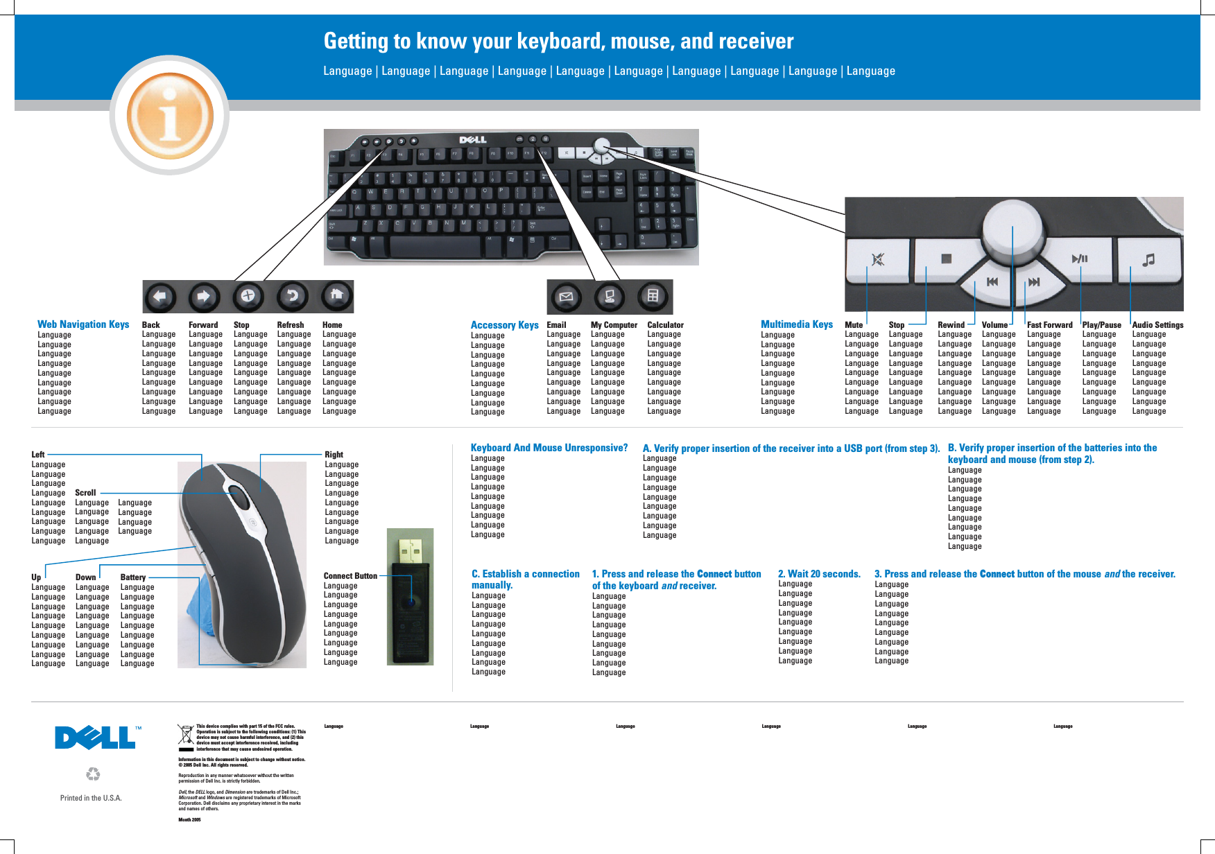 This device complies with part 15 of the FCC rules. Operation is subject to the following conditions: (1) This device may not cause harmful interference, and (2) this device must accept interference received, including interference that may cause undesired operation. Information in this document is subject to change without notice.© 2005 Dell Inc. All rights reserved.Reproduction in any manner whatsoever without the written permission of Dell Inc. is strictly forbidden.Dell, the DELL logo, and Dimension are trademarks of Dell Inc.;Microsoft and Windows are registered trademarks of Microsoft Corporation. Dell disclaims any proprietary interest in the marks and names of others.Month 2005Language Language Language Language Language LanguagePrinted in the U.S.A.Getting to know your keyboard, mouse, and receiverLanguage | Language | Language | Language | Language | Language | Language | Language | Language | Language Web Navigation KeysLanguageLanguageLanguageLanguageLanguageLanguageLanguageLanguageLanguageBackLanguageLanguageLanguageLanguageLanguageLanguageLanguageLanguageLanguageForwardLanguageLanguageLanguageLanguageLanguageLanguageLanguageLanguageLanguageStopLanguageLanguageLanguageLanguageLanguageLanguageLanguageLanguageLanguageRefreshLanguageLanguageLanguageLanguageLanguageLanguageLanguageLanguageLanguageHomeLanguageLanguageLanguageLanguageLanguageLanguageLanguageLanguageLanguageEmailLanguageLanguageLanguageLanguageLanguageLanguageLanguageLanguageLanguageMy ComputerLanguageLanguageLanguageLanguageLanguageLanguageLanguageLanguageLanguageCalculatorLanguageLanguageLanguageLanguageLanguageLanguageLanguageLanguageLanguageMuteLanguageLanguageLanguageLanguageLanguageLanguageLanguageLanguageLanguageStopLanguageLanguageLanguageLanguageLanguageLanguageLanguageLanguageLanguageRewindLanguageLanguageLanguageLanguageLanguageLanguageLanguageLanguageLanguageVolumeLanguageLanguageLanguageLanguageLanguageLanguageLanguageLanguageLanguageFast ForwardLanguageLanguageLanguageLanguageLanguageLanguageLanguageLanguageLanguagePlay/PauseLanguageLanguageLanguageLanguageLanguageLanguageLanguageLanguageLanguageAudio SettingsLanguageLanguageLanguageLanguageLanguageLanguageLanguageLanguageLanguageAccessory KeysLanguageLanguageLanguageLanguageLanguageLanguageLanguageLanguageLanguageMultimedia KeysLanguageLanguageLanguageLanguageLanguageLanguageLanguageLanguageLanguageUpLanguageLanguageLanguageLanguageLanguageLanguageLanguageLanguageLanguageDownLanguageLanguageLanguageLanguageLanguageLanguageLanguageLanguageLanguageBatteryLanguageLanguageLanguageLanguageLanguageLanguageLanguageLanguageLanguageLeftLanguageLanguageLanguageLanguageLanguageLanguageLanguageLanguageLanguageRightLanguageLanguageLanguageLanguageLanguageLanguageLanguageLanguageLanguageScrollLanguageLanguageLanguageLanguageLanguageLanguageLanguageLanguageLanguageConnect ButtonLanguageLanguageLanguageLanguageLanguageLanguageLanguageLanguageLanguageKeyboard And Mouse Unresponsive?LanguageLanguageLanguageLanguageLanguageLanguageLanguageLanguageLanguageA. Verify proper insertion of the receiver into a USB port (from step 3).LanguageLanguageLanguageLanguageLanguageLanguageLanguageLanguageLanguageB. Verify proper insertion of the batteries into the keyboard and mouse (from step 2).LanguageLanguageLanguageLanguageLanguageLanguageLanguageLanguageLanguageC. Establish a connection manually.LanguageLanguageLanguageLanguageLanguageLanguageLanguageLanguageLanguage1. Press and release the Connect button of the keyboard and receiver. LanguageLanguageLanguageLanguageLanguageLanguageLanguageLanguageLanguage2. Wait 20 seconds.LanguageLanguageLanguageLanguageLanguageLanguageLanguageLanguageLanguage3. Press and release the Connect button of the mouse and the receiver.LanguageLanguageLanguageLanguageLanguageLanguageLanguageLanguageLanguage