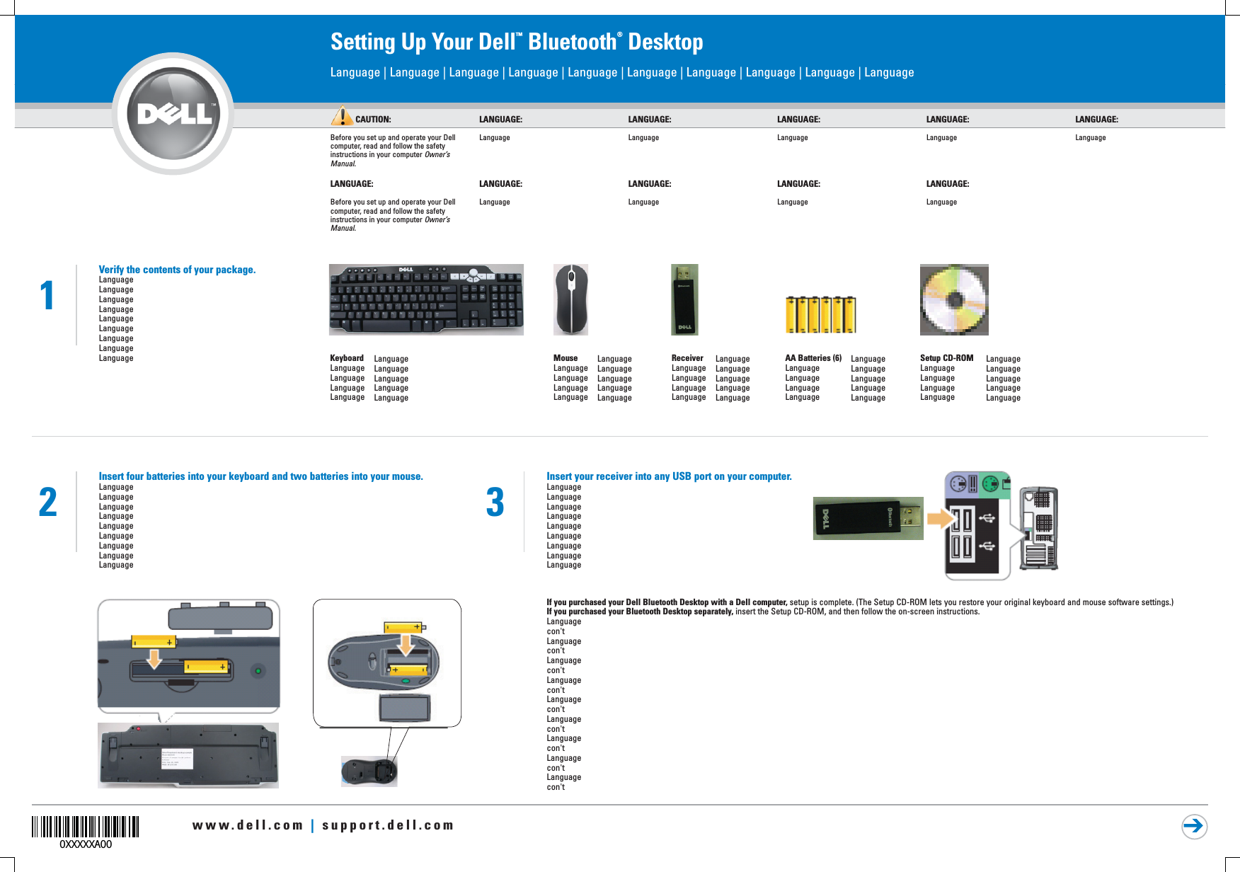 www.dell.com | support.dell.com0XXXXXA00Setting Up Your Dell™ Bluetooth® DesktopCAUTION:Before you set up and operate your Dell computer, read and follow the safety instructions in your computer Owner’s Manual.LANGUAGE:LanguageLANGUAGE:LanguageLANGUAGE:LanguageLANGUAGE:LanguageLANGUAGE:LanguageLanguage | Language | Language | Language | Language | Language | Language | Language | Language | Language 2LANGUAGE:Before you set up and operate your Dell computer, read and follow the safety instructions in your computer Owner’s Manual.LANGUAGE:LanguageLANGUAGE:LanguageLANGUAGE:LanguageLANGUAGE:LanguageVerify the contents of your package.LanguageLanguageLanguageLanguageLanguageLanguageLanguageLanguageLanguage1ReceiverLanguageLanguageLanguageLanguageLanguageLanguageLanguageLanguageLanguageAA Batteries (6)LanguageLanguageLanguageLanguageLanguageLanguageLanguageLanguageLanguageKeyboardLanguageLanguageLanguageLanguageLanguageLanguageLanguageLanguageLanguageMouseLanguageLanguageLanguageLanguageLanguageLanguageLanguageLanguageLanguageSetup CD-ROMLanguageLanguageLanguageLanguageLanguageLanguageLanguageLanguageLanguageInsert four batteries into your keyboard and two batteries into your mouse.LanguageLanguageLanguageLanguageLanguageLanguageLanguageLanguageLanguageInsert your receiver into any USB port on your computer.LanguageLanguageLanguageLanguageLanguageLanguageLanguageLanguageLanguageIf you purchased your Dell Bluetooth Desktop with a Dell computer, setup is complete. (The Setup CD-ROM lets you restore your original keyboard and mouse software settings.) If you purchased your Bluetooth Desktop separately, insert the Setup CD-ROM, and then follow the on-screen instructions.Languagecon&apos;tLanguagecon&apos;tLanguagecon&apos;tLanguagecon&apos;tLanguagecon&apos;tLanguagecon&apos;tLanguagecon&apos;tLanguagecon&apos;tLanguagecon&apos;t3