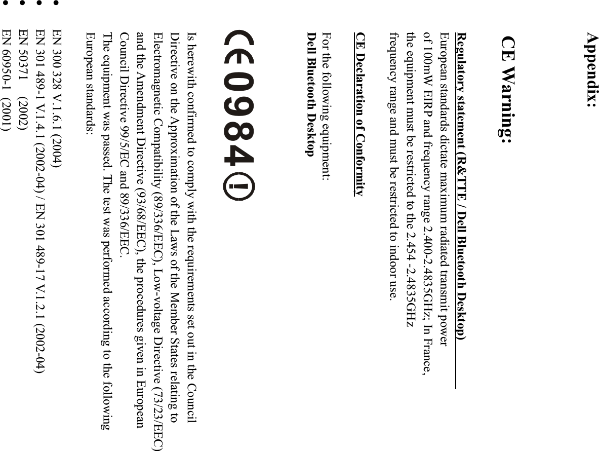 Appendix:CE Warning:Regulatory statement (R&amp;TTE / Dell Bluetooth Desktop)European standards dictate maximum radiated transmit powerof 100mW EIRP and frequency range 2.400-2.4835GHz; In France,the equipment must be restricted to the 2.454 -2.4835GHzfrequency range and must be restricted to indoor use.CE Declaration of ConformityFor the following equipment:Dell Bluetooth Desktop!0984Is herewith confirmed to comply with the requirements set out in the CouncilDirective on the Approximation of the Laws of the Member States relating to Electromagnetic Compatibility (89/336/EEC), Low-voltage Directive (73/23/EEC)and the Amendment Directive (93/68/EEC), the procedures given in EuropeanCouncil Directive 99/5/EC and 89/336/EEC.   The equipment was passed. The test was performed according to the followingEuropean standards:z EN 300 328 V.1.6.1 (2004)z EN 301 489-1 V.1.4.1 (2002-04) / EN 301 489-17 V.1.2.1 (2002-04)   z EN 50371     (2002)z EN 60950-1  (2001)