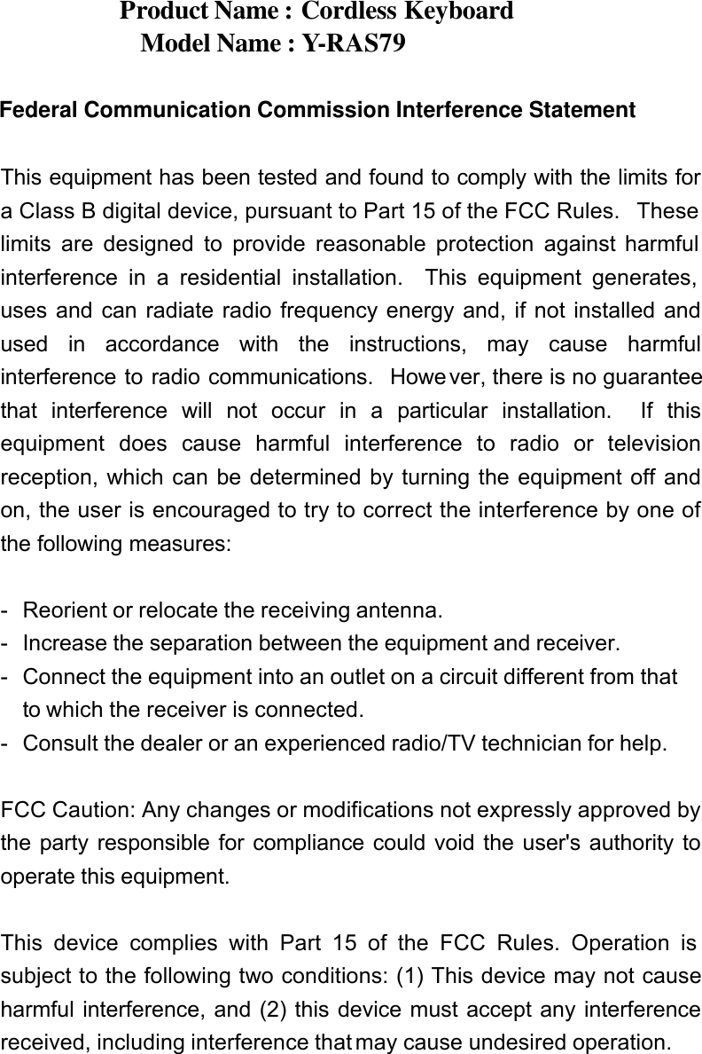 Product Name : Cordless Keyboard Model Name : Y-RAS79    Federal Communication Commission Interference Statement  This equipment has been tested and found to comply with the limits for a Class B digital device, pursuant to Part 15 of the FCC Rules.  These limits are designed to provide reasonable protection against harmful interference in a residential installation.  This equipment generates, uses and can radiate radio frequency energy and, if not installed and used in accordance with the instructions, may cause harmful interference to radio communications.  However, there is no guarantee that interference will not occur in a particular installation.  If this equipment does cause harmful interference to radio or television reception, which can be determined by turning the equipment off and on, the user is encouraged to try to correct the interference by one of the following measures:  - Reorient or relocate the receiving antenna. - Increase the separation between the equipment and receiver. - Connect the equipment into an outlet on a circuit different from that to which the receiver is connected. - Consult the dealer or an experienced radio/TV technician for help.  FCC Caution: Any changes or modifications not expressly approved by the party responsible for compliance could void the user&apos;s authority to operate this equipment.  This device complies with Part 15 of the FCC Rules. Operation is subject to the following two conditions: (1) This device may not cause harmful interference, and (2) this device must accept any interference received, including interference that may cause undesired operation.   
