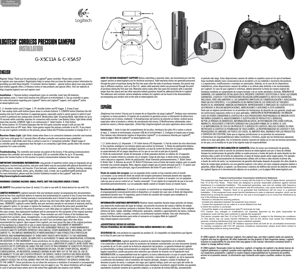 PLAYSTATION®3For/PourENGLISHRegister Today! Thank you for purchasing a Logitech® game controller. Please take a moment to register your new product. Registration helps to ensure that you have the latest product information by providing you with these benefits: 1) Customer Service Updates – special notices about your new product and related upgrade offers; 2) Advance notice of new products and special offers. Visit our website at http://register.logitech.com and register now!Installation. 1. Remove battery compartment cover on controller, insert two AA-batteries, and replace cover. 2. Insert mini-receiver into USB port on PLAYSTATION®3. 3. Set up controller in game. For more information regarding your Logitech® device and Logitech® support, visit Logitech® online at www.logitech.com.1. L1 shoulder button and L2 trigger  2. R1 shoulder button and R2 trigger  3. 8-way D-pad4. Two analog sticks with buttons (press down to activate buttons)  5. D/MODE button (Switches the left analog stick and D-pad functions in supported games; especially useful in sports games in which D-pad control is preferred over analog-stick control) 6. Mode/status light  (Scanning Mode: light blinks for up to 10 seconds while controller searches for connection with receiver. Low Battery Status: light blinks briefly every few seconds. D/MODE: light is on continuously.) 7. Select button  8. Start button  9. Action buttons 10. PS button (Operates like the first party controller except it will not turn ON the console from an OFF state. Note: Some games require the primary controller to be ID1. If you intend to use your Logitech controller as the primary, please follow the PS button procedure to change ID to 1.)Receiver Status Light. Light blinks slowly when there is no connection between controller and receiver. Light turns solid green for 2 seconds (then off) when controller and receiver have established a connection. Light blinks each time a control is used on a &quot;connected controller.&quot; (Rapid usage of a controller gives the appearance that the light is on constantly.) Light blinks quickly when the receiver searches for a new controller.Troubleshooting. The controller and receiver are paired at the factory. If the pairing (communication) between the controller and receiver is disrupted, (LED on controller blinks for up to 10 seconds), press the Connect button on the receiver to restore communication between the two units.IMPORTANT ERGONOMIC INFORMATION: Long periods of repetitive motion using an improperly set-up workspace, incorrect body position, and poor work habits may be associated with physical discomfort and injury to nerves, tendons, and muscles. If you feel pain, numbness, weakness, swelling, burning, cramping, or stiffness in your hands, wrists, arms, shoulders, neck, or back, see a qualified health professional. For more information, please read the Comfort Guidelines located on the Logitech® web site at http://www.logitech.com/comfort.WARNING! CHOKING HAZARD: SMALL PARTS, NOT FOR CHILDREN UNDER 3 YEARS.UL SAFETY: Your product has been UL tested. It is safe to use with UL listed devices for use with TVs. LIMITED WARRANTY. Logitech warrants that any hardware product accompanying this documentation shall be free from significant defects in material and workmanship for a period of one (1) year from the date of purchase.  Logitech&apos;s limited warranty is nontransferable and is limited to the original purchaser. This warranty gives you specific legal rights, and you may also have other rights which vary under local laws. REMEDIES. Logitech’s entire liability and your exclusive remedy for any breach of warranty shall be, at Logitech’s option, to: (a) repair or replace the hardware, or (b) refund the price paid, provided that the hardware is returned to the point of purchase or such other place as Logitech may direct, with a copy ofthe sales receipt. Any replacement hardware will be warranted for the remainder of the original warranty period or thirty (30) days, whichever is longer. These remedies are void if failure of the hardware has resulted from accident, abuse, misapplication, or any unauthorised repair, modification or disassembly. Further, for cordless devices, these remedies are void if you use battery types other than those recommended by Logitech. Upon request from Logitech, you must prove the date of the original purchase of the hardware by a dated bill of sale or dated itemised receipt. DISCLAIMER OF WARRANTY. THE WARRANTIES EXPRESSLY SET FORTH IN THIS AGREEMENT REPLACE ALL OTHER WARRANTIES. LOGITECH AND ITS SUPPLIERS EXPRESSLY DISCLAIM ALL OTHER WARRANTIES, INCLUDING, BUT NOT LIMITED TO, THE IMPLIED WARRANTIES OF MERCHANTABILITY AND FITNESS FOR A PARTICULAR PURPOSE AND NONINFRINGEMENT OF THIRD-PARTY RIGHTS WITH RESPECT TO THE HARDWARE. NO LOGITECH DEALER, AGENT, OR EMPLOYEE IS AUTHORIZED TO MAKE ANY MODIFICATION, EXTENSION, OR ADDITION TO THIS WARRANTY. Some jurisdictions do not allow limitations on how long an implied warranty lasts, so the above limitation may not apply to you. LIMITATION OF LIABILITY. IN NO EVENT WILL LOGITECH OR ITS SUPPLIERS BE LIABLE FOR ANY COSTS OF PROCUREMENT OF SUBSTITUTE PRODUCTS OR SERVICES, LOST PROFITS, LOSS OF INFORMATION OR DATA, OR ANY OTHER SPECIAL, INDIRECT, CONSEQUENTIAL, OR INCIDENTAL DAMAGES ARISING IN ANY WAY OUT OF THE SALE OF, USE OF, OR INABILITY TO USE ANY LOGITECH PRODUCT OR SERVICE, EVEN IF LOGITECH HAS BEEN ADVISED OF THE POSSIBILITY OF SUCH DAMAGES. IN NO CASE SHALL LOGITECH&apos;S AND ITS SUPPLIERS&apos; TOTAL LIABILITY EXCEED THE ACTUAL MONEY PAID FOR THE LOGITECH PRODUCT OR SERVICE GIVING RISE TO THE LIABILITY. Some jurisdictions do not allow the exclusion or limitation of incidental or consequential damages, so the above limitation or exclusion may not apply to you. The above limitations will not apply in case of personal injury where and to the extent that applicable law requires such liability.HOW TO OBTAIN WARRANTY SUPPORT: Before submitting a warranty claim, we recommend you visit the support section at www.logitech.com for technical assistance. Valid warranty claims are generally processed through the point of purchase during the first two years after the date of purchase; however, this period may vary in different countries, such as in the U.K., where valid warranty claims are processed through the point of purchase during the first year only. Warranty claims made after two years (for products with a warranty longer than two years) and any other warranty related questions should be addressed directly to Logitech. The addresses and customer service telephone numbers for Logitech can be found in the documentation accompanying your product and on the web at www.logitech.com.ESPAÑOL¡Regístrese hoy mismo! Gracias por la compra de un dispositivo de juego Logitech®. Dedique unos momentos a registrar su nuevo producto. El registro de un producto le garantiza acceso a información de última hora relacionada con el mismo, mediante: 1) Actualizaciones del servicio de atención al cliente: recibirá avisos especiales sobre el producto y ofertas de actualización del mismo; 2) Notificaciones adelantadas sobre productos nuevos y ofertas especiales. ¡Visite http://register.logitech.com para registrarse ahora mismo!Instalación. 1. Quite la tapa del compartimento de las pilas, introduzca dos pilas AA y vuelva a colocar la tapa. 2. Conecte el minirreceptor al puerto USB de la PLAYSTATION®3. 3. Configure el mando para el juego. Para obtener más información relativa al dispositivo Logitech® y a la asistencia ofrecida por Logitech®,visite la página Web de Logitech® en www.logitech.com.1. L1: botón dorsal y L2: disparador  2. R1 botón dorsal y R2 disparador  3. Pad de control de ocho direcciones4. Dos joysticks analógicos con botones (pulse para activar los botones).  5. Botón de pad/joystick (alterna entre las funciones del joystick analógico izquierdo y el pad de control de dirección en juegos compatibles; es especialmente útil en juegos deportivos en los que se usa más el pad que el joystick) 6. Diodo de modo/estado  (modo de búsqueda: el diodo parpadea durante un máximo de 10 segundos mientras el mando intenta la conexión con el receptor. Carga de pila baja: el diodo emite un parpadeo corto cada pocos segundos. Botón de pad/joystick: diodo iluminado permanentemente.) 7. Botón Select8. Botón Start  9. Botones de acción 10. Botón PS (funciona como el botón del mando original, pero no puede encender una consola apagada. Nota: algunos juegos exigen que el mando principal sea ID 1. Si quiere usar el mando Logitech como principal, siga el procedimiento del botón PS para cambiar ID a 1.)Diodo de estado del receptor. Luz con parpadeo lento cuando no hay conexión entre el mando y el receptor. La luz verde del diodo de estado del receptor permanece iluminada durante dos segundos (y luego se apaga) cuando se ha establecido la conexión entre el mando y el receptor. Luz con parpadeo cada vez que se usa un control en un &quot;mando conectado&quot;. El uso rápido da la impresión de que la luz está encendida permanentemente. Luz con parpadeo rápido cuando el receptor busca un mando nuevo.Resolución de problemas. El mando y el receptor se suministran ya emparejados. Si se interrumpe el emparejamiento (comunicación) entre el dispositivo y el receptor (en cuyo caso el diodo del dispositivo parpadeará durante unos 10 segundos), pulse el botón de conexión del receptor para restablecer la comunicación entre ambas unidades.INFORMACIÓN SANITARIA IMPORTANTE: Realizar tareas repetidas durante largos periodos de tiempo, una disposición inadecuada del lugar de trabajo, una posición incorrecta del cuerpo y hábitos de trabajo deficientes pueden ocasionar cansancio y lesiones físicas en nervios, tendones y músculos. Ante cualquier síntoma de dolor, rigidez, debilidad, inflamación, quemazón, calambre o agarrotamiento de manos, muñecas, brazos, hombros, cuello o espalda, consulte a un profesional sanitario titulado. Para más información, consulte las Recomendaciones para evitar el cansancio en la página Web de Logitech®:http://www.logitech.com/comfort.¡ADVERTENCIA! RIESGO DE ASFIXIA: PIEZAS PEQUEÑAS; NO RECOMENDADO PARA NIÑOS MENORES DE 3 AÑOS.SEGURIDAD UL: este producto ha superado las pruebas UL. Es compatible con dispositivos que figuren en la lista UL para usar con televisores. GARANTÍA LIMITADA. Logitech garantiza la ausencia de anomalías importantes en lo referente a los materiales y fabricación de todos los productos de hardware suministrados con este documento durante un período de un (1) año a partir de la fecha de adquisición del producto. La garantía limitada de Logitech es intransferible y protege exclusivamente al comprador original. Esta garantía otorga al usuario derechos legales específicos; puede que posea otros derechos que variarán de acuerdo con la legislación local. INDEMNIZACIÓN. La responsabilidad total de Logitech y la única indemnización a la que el usuario tendrá derecho en caso de incumplimiento de la garantía consistirá, a discreción de Logitech, en: (a) la reparación o sustitución del hardware o (b) el reembolso del importe abonado, siempre y cuando el hardware se devuelva al punto de venta, o cualquier otro lugar que Logitech indique, junto con una copia del recibo de compra. Los productos de hardware suministrados para reemplazar al producto original tendrán una garantía equivalente al periodo restante de la garantía original o a un periodo de treinta (30) días, prevaleciendo el periodo más largo. Estas disposiciones carecen de validez en aquellos casos en los que el hardware haya resultado dañado como consecuencia de un accidente o el uso indebido o incorrecto del producto, o a reparaciones, modificaciones o montajes no autorizados. Además, en el caso de los dispositivos inalámbricos, estas disposiciones carecen de validez si se utilizan pilas distintas a las recomendadas por Logitech. En caso de que Logitech lo solicitara, deberá demostrar la fecha de compra original del hardware mediante un comprobante de compra fechado o de un recibo detallado y fechado. RENUNCIA DE GARANTÍA. LAS GARANTÍAS DETALLADAS EN EL PRESENTE CONTRATO SUSTITUYEN A TODAS LAS DEMÁS GARANTÍAS. LOGITECH Y SUS PROVEEDORES RECHAZAN EXPRESAMENTE EL RESTO DE GARANTÍAS, INCLUIDAS, PERO SIN LIMITARSE A, LAS GARANTÍAS IMPLÍCITAS DE COMERCIALIZACIÓN Y ADECUACIÓN PARA UN USO ESPECÍFICO, Y LA GARANTÍA DE NO-INFRACCIÓN DE LOS DERECHOS DE TERCEROS RESPECTO AL HARDWARE. NINGÚN DISTRIBUIDOR, REPRESENTANTE O EMPLEADO DE LOGITECH ESTÁ AUTORIZADO A APLICAR MODIFICACIONES, AMPLIACIONES O ADICIONES A ESTA GARANTÍA. Dado que en algunas jurisdicciones no se permiten las limitaciones de duración de una garantía, puede que las restricciones expuestas arriba no le sean aplicables. LIMITACIÓN DE RESPONSABILIDAD. EN NINGÚN CASO SE PODRÁ CONSIDERAR A LOGITECH NI A SUS PROVEEDORES RESPONSABLES DE NINGÚN COSTE INCURRIDO DURANTE EL ABASTECIMIENTO O SUSTITUCIÓN DE PRODUCTOS O SERVICIOS, NI POR LA PÉRDIDA DE BENEFICIOS, INFORMACIÓN NI DATOS, NI POR NINGÚN OTRO DAÑO ESPECIAL, INDIRECTO, RESULTANTE O FORTUITO DERIVADO EN CUALQUIER FORMA DE LA VENTA, EL USO O LA IMPOSIBILIDAD DE USO DE UN PRODUCTO O SERVICIO DE LOGITECH, INCLUSO CUANDO SE HAYA NOTIFICADO A LOGITECH LA POSIBILIDAD DE TALES DAÑOS. LA RESPONSABILIDAD DE LOGITECH Y SUS PROVEEDORES SE LIMITARÁ, EN TODOS LOS CASOS, AL IMPORTE REAL ABONADO POR LOS PRODUCTOS O SERVICIOS EN CUESTIÓN. Dado que en algunas jurisdicciones no se permiten las exclusiones o limitaciones de responsabilidad por daños resultantes o fortuitos, puede que las limitaciones expuestas arriba no le sean aplicables. Así, la limitación anterior carecerá de validez en el caso de lesiones personales, en las que y en la medida en la que la ley vigente exija tal responsabilidad.PROCEDIMIENTO DE RECLAMACIÓN DE GARANTÍA: Antes de enviar una reclamación de garantía, recomendamos que visite la sección de asistencia técnica en www.logitech.com por si fuera de utilidad. Aunque las reclamaciones de garantía válidas se suelen procesar a través del punto de venta durante los dos primeros años a partir de la fecha de adquisición, el plazo de tiempo puede variar según países. Por ejemplo, en el Reino Unido el procesamiento de reclamaciones válidas sólo se lleva a cabo durante el primer año, a través de centro de venta. Las reclamaciones de garantía efectuadas después de pasados dos años desde la fecha de compra (para productos con una garantía superior a dos años), así como cualquier pregunta relativa a garantías, deben dirigirse a Logitech. Las direcciones y números de teléfono del servicio de atención al cliente de Logitech figuran en la documentación adjunta con su producto, y en la página Web www.logitech.com.“PLAYSTATION” is a registered trademark of Sony Computer Entertainment Inc.“PLAYSTATION” es una marca registrada de Sony Computer Entertainment Inc.ChillStream™ technology protected by United States Patent No. 6241247. Additional patents pending.La tecnología ChillStream™ está protegida por la patente de Estados Unidos de América 6241247. Otras patentes pendientes.© 2006 Logitech. All rights reserved. Logitech, the Logitech logo, and other Logitech marks are owned by Logitech and may be registered. All other trademarks are the property of their respective owners. Logitech assumes no responsibility for any errors that may appear in this manual. Information contained herein is subject to change without notice. © 2006 Logitech. Reservados todos los derechos. Logitech, el logotipo de Logitech y las demás marcas de Logitech pertenecen a Logitech y pueden estar registradas. Las demás marcas comerciales pertenecen a sus respectivos propietarios. Logitech no asume ninguna responsabilidad por la presencia de posibles errores en el presente manual. La información aquí contenida está sujeta a posibles cambios sin previo aviso.1114 4351067892LOGITECH®CORDLESS PRECISION GAMEPADINSTALLATIONG-X5C11A &amp; C-X5A57Federal Communication Commission Interference StatementThis equipment has been tested and found to comply with the limits for a Class B digital device, pursuant toPart 15  of the  FCC Rules.   These  limits are  designed to  provide reasonable  protection against  harmfulinterference in a residential installation.  This equipment generates, uses and can radiate radio frequencyenergy and, if not installed and used in accordance with the instructions, may cause harmful interference toradio  communications.    However,  there  is  no  guarantee  that  interference  will  not  occur  in  a  particularinstallation.  If this equipment does cause harmful interference to radio or television reception, which can bedetermined by turning the equipment off and on, the user is encouraged to try to correct the interference byone of the following measures:- Reorient or relocate the receiving antenna.- Increase the separation between the equipment and receiver.- Connect the equipment into an outlet on a circuit different from thatto which the receiver is connected.- Consult the dealer or an experienced radio/TV technician for help.FCC  Caution:  Any  changes  or  modifications  not  expressly  approved  by  the  party  responsible  forcompliance could void the user&apos;s authority to operate this equipment.This device complies with Part 15 of the FCC Rules. Operation is subject to the following two conditions:(1)  This  device  may  not  cause  harmful  interference,  and  (2)  this  device  must  accept  any  interferencereceived, including interference that may cause undesired operation.This equipment complies with FCC RF radiation exposure limits set forth for an uncontrolled environment.To maintain compliance  with FCC RF exposure  compliance requirements, please avoid  direct contact tothe transmitting antenna during transmitting.