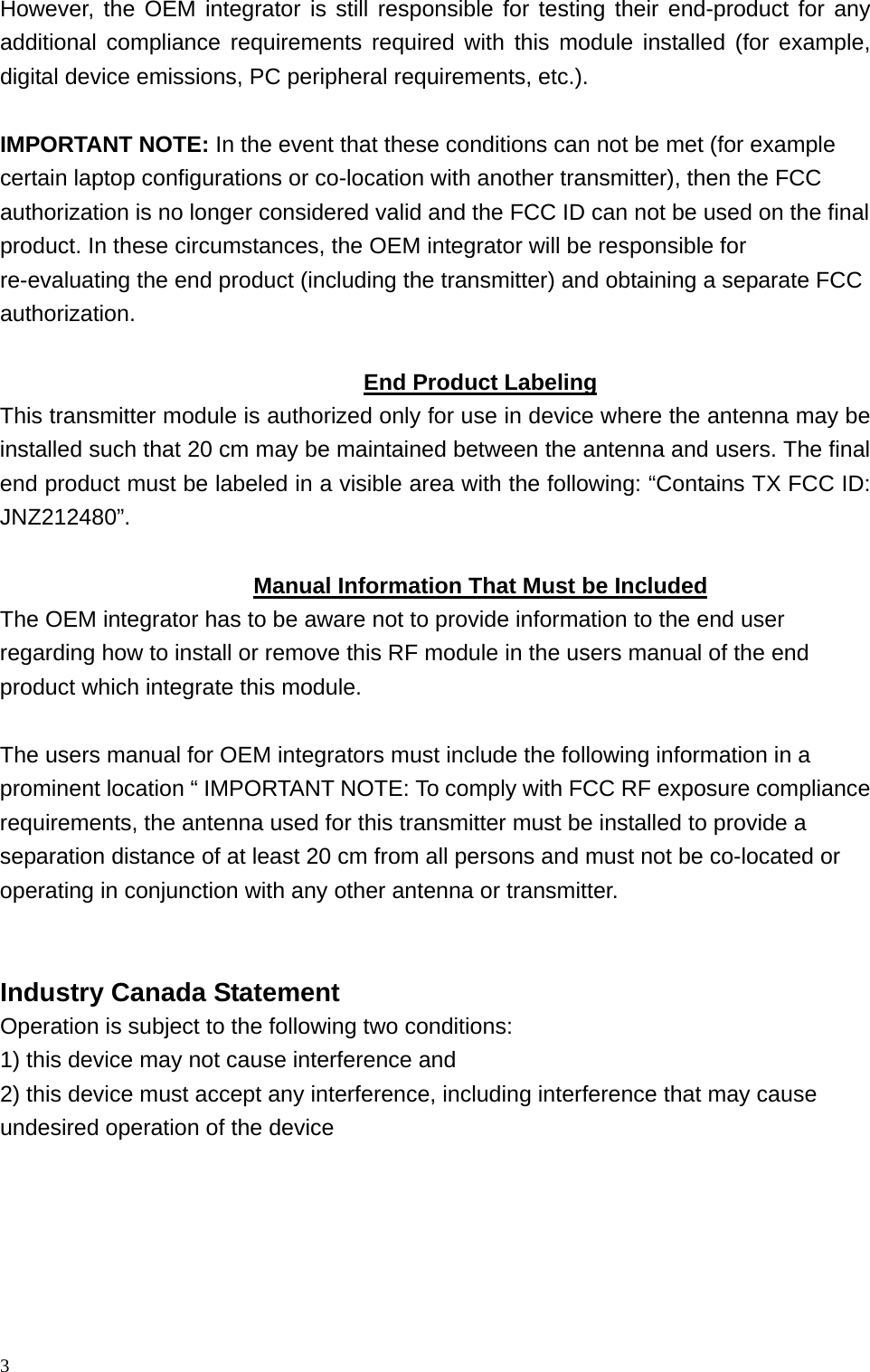 However, the OEM integrator is still responsible for testing their end-product for any additional compliance requirements required with this module installed (for example, digital device emissions, PC peripheral requirements, etc.).  IMPORTANT NOTE: In the event that these conditions can not be met (for example certain laptop configurations or co-location with another transmitter), then the FCC authorization is no longer considered valid and the FCC ID can not be used on the final product. In these circumstances, the OEM integrator will be responsible for re-evaluating the end product (including the transmitter) and obtaining a separate FCC authorization.  End Product Labeling This transmitter module is authorized only for use in device where the antenna may be installed such that 20 cm may be maintained between the antenna and users. The final end product must be labeled in a visible area with the following: “Contains TX FCC ID: JNZ212480”.  Manual Information That Must be Included The OEM integrator has to be aware not to provide information to the end user regarding how to install or remove this RF module in the users manual of the end product which integrate this module.  The users manual for OEM integrators must include the following information in a prominent location “ IMPORTANT NOTE: To comply with FCC RF exposure compliance requirements, the antenna used for this transmitter must be installed to provide a separation distance of at least 20 cm from all persons and must not be co-located or operating in conjunction with any other antenna or transmitter.   Industry Canada Statement Operation is subject to the following two conditions: 1) this device may not cause interference and 2) this device must accept any interference, including interference that may cause undesired operation of the device 3 