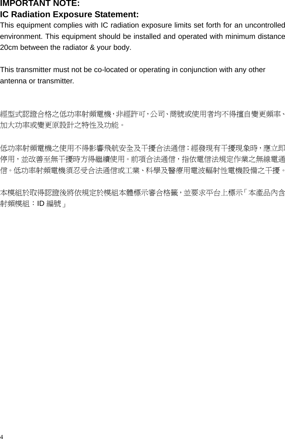  IMPORTANT NOTE: IC Radiation Exposure Statement: This equipment complies with IC radiation exposure limits set forth for an uncontrolled environment. This equipment should be installed and operated with minimum distance 20cm between the radiator &amp; your body.  This transmitter must not be co-located or operating in conjunction with any other antenna or transmitter.   經型式認證合格之低功率射頻電機，非經許可，公司、商號或使用者均不得擅自變更頻率、加大功率或變更原設計之特性及功能。   低功率射頻電機之使用不得影響飛航安全及干擾合法通信；經發現有干擾現象時，應立即停用，並改善至無干擾時方得繼續使用。前項合法通信，指依電信法規定作業之無線電通信。低功率射頻電機須忍受合法通信或工業、科學及醫療用電波輻射性電機設備之干擾。  本模組於取得認證後將依規定於模組本體標示審合格籤，並要求平台上標示「本產品內含射頻模組：ID 編號」   4 