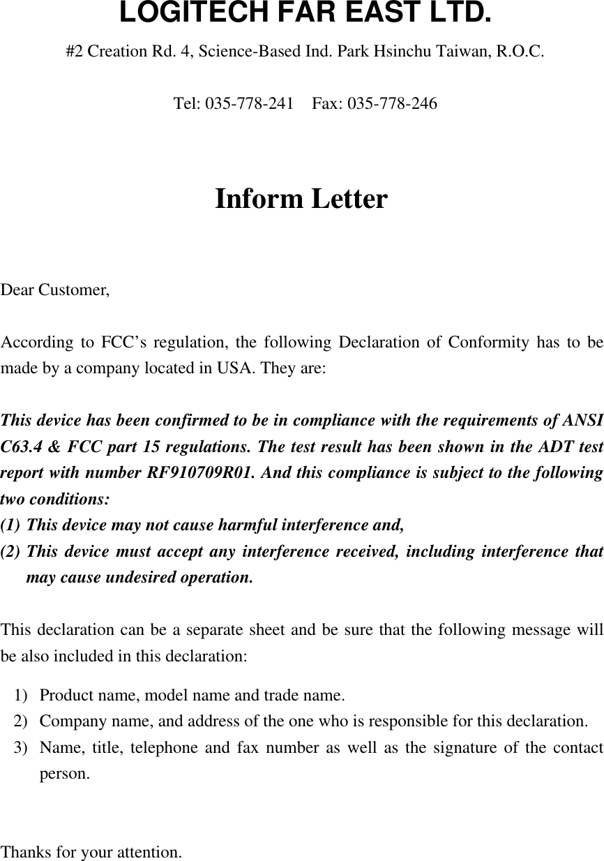 Inform LetterDear Customer,According to FCC’s regulation, the following Declaration of Conformity has to bemade by a company located in USA. They are:This device has been confirmed to be in compliance with the requirements of ANSIC63.4 &amp; FCC part 15 regulations. The test result has been shown in the ADT testreport with number RF910709R01. And this compliance is subject to the followingtwo conditions:(1) This device may not cause harmful interference and,(2) This device must accept any interference received, including interference thatmay cause undesired operation.This declaration can be a separate sheet and be sure that the following message willbe also included in this declaration:1) Product name, model name and trade name.2) Company name, and address of the one who is responsible for this declaration.3) Name, title, telephone and fax number as well as the signature of the contactperson.Thanks for your attention.LOGITECH FAR EAST LTD.#2 Creation Rd. 4, Science-Based Ind. Park Hsinchu Taiwan, R.O.C.Tel: 035-778-241  Fax: 035-778-246