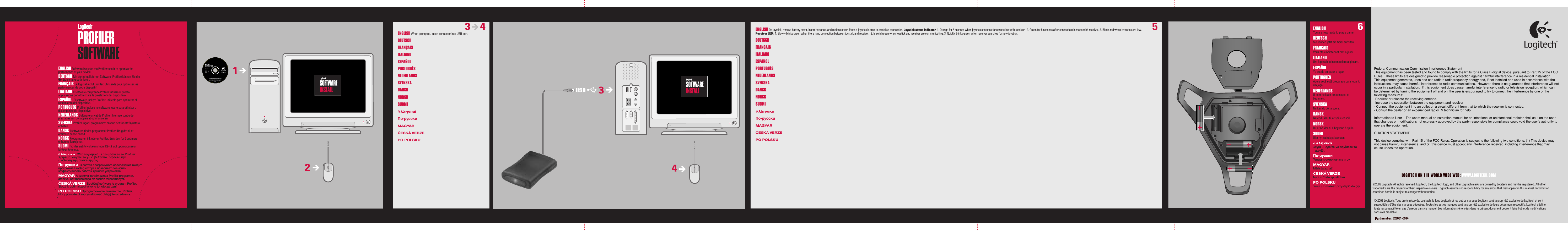 ENGLISH You are now ready to play a game.DEUTSCH Sie können jetzt ein Spiel aufrufen. FRANÇAIS Vous êtes maintenant prêt à jouer.  ITALIANO Ora è possibile incominciare a giocare. ESPAÑOL Ya puede empezar a jugar. PORTUGUÊS  Agora você está preparado para jogar Łum jogo.NEDERLANDS  U bent nu klaar om een spel te beginnen.SVENSKA Nu kan du börja spela.DANSK Nu er du klar til at spille et spil.NORSK Du er nå klar til å begynne å spille.SUOMI Olet nyt valmis pelaamaan.∂λληνικά ∆ώρα µορείτε να αρχίσετε το αιχνίδι. По-русски Теперь можно начать игру.MAGYARMáris játszhat!ČESKÁ VERZE Nyní můžete spustit hru.PO POLSKU Teraz już możesz przystąpić do gry.ENGLISH You are now ready to play a game.DEUTSCH Sie können jetzt ein Spiel aufrufen. FRANÇAIS Vous êtes maintenant prêt à jouer.  ITALIANO Ora è possibile incominciare a giocare. ESPAÑOL Ya puede empezar a jugar. PORTUGUÊS  Agora você está preparado para jogar Łum jogo.NEDERLANDS  U bent nu klaar om een spel te beginnen.SVENSKA Nu kan du börja spela.DANSK Nu er du klar til at spille et spil.NORSK Du er nå klar til å begynne å spille.SUOMI Olet nyt valmis pelaamaan.∂λληνικά ∆ώρα µορείτε να αρχίσετε το αιχνίδι. По-русски Теперь можно начать игру.MAGYARMáris játszhat!ČESKÁ VERZE Nyní můžete spustit hru.PO POLSKU Teraz już możesz przystąpić do gry.43USBENGLISH When prompted, insert connector into USB port. DEUTSCH FRANÇAIS ITALIANO ESPAÑOL  PORTUGUÊS NEDERLANDSSVENSKA DANSK NORSK SUOMI ∂λληνικά  По-русски  MAGYAR ČESKÁ VERZE PO POLSKU  3       4612ENGLISH On joystick, remove battery cover, insert batteries, and replace cover. Press a joystick button to establish connection. Joystick status indicator: 1. Orange for 5 seconds when joystick searches for connection with receiver.  2. Green for 5 seconds after connectioin is made with receiver. 3. Blinks red when batteries are low. Receiver LED:  1. Slowly blinks green when there is no connection between joystick and receiver.  2. Is solid green when joystick and receiver are communicating. 3. Quickly blinks green when receiver searches for new joystick.DEUTSCH FRANÇAIS ITALIANO ESPAÑOL  PORTUGUÊS NEDERLANDSSVENSKA DANSK NORSK SUOMI ∂λληνικά  По-русски  MAGYAR ČESKÁ VERZE PO POLSKU  5ENGLISH Software includes the Profiler: use it to optimize the performance of your device.DEUTSCH Mit der mitgelieferten Software (Profiler) können Sie die Geräteleistung optimieren.FRANÇAIS Le logiciel inclut Profiler: utilisez-le pour optimiser les performances de votre dispositif. ITALIANO Il software comprende Profiler: utilizzare questa applicazione per ottimizzare le prestazioni del dispositivo.ESPAÑOL  El software incluye Profiler: utilícelo para optimizar elrendimiento del dispositivo. PORTUGUÊS Profiler incluso no software: use-o para otimizar o desempenho do dispositivo.NEDERLANDS Software omvat de Profiler: hiermee kunt u de prestaties van uw apparaat optimaliseren.SVENSKA Profiler ingår i programmet: använd det för att finjustera enheten.DANSK I softwaren findes programmet Profiler: Brug det til at optimere denne enhed.NORSK Programvaren inkluderer Profiler: Bruk den for å optimere enhetens funksjoner. SUOMI Profiler sisältyy ohjelmistoon: Käytä sitä optimoidaksesi laitteen toiminta.∂λληνικά  ™το λογισµικ εριλ·µβάνετ·ι το Profiler: Χρησιµοοιήστε το γι· ν· βελτιστοοιήσετε την ·‰οση τησ συσκευήσ σ·σ. По-русски  В состав программного обеспечения входит программа Profiler, которая позволяет повысить эффективность работы данного устройства.MAGYAR A szoftver tartalmazza a Profiler programot, amellyel optimalizálhatja az eszköz teljesítményét.ČESKÁ VERZE  Součástí softwaru je program Profiler. Slouží k optimalizaci výkonu tohoto zařízení.PO POLSKU Oprogramowanie zawiera tzw. Profiler, który pomoże ci zoptymalizować dzia∏anie urządzenia.LOGITECH ON THE WORLD WIDE WEB: WWW.LOGITECH.COM©2002 Logitech. All rights reserved. Logitech, the Logitech logo, and other Logitech marks are owned by Logitech and may be registered. All other trademarks are the property of their respective owners. Logitech assumes no responsibility for any errors that may appear in this manual. Information contained herein is subject to change without notice. © 2002 Logitech. Tous droits réservés. Logitech, le logo Logitech et les autres marques Logitech sont la propriété exclusive de Logitech et sont susceptibles d’être des marques déposées. Toutes les autres marques sont la propriété exclusive de leurs détenteurs respectifs. Logitech décline toute responsabilité en cas d&apos;erreurs dans ce manuel. Les informations énoncées dans le présent document peuvent faire l’objet de modifications sans avis préalable. Part number: 623051-0914  Federal Communication Commission Interference StatementThis equipment has been tested and found to comply with the limits for a Class B digital device, pursuant to Part 15 of the FCC Rules.  These limits are designed to provide reasonable protection against harmful interference in a residential installation.  This equipment generates, uses and can radiate radio frequency energy and, if not installed and used in accordance with the instructions, may cause harmful interference to radio communications.  However, there is no guarantee that interference will not occur in a particular installation.  If this equipment does cause harmful interference to radio or television reception, which can be determined by turning the equipment off and on, the user is encouraged to try to correct the interference by one of the following measures:-Reorient or relocate the receiving antenna.-Increase the separation between the equipment and receiver.- Connect the equipment into an outlet on a circuit different from that to which the receiver is connected.- Consult the dealer or an experienced radio/TV technician for help.Information to User – The users manual or instruction manual for an intentional or unintentional radiator shall caution the user that changes or modifications not expressly approved by the party responsible for compliance could void the user’s authority to operate the equipment.CUATION STATEMENTThis device complies with Part 15 of the FCC Rules. Operation is subject to the following two conditions: (1) This device may not cause harmful interference, and (2) this device must accept any interference received, including interference that may cause undesired operation.        This transmitter must not be co-located or operating in conjunction with any other  