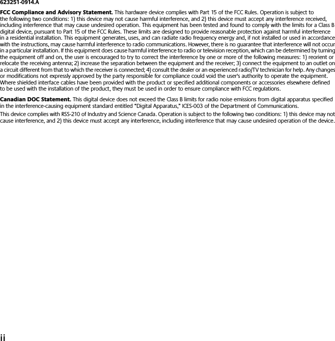  ii 623251-0914.A FCC Compliance and Advisory Statement.  This hardware device complies with Part 15 of the FCC Rules. Operation is subject to the following two conditions: 1) this device may not cause harmful interference, and 2) this device must accept any interference received, including interference that may cause undesired operation. This equipment has been tested and found to comply with the limits for a Class B digital device, pursuant to Part 15 of the FCC Rules. These limits are designed to provide reasonable protection against harmful interference in a residential installation. This equipment generates, uses, and can radiate radio frequency energy and, if not installed or used in accordance with the instructions, may cause harmful interference to radio communications. However, there is no guarantee that interference will not occur in a particular installation. If this equipment does cause harmful interference to radio or television reception, which can be determined by turning the equipment off and on, the user is encouraged to try to correct the interference by one or more of the following measures: 1) reorient or relocate the receiving antenna; 2) increase the separation between the equipment and the receiver; 3) connect the equipment to an outlet on a circuit different from that to which the receiver is connected; 4) consult the dealer or an experienced radio/TV technician for help. Any changes or modifications not expressly approved by the party responsible for compliance could void the user&apos;s authority to operate the equipment. Where shielded interface cables have been provided with the product or specified additional components or accessories elsewhere defined to be used with the installation of the product, they must be used in order to ensure compliance with FCC regulations. Canadian DOC Statement.  This digital device does not exceed the Class B limits for radio noise emissions from digital apparatus specified in the interference-causing equipment standard entitled “Digital Apparatus,” ICES-003 of the Department of Communications. This device complies with RSS-210 of Industry and Science Canada. Operation is subject to the following two conditions: 1) this device may not cause interference, and 2) this device must accept any interference, including interference that may cause undesired operation of the device. 