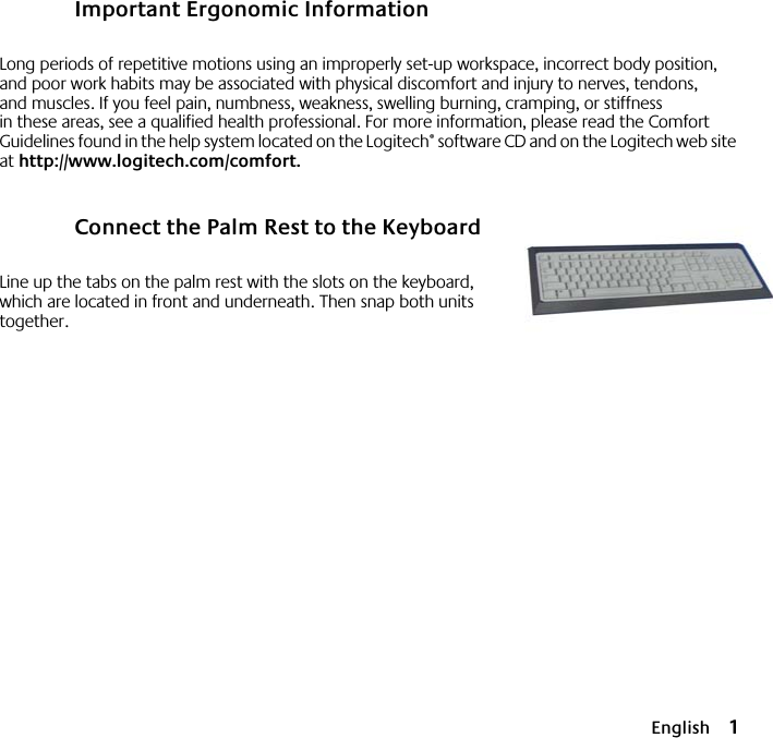  English 1 Important Ergonomic Information Long periods of repetitive motions using an improperly set-up workspace, incorrect body position, and poor work habits may be associated with physical discomfort and injury to nerves, tendons, and muscles. If you feel pain, numbness, weakness, swelling burning, cramping, or stiffness in these areas, see a qualified health professional. For more information, please read the Comfort Guidelines found in the help system located on the Logitech ®  software CD and on the Logitech web site at  http://www.logitech.com/comfort . Connect the Palm Rest to the Keyboard Line up the tabs on the palm rest with the slots on the keyboard, which are located in front and underneath. Then snap both units together.  12233