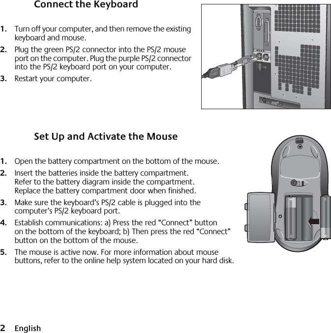  2 English Connect the Keyboard 1. Turn off your computer, and then remove the existing keyboard and mouse.  2. Plug the green PS/2 connector into the PS/2 mouse port on the computer.  Plug the purple PS/2 connector into the PS/2 keyboard port on your computer. 3. Restart your computer. Set Up and Activate the Mouse 1. Open the battery compartment on the bottom of the mouse.  2. Insert the batteries inside the battery compartment. Refer to the battery diagram inside the compartment. Replace the battery compartment door when finished.  3. Make sure the keyboard’s PS/2 cable is plugged into the computer’s PS/2 keyboard port.  4. Establish communications: a) Press the red “Connect” button on the bottom of the keyboard; b) Then press the red “Connect” button on the bottom of the mouse. 5. The mouse is active now. For more information about mouse buttons, refer to the online help system located on your hard disk.445