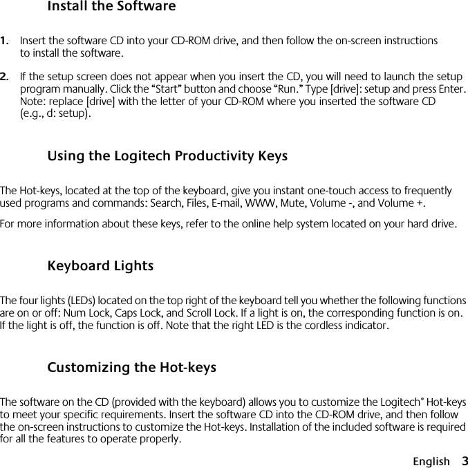  English 3 Install the Software 1. Insert the software CD into your CD-ROM drive, and then follow the on-screen instructions to install the software. 2. If the setup screen does not appear when you insert the CD, you will need to launch the setup program manually. Click the “Start” button and choose “Run.” Type [drive]: setup and press Enter. Note: replace [drive] with the letter of your CD-ROM where you inserted the software CD (e.g., d: setup). Using the Logitech Productivity Keys The Hot-keys, located at the top of the keyboard, give you instant one-touch access to frequently used programs and commands: Search, Files, E-mail, WWW, Mute, Volume -, and Volume +.For more information about these keys, refer to the online help system located on your hard drive. Keyboard Lights The four lights (LEDs) located on the top right of the keyboard tell you whether the following functions are on or off: Num Lock, Caps Lock, and Scroll Lock. If a light is on, the corresponding function is on. If the light is off, the function is off. Note that the right LED is the cordless indicator. Customizing the Hot-keys The software on the CD (provided with the keyboard) allows you to customize the Logitech ®  Hot-keys to meet your specific requirements. Insert the software CD into the CD-ROM drive, and then follow the on-screen instructions to customize the Hot-keys. Installation of the included software is required for all the features to operate properly.6778899