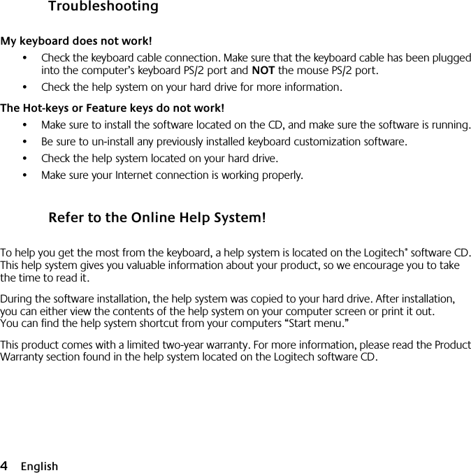  4 English Troubleshooting My keyboard does not work! •Check the keyboard cable connection. Make sure that the keyboard cable has been plugged into the computer’s keyboard PS/2 port and  NOT  the mouse PS/2 port.•Check the help system on your hard drive for more information.  The Hot-keys or Feature keys do not work! •Make sure to install the software located on the CD, and make sure the software is running. •Be sure to un-install any previously installed keyboard customization software.•Check the help system located on your hard drive.•Make sure your Internet connection is working properly. Refer to the Online Help System! To help you get the most from the keyboard, a help system is located on the Logitech ®  software CD. This help system gives you valuable information about your product, so we encourage you to take the time to read it. During the software installation, the help system was copied to your hard drive. After installation, you can either view the contents of the help system on your computer screen or print it out. You can find the help system shortcut from your computers “Start menu.”This product comes with a limited two-year warranty. For more information, please read the Product Warranty section found in the help system located on the Logitech software CD.10