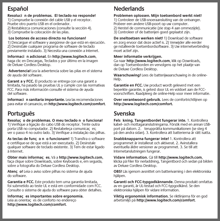 EspañolResoluci n de problemas. El teclado no responde!1) Compruebe la conexión del cable USB y el receptor.Pruebe otro puerto USB en el ordenador.2) Restablezca comunicaciones (consulte la sección 4).3) Compruebe la colocación de las pilas.Los botones de acceso directo no funcionan!1) Descargue el software y asegúrese de que está en ejecución.2) Desinstale cualquier programa de software de tecladopreviamente instalado. 3) Necesita una conexión a Internet.Informaci n adicional. En http://www.logitech.com,haga clic en Descargas, Teclados y por último en la imagende Deluxe Cordless Desktop.Advertencia! Lea la advertencia sobre las pilas en el sistemade ayuda del software.Garant a y FCC. El producto se entrega con una garant alimitada, ha pasado las pruebas UL y cumple con las normativasFCC. Para más información consulte el sistema de ayudadel software.Informaci n sanitaria importante. Lea las recomendacionespara evitar el cansancio, en http://www.logitech.com/comfort.PortuguêsResoluç o de problemas. O meu teclado n o funciona!1) Verifique a ligação do cabo USB do receptor. Tente outraporta USB no computador. 2) Restabeleça comunicaç es;ver o passo 4 no outro lado. 3) Verifique a instalação das pilhas.As teclas de funç o n o funcionam! 1) Transfira o softwaree certifique-se de que está a ser executado. 2) Desinstalequalquer software de teclado existente. 3) Tem de estar ligadoà Internet.Obter mais informaç es. Váahttp://www.logitech.com,faça clique sobre Downloads, sobre Keyboards e, em seguida,sobre a fotografia do Deluxe Cordless Desktop.Atenç o! Leia o aviso sobre pilhas no sistema de ajudado software.Garantia e FCC. Este produto tem uma garantia limitada,foi submetido ao teste UL e está em conformidade com FCC.Consulte o sistema de ajuda do software para obter detalhes.Informaç es importantes sobre ergonomia.Leia as orientaç es de conforto no endereçohttp://www.logitech.com/comfort.NederlandsProblemen oplossen. Mijn toetsenbord werkt niet!1) Controleer de USB-snoeraansluiting van de ontvanger.Probeer een andere USB-poort op uw computer.2) Herstel de communicatie (zie stap 4 aan ommezijde).3) Controleer of de batterijen goed geplaatst zijn.De sneltoetsen werken niet! 1) Download de softwareen zorg ervoor dat deze actief is. 2) Verwijder alle eerderge nstalleerde toetsenbordsoftware. 3) Uw internetverbindingmoet actief zijn.Meer informatie verkrijgen.Ga naar http://www.logitech.com, klik op Downloads,dan op Toetsenborden en vervolgens op het plaatje vande Deluxe Cordless Desktop.Waarschuwing! Lees de batterijwaarschuwing in de online-Help.Garantie en FCC. Uw product wordt geleverd met eenbeperkte garantie, is getest door UL en voldoet aan de FCC-voorschriften. Raadpleeg de online-Help voor meer informatie.Over verantwoord gebruik. Lees de comfortrichtlijnen ophttp://www.logitech.com/comfort.SvenskaFels kning. Tangentbordet fungerar inte. 1. Kontrollerakabel- och mottagaranslutningarna. Försök med en annan USB-port på datorn. 2. terupprätta kommunikationen (se steg 4på den andra sidan). 3. Kontrollera att batterierna är rätt isatta.Snabbknapparna fungerar inte! 1. Kontrollera attprogrammet är installerat och aktiverat. 2. Avinstalleraeventuella äldre versioner av programmet. 3. Se till attInternetanslutningen fungerar.Vidare information. Gå till http://www.logitech.com,klicka på Filer för nerladdning, Tangentbord och sedan på bildenav Deluxe Cordless Desktop.OBS! Läs igenom avsnittet om batterivarning i den elektroniskahjälpen.Garanti och FCC-typgodkännande. Denna produkt omfattasav en garanti, är UL-testad och FCC-typgodkänd. Se denelektroniska hjälpen för vidare information.Viktig ergonomisk information. Se riktlinjerna för en godarbetsmiljö på http://www.logitech.com/comfort.