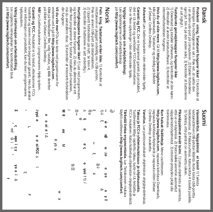 DanskProbleml sning. Tastaturet fungerer ikke! 1) Kontroller atledningen fra modtageren er sat i. Prøv evt. at sætte deni en anden usb-port på computeren. 2) Etabler forbindelseigen (jvf. trin 4 på den anden side). 3) Kontroller at batterierneer sat rigtigt i.Tastaturets genvejsknapper fungerer ikke1) Download og installer softwaren, og kontroller at den kører.2) Afinstaller al anden tastatursoftware. 3) Kontroller atinternetforbindelsen fungerer.Hvis du vil vide mere: Gå til http://www.logitech.com,klik på Downloads, Tastaturer og endelig på billedetaf Deluxe Cordless Desktop.Advarsel! Læs batteriadvarslen i den elektroniske hjælp.Garanti og FCC. Der er begrænset garanti på produktet,det er UL-testet og overholder FCC-bestemmelserne.Der er flere oplysninger i den elektroniske hjælp.Vigtige oplysninger om arbejdsfysiologi.Læs oplysningerne om arbejdsfysiologipå http://www.logitech.com/comfort.NorskFeils king. Tastaturet virker ikke. 1) Kontroller atmottakeren er plugget ordentlig inn i USB-porten.Prøv en annen USB-port på datamaskinen.2) Opprett forbindelsen på nytt. Se trinn 4.3) Kontroller at batteriene er satt ordentlig i.Hurtigknappene fungerer ikke! 1) Last ned programvaren,og kontroller at denne fungerer. 2) Hvis du allerede har etteller flere programmer for tastatur installert på maskinen,må du avinstallere disse. 3) Kontroller at Internett-forbindelsendin fungerer.Vil du vite mer? Du kan laste ned programvaren forenheten ved å gå til http://www.logitech.com.Klikk på Nedlastbare filer, velg Tastatur, og klikk deretterpå bildet av Deluxe Cordless Desktop.NB! Les batteriadvarslene i programvarens Hjelp-system.Garanti og FCC. Produktet er UL-testet, etterkommer FCCsforskrifter og leveres med en begrenset garanti. Hvis du ønskermer informasjon om produktet, kan du lese i programvarenshjelpesystem.Viktig informasjon om arbeidsstilling.Les Logitechs retningslinjer for komfortabel brukpå http://www.logitech.com/comfort.SuomiVianmääritys. Näppäimist ei toimi! 1) Tarkistavastaanottimen USB-johdon liitäntä. Koita toista USB-porttiatietokoneessa. 2) Palauta yhteys. Katso kohta 4 toisella puolella.3) Tarkista, että paristot on asennettu oikein.Pikanäppäimet eivät toimi. 1) Lataa ohjelmisto ja varmista,että se on käynnissä. 2) Poista kaikki aiemmin asennetutnäppäimistöohjelmistot. 3) Internet-yhteyden pitää ollatoiminnassa.Kun haluat lisätietoja. Mene osoitteeseenhttp://www.logitech.com, napsauta kohdassa Downloads,napsauta kohdassa Keyboards ja napsauta sitten DeluxeCordless Desktop -kuvaketta.Varoitus. Lue paristovaroitukset ohjelmiston ohjejärjestelmässä.Takuu ja FCC:n yhdenmukaisuus- ja ohjelausunto.Tuotteeseen liittyy rajoitettu takuu, tuote on UL-testattu jaFCC:n mukainen. Katso lisätietoja ohjelmiston ohjejärjestelmästä.Tärkeää tietoa ergonomiasta. Lue Tietokoneen mukavakäyttö osoitteessa http://www.logitech.com/comfort.∂∞ώσ οβ ω ∆οογο ογί!1) ∂ξ∆2) ∂ξ∞ξ43) µ∆ήσ σς ογού!1) √ψ2) ∞3) ∏IΜθ σσ ΜwaKybaοοοίσ!∆∂γγύ σ ο σ οί FCC ∆ϊLF°ξΣςοφοίςγγοοί∆&quot;mf Gii &quot;f
