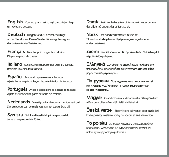 3English Connect plam rest to keyboard. Adjust legs  on  keyboard bottom.  Deutsch Bringen Sie die Handballenauflage  an der Tastatur an. Passen Sie die Höhenregulierung an  der Unterseite der Tastatur an.  Français Fixez l&apos;appuie-poignets au clavier.  Réglez les pieds du clavier. Italiano Agganciare il supporto per polsi alla tastiera. Regolare i piedini della tastiera. Español Acople el reposamanos al teclado.  Ajuste las patas plegables, en la parte inferior del teclado. Português Anexe o apoio para as palmas ao teclado. Ajuste os suportes na parte de baixo do teclado. Nederlands Bevestig de handsteun aan het toetsenbord. Stel de pootjes aan de onderkant van het toetsenbord bij. Svenska Fäst handlovsstödet på tangentbordet.  Justera tangentbordets fötter. Dansk Sæt håndledsstøtten på tastaturet. Juster benene der sidder på undersiden af tastaturet. Norsk Fest håndleddstøtten til tastaturet.  Tilpass tastaturhøyden ved hjelp av reguleringsstøttene  under tastaturet.  Suomi Kiinnitä kämmentuki näppäimistöön. Säädä tukijalat näppäimistön pohjassa.ΕλληνικάΣυνδέστε το υποστήριγµα παλάµης στο πληκτρολγιο. Προσαρµστε τα υποστηρίγµατα στο κάτω µέρος του πληκτρολογίου. По-русскиПодсоедините подставку для кистей  рук к клавиатуре. Установите ножки, расположенные  на дне клавиатуры. MagyarCsatlakoztassa a kéztámaszt a billentyűzethez. Állítsa be a billentyűzet alján található lábakat.Česká verzePřipevněte ke klávesnici opěrku zápěstí. Podle potřeby nastavte nožky na spodní straně klávesnice.Po polskuDo nowej klawiatury dołącz podpórkę nadgarstka. Wyciągając lub wpychając nóżki klawiatury,  ustaw ją w optymalnym położeniu.