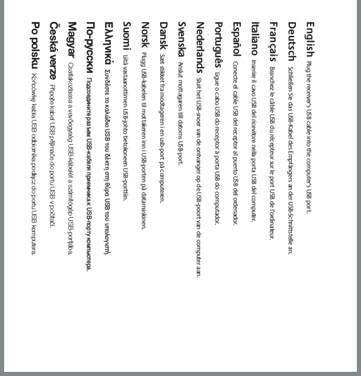 English  Plug the receiver&apos;s USB cable into the computer&apos;s USB port.  Deutsch Schließen Sie das USB-Kabel des Empfängers an der USB-Schnittstelle an.  Français Branchez le câble USB du récepteur sur le port USB de l’ordinateur. Italiano Inserire il cavo USB del ricevitore nella porta USB del computer. Español Conecte el cable USB del receptor al puerto USB del ordenador. Português Ligue o cabo USB do receptor à porta USB do computador. Nederlands Sluit het USB-snoer van de ontvanger op de USB-poort van de computer aan. Svenska Anslut mottagaren till datorns USB-port. Dansk Sæt stikket fra modtageren i en usb-port på computeren. Norsk Plugg USB-kabelen til mottakeren inn i USB-porten på datamaskinen.  Suomi Liitä vastaanottimen USB-johto tietokoneen USB-porttiin.  ΕλληνικάΣυνδέστε το καλώδιο USB του δέκτη στη θύρα USB του υπολογιστή. По-русскиПодсоедините разъем USB-кабеля приемника к USB-порту компьютера. MagyarCsatlakoztassa a vevőegység USB-kábelét a számítógép USB-portjába.Česká verzePřipojte kabel USB přijímače do portu USB v počítači.Po polskuKońcówkę kabla USB odbiornika podłącz do portu USB komputera.
