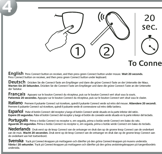 4English  Press Connect button on receiver, and then press green Connect button under mouse. Wait 20 seconds.Press Connect button on receiver, and then press green Connect button under keyboard.  Deutsch Drücken Sie die Connect-Taste am Empfänger und dann die grüne Connect-Taste an der Unterseite der Maus.  Warten Sie 20 Sekunden. Drücken Sie die Connect-Taste am Empfänger und dann die grüne Connect-Taste an der Unterseite  der Tastatur.  Français Appuyez sur le bouton Connect du récepteur, puis sur le bouton Connect vert situé sous la souris.  Patientez 20 secondes. Appuyez sur le bouton Connect du récepteur, puis sur le bouton Connect vert situé sous le clavier. Italiano Premere il pulsante Connect sul ricevitore, quindi il pulsante Connect verde sul retro del mouse. Attendere 20 secondi. Premere il pulsante Connect sul ricevitore, quindi il pulsante verde di connessione sul retro della tastiera. Español Pulse el botón Connect del receptor y luego el botón Connect verde situado en la parte inferior del ratón.  Espere 20 segundos. Pulse el botón Connect del receptor y luego el botón de conexión verde situado en la parte inferior del teclado. Português Prima o botão Connect no receptor e, em seguida, prima o botão verde Connect em baixo do rato.  Aguarde 20 segundos. Prima o botão Connect no receptor e, em seguida, prima o botão verde Connect em baixo do teclado. Nederlands Druk eerst op de knop Connect van de ontvanger en druk dan op de groene knop Connect aan de onderkant  van de muis. Wacht 20 seconden. Druk eerst op de knop Connect van de ontvanger en druk dan op de groene knop Connect aan  de onderkant van het toetsenbord.Svenska Tryck på Connect-knappen på mottagaren och därefter på den gröna Connect-knappen på musens undersida.Vänta i 20 sekunder. Tryck på Connect-knappen på mottagaren och därefter på den gröna anslutningsknappen på tangentbordets undersida.To Conne