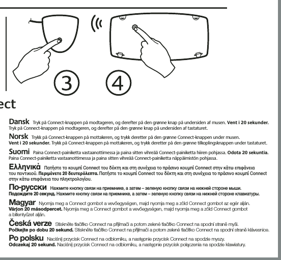 Dansk Tryk på Connect-knappen på modtageren, og derefter på den grønne knap på undersiden af musen. Vent i 20 sekunder. Tryk på Connect-knappen på modtageren, og derefter på den grønne knap på undersiden af tastaturet. Norsk Trykk på Connect-knappen på mottakeren, og trykk deretter på den grønne Connect-knappen under musen.  Vent i 20 sekunder. Trykk på Connect-knappen på mottakeren, og trykk deretter på den grønne tilkoplingsknappen under tastaturet.  Suomi Paina Connect-painiketta vastaanottimessa ja paina sitten vihreää Connect-painiketta hiiren pohjassa. Odota 20 sekuntia. Paina Connect-painiketta vastaanottimessa ja paina sitten vihreää Connect-painiketta näppäimistön pohjassa.  ΕλληνικάΠατήστε το κουµπί Connect του δέκτη και στη συνέχεια το πράσινο κουµπί Connect στην κάτω επιφάνεια  του ποντικιού. Περιµένετε 20 δευτερλεπτα. Πατήστε το κουµπί Connect του δέκτη και στη συνέχεια το πράσινο κουµπί Connect στην κάτω επιφάνεια του πληκτρολογίου. По-русскиНажмите кнопку связи на приемнике, а затем – зеленую кнопку связи на нижней стороне мыши.  Подождите 20 секунд. Нажмите кнопку связи на приемнике, а затем – зеленую кнопку связи на нижней стороне клавиатуры. MagyarNyomja meg a Connect gombot a vevőegységen, majd nyomja meg a zöld Connect gombot az egér alján.  Várjon 20 másodpercet. Nyomja meg a Connect gombot a vevőegységen, majd nyomja meg a zöld Connect gombot  a billentyűzet alján.Česká verzeStiskněte tlačítko Connect na přijímači a potom zelené tlačítko Connect na spodní straně myši.  Počkejte po dobu 20 sekund. Stiskněte tlačítko Connect na přijímači a potom zelené tlačítko Connect na spodní straně klávesnice.Po polskuNaciśnij przycisk Connect na odbiorniku, a następnie przycisk Connect na spodzie myszy.  Odczekaj 20 sekund. Naciśnij przycisk Connect na odbiorniku, a następnie przycisk połączenia na spodzie klawiatury.ect