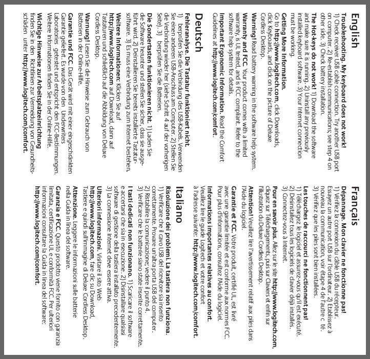EnglishTroubleshooting. My keyboard does not work!1) Check receiver USB cable connection. Try another USB porton computer. 2) Re-establish communications; see step 4 onother side. 3) Check battery installation.The Hot-keys do not work! 1) Download the softwareand make sure it is running. 2) Uninstall any previouslyinstalled keyboard software. 3) Your Internet connectionmust be working.Getting More Information.Go to http://www.logitech.com, click Downloads,click Keyboards, and click on the picture of DeluxeCordless Desktop.Warning! Read battery warning in the software help system.Warranty and FCC. Your product comes with a limitedwarranty, is UL tested, and is FCC compliant. Refer to thesoftware help system for details.Important Ergonomic Information. Read the ComfortGuidelines athttp://www.logitech.com/comfort.DeutschFehleranalyse. Die Tastatur funktioniert nicht.1) berprüfen Sie die Verbindung des USB-Kabels. VerwendenSie einen anderen USB-Anschluss am Computer. 2) Stellen Siedie Verbindung wieder her (siehe Schritt 4 auf der vorherigenSeite). 3) berprüfen Sie die Batterien.Die Sondertasten funktionieren nicht. 1) Laden Siedie Software herunter und stellen Sie sicher, dass sie ausge-führt wird. 2) Deinstallieren Sie bereits installierte Tastatur-software. 3) Es muss eine Verbindung zum Internet bestehen.Weitere Informationen: Klicken Sie aufhttp://www.logitech.com auf Download, dann aufTastaturen und schließlich auf die Abbildung von DeluxeCordless Desktop.Warnung! Lesen Sie die Hinweise zum Gebrauch vonBatterien in der Online-Hilfe.Garantie und FCC. Das Gerät wird mit einer eingeschränktenGarantie geliefert. Es wurde von den UnderwritersLaboratories getestet und entspricht den FCC-Bestimmungen.Weitere Informationen finden Sie in der Online-Hilfe.Wichtige Hinweise zur Arbeitsplatzeinrichtungfinden Sie in den Richtlinien zur Vermeidung von Gesundheits-schäden unter http://www.logitech.com/comfort.FrançaisDépannage. Mon clavier ne fonctionne pas!1) Vérifiez la connexion du câble USB du récepteur.Essayez un autre port USB sur l’ordinateur. 2) Etablissez ànouveau la communication, voir étape 4 de l’autre c té.3) Vérifiez que les piles sont bien installées.Les touches de raccourci ne fonctionnent pas!1) Téléchargez le logiciel et assurez-vous qu&apos;il est exécuté. 2) Désinstallez tous les logiciels de clavier déjà installés. 3) Connectez-vous à Internet. Pour en savoir plus. Allez sur le site http://www.logitech.com,cliquez sur Téléchargements, puis sur Claviers et enfin surl’illustration du Deluxe Cordless Desktop.Attention! Veuillez lire l’avertissement relatif aux piles dansl’Aide du logiciel.Garantie et FCC. Votre produit, certifié UL, est livréavec une garantie limitée et est conforme aux normes FCC.Pour plus d&apos;informations, consultez l&apos;Aide du logiciel.Informations importantes relatives au confort.Veuillez lire le guide Logitech et votre confortà l&apos;adresse suivante: http://www.logitech.com/comfort.ItalianoRisoluzione dei problemi. La tastiera non funziona.1) Verificare che il cavo USB del ricevitore sia inseritocorrettamente. Provare un&apos;altra porta USB del computer.2) Ristabilire la comunicazione; vedere il punto 4.3) Verificare che le batterie siano state inserite correttamente.I tasti dedicati non funzionano. 1) Scaricare il softwaree accertarsi che sia in esecuzione. 2) Disinstallare qualsiasisoftware di gestione della tastiera installato precedentemente.3) La connessione Internet deve essere attiva.Ulteriori informazioni. Visitare il sito Webhttp://www.logitech.com, fare clic su Download,Tastiere e quindi sull&apos;immagine di Deluxe Cordless Desktop.Attenzione. Leggere le informazioni sulle batterienella Guida in linea del software.Garanzia e FCC. Questo prodotto viene fornito con garanzialimitata, certificazione UL e conformità FCC. Per ulterioriinformazioni consultare la Guida in linea del software:http://www.logitech.com/comfort.