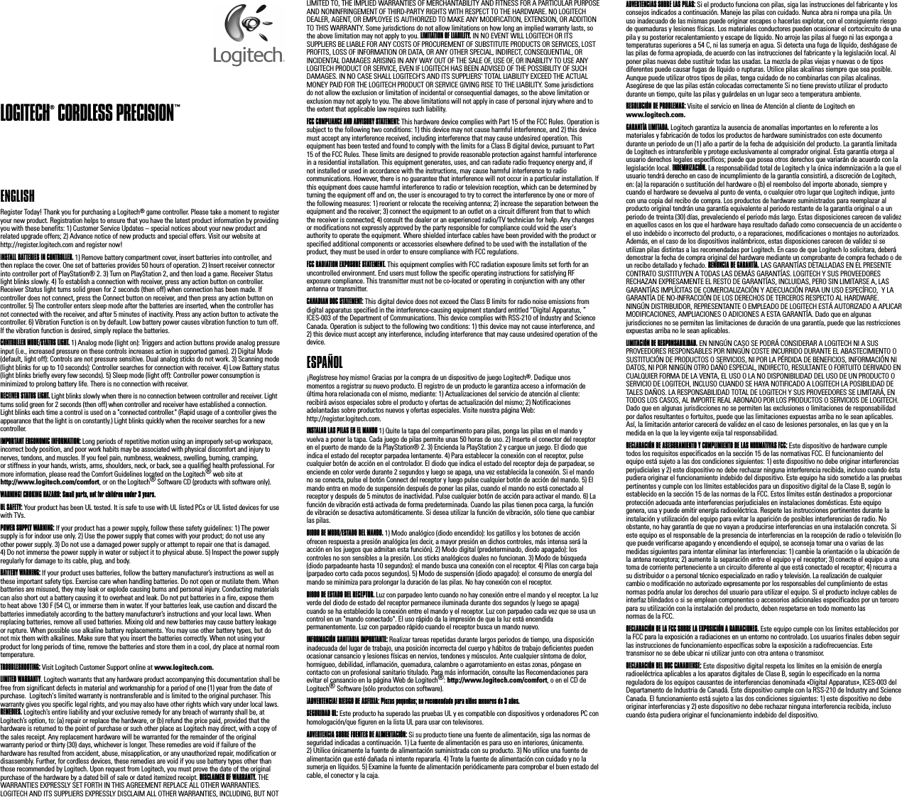 LOGITECH® CORDLESS PRECISION™ENGLISH Register Today! Thank you for purchasing a Logitech® game controller. Please take a moment to register your new product. Registration helps to ensure that you have the latest product information by providing you with these benefits: 1) Customer Service Updates – special notices about your new product and related upgrade offers; 2) Advance notice of new products and special offers. Visit our website at http://register.logitech.com and register now!INSTALL BATTERIES IN CONTROLLER. 1) Remove battery compartment cover, insert batteries into controller, and then replace the cover. One set of batteries provides 50 hours of operation. 2) Insert receiver connector into controller port of PlayStation® 2. 3) Turn on PlayStation 2, and then load a game. Receiver Status light blinks slowly. 4) To establish a connection with receiver, press any action button on controller. Receiver Status light turns solid green for 2 seconds (then off) when connection has been made. If controller does not connect, press the Connect button on receiver, and then press any action button on controller. 5) The controller enters sleep mode after the batteries are inserted, when the controller has not connected with the receiver, and after 5 minutes of inactivity. Press any action button to activate the controller. 6) Vibration Function is on by default. Low battery power causes vibration function to turn off. If the vibration function is desired, simply replace the batteries.CONTROLLER MODE/STATUS LIGHT. 1) Analog mode (light on): Triggers and action buttons provide analog pressure input (i.e., increased pressure on these controls increases action in supported games). 2) Digital Mode (default, light off): Controls are not pressure sensitive. Dual analog sticks do not work. 3) Scanning mode (light blinks for up to 10 seconds): Controller searches for connection with receiver. 4) Low Battery status (light blinks briefly every few seconds). 5) Sleep mode (light off): Controller power consumption is minimized to prolong battery life. There is no connection with receiver.RECEIVER STATUS LIGHT. Light blinks slowly when there is no connection between controller and receiver. Light turns solid green for 2 seconds (then off) when controller and receiver have established a connection. Light blinks each time a control is used on a &quot;connected controller.&quot; (Rapid usage of a controller gives the appearance that the light is on constantly.) Light blinks quickly when the receiver searches for a new controller.IMPORTANT ERGONOMIC INFORMATION: Long periods of repetitive motion using an improperly set-up workspace, incorrect body position, and poor work habits may be associated with physical discomfort and injury to nerves, tendons, and muscles. If you feel pain, numbness, weakness, swelling, burning, cramping, or stiffness in your hands, wrists, arms, shoulders, neck, or back, see a qualified health professional. For more information, please read the Comfort Guidelines located on the Logitech® web site at http://www.logitech.com/comfort, or on the Logitech® Software CD (products with software only). WARNING! CHOKING HAZARD: Small parts, not for children under 3 years.UL SAFETY: Your product has been UL tested. It is safe to use with UL listed PCs or UL listed devices for use with TVs. POWER SUPPLY WARNING: If your product has a power supply, follow these safety guidelines: 1) The power supply is for indoor use only. 2) Use the power supply that comes with your product; do not use any other power supply. 3) Do not use a damaged power supply or attempt to repair one that is damaged. 4) Do not immerse the power supply in water or subject it to physical abuse. 5) Inspect the power supply regularly for damage to its cable, plug, and body. BATTERY WARNING: If your product uses batteries, follow the battery manufacturer’s instructions as well as these important safety tips. Exercise care when handling batteries. Do not open or mutilate them. When batteries are misused, they may leak or explode causing burns and personal injury. Conducting materials can also short out a battery causing it to overheat and leak. Do not put batteries in a fire, expose them to heat above 130 F (54 C), or immerse them in water. If your batteries leak, use caution and discard the batteries immediately according to the battery manufacturer’s instructions and your local laws. When replacing batteries, remove all used batteries. Mixing old and new batteries may cause battery leakage or rupture. When possible use alkaline battery replacements. You may use other battery types, but do not mix them with alkalines. Make sure that you insert the batteries correctly. When not using your product for long periods of time, remove the batteries and store them in a cool, dry place at normal room temperature.   TROUBLESHOOTING: Visit Logitech Customer Support online at www.logitech.com.LIMITED WARRANTY. Logitech warrants that any hardware product accompanying this documentation shall be free from significant defects in material and workmanship for a period of one (1) year from the date of purchase.  Logitech&apos;s limited warranty is nontransferable and is limited to the original purchaser. This warranty gives you specific legal rights, and you may also have other rights which vary under local laws. REMEDIES. Logitech’s entire liability and your exclusive remedy for any breach of warranty shall be, at Logitech’s option, to: (a) repair or replace the hardware, or (b) refund the price paid, provided that the hardware is returned to the point of purchase or such other place as Logitech may direct, with a copy of the sales receipt. Any replacement hardware will be warranted for the remainder of the original warranty period or thirty (30) days, whichever is longer. These remedies are void if failure of the hardware has resulted from accident, abuse, misapplication, or any unauthorized repair, modification or disassembly. Further, for cordless devices, these remedies are void if you use battery types other than those recommended by Logitech. Upon request from Logitech, you must prove the date of the original purchase of the hardware by a dated bill of sale or dated itemized receipt. DISCLAIMER OF WARRANTY. THE WARRANTIES EXPRESSLY SET FORTH IN THIS AGREEMENT REPLACE ALL OTHER WARRANTIES. LOGITECH AND ITS SUPPLIERS EXPRESSLY DISCLAIM ALL OTHER WARRANTIES, INCLUDING, BUT NOT LIMITED TO, THE IMPLIED WARRANTIES OF MERCHANTABILITY AND FITNESS FOR A PARTICULAR PURPOSE AND NONINFRINGEMENT OF THIRD-PARTY RIGHTS WITH RESPECT TO THE HARDWARE. NO LOGITECH DEALER, AGENT, OR EMPLOYEE IS AUTHORIZED TO MAKE ANY MODIFICATION, EXTENSION, OR ADDITION TO THIS WARRANTY. Some jurisdictions do not allow limitations on how long an implied warranty lasts, so the above limitation may not apply to you. LIMITATION OF LIABILITY. IN NO EVENT WILL LOGITECH OR ITS SUPPLIERS BE LIABLE FOR ANY COSTS OF PROCUREMENT OF SUBSTITUTE PRODUCTS OR SERVICES, LOST PROFITS, LOSS OF INFORMATION OR DATA, OR ANY OTHER SPECIAL, INDIRECT, CONSEQUENTIAL, OR INCIDENTAL DAMAGES ARISING IN ANY WAY OUT OF THE SALE OF, USE OF, OR INABILITY TO USE ANY LOGITECH PRODUCT OR SERVICE, EVEN IF LOGITECH HAS BEEN ADVISED OF THE POSSIBILITY OF SUCH DAMAGES. IN NO CASE SHALL LOGITECH&apos;S AND ITS SUPPLIERS&apos; TOTAL LIABILITY EXCEED THE ACTUAL MONEY PAID FOR THE LOGITECH PRODUCT OR SERVICE GIVING RISE TO THE LIABILITY. Some jurisdictions do not allow the exclusion or limitation of incidental or consequential damages, so the above limitation or exclusion may not apply to you. The above limitations will not apply in case of personal injury where and to the extent that applicable law requires such liability.FCC COMPLIANCE AND ADVISORY STATEMENT: This hardware device complies with Part 15 of the FCC Rules. Operation is subject to the following two conditions: 1) this device may not cause harmful interference, and 2) this device must accept any interference received, including interference that may cause undesired operation. This equipment has been tested and found to comply with the limits for a Class B digital device, pursuant to Part 15 of the FCC Rules. These limits are designed to provide reasonable protection against harmful interference in a residential installation. This equipment generates, uses, and can radiate radio frequency energy and, if not installed or used in accordance with the instructions, may cause harmful interference to radio communications. However, there is no guarantee that interference will not occur in a particular installation. If this equipment does cause harmful interference to radio or television reception, which can be determined by turning the equipment off and on, the user is encouraged to try to correct the interference by one or more of the following measures: 1) reorient or relocate the receiving antenna; 2) increase the separation between the equipment and the receiver; 3) connect the equipment to an outlet on a circuit different from that to which the receiver is connected; 4) consult the dealer or an experienced radio/TV technician for help. Any changes or modifications not expressly approved by the party responsible for compliance could void the user&apos;s authority to operate the equipment. Where shielded interface cables have been provided with the product or specified additional components or accessories elsewhere defined to be used with the installation of the product, they must be used in order to ensure compliance with FCC regulations.FCC RADIATION EXPOSURE STATEMENT. This equipment complies with FCC radiation exposure limits set forth for an uncontrolled environment. End users must follow the specific operating instructions for satisfying RF exposure compliance. This transmitter must not be co-located or operating in conjunction with any other antenna or transmitter.CANADIAN DOC STATEMENT: This digital device does not exceed the Class B limits for radio noise emissions from digital apparatus specified in the interference-causing equipment standard entitled “Digital Apparatus, ” ICES-003 of the Department of Communications. This device complies with RSS-210 of Industry and Science Canada. Operation is subject to the following two conditions: 1) this device may not cause interference, and 2) this device must accept any interference, including interference that may cause undesired operation of the device.ESPAÑOL ¡Regístrese hoy mismo! Gracias por la compra de un dispositivo de juego Logitech®. Dedique unos momentos a registrar su nuevo producto. El registro de un producto le garantiza acceso a información de última hora relacionada con el mismo, mediante: 1) Actualizaciones del servicio de atención al cliente: recibirá avisos especiales sobre el producto y ofertas de actualización del mismo; 2) Notificaciones adelantadas sobre productos nuevos y ofertas especiales. Visite nuestra página Web: http://register.logitech.com.INSTALAR LAS PILAS EN EL MANDO 1) Quite la tapa del compartimento para pilas, ponga las pilas en el mando y vuelva a poner la tapa. Cada juego de pilas permite unas 50 horas de uso. 2) Inserte el conector del receptor en el puerto de mando de la PlayStation® 2. 3) Encienda la PlayStation 2 y cargue un juego. El diodo que indica el estado del receptor parpadea lentamente. 4) Para establecer la conexión con el receptor, pulse cualquier botón de acción en el controlador. El diodo que indica el estado del receptor deja de parpadear, se enciende en color verde durante 2 segundos y luego se apaga, una vez establecida la conexión. Si el mando no se conecta, pulse el botón Connect del receptor y luego pulse cualquier botón de acción del mando. 5) El mando entra en modo de suspensión después de poner las pilas, cuando el mando no está conectado al receptor y después de 5 minutos de inactividad. Pulse cualquier botón de acción para activar el mando. 6) La función de vibración está activada de forma predeterminada. Cuando las pilas tienen poca carga, la función de vibración se desactiva automáticamente. Si desea utilizar la función de vibración, sólo tiene que cambiar las pilas.DIODO DE MODO/ESTADO DEL MANDO. 1) Modo analógico (diodo encendido): los gatillos y los botones de acción ofrecen respuesta a presión analógica (es decir, a mayor presión en dichos controles, más intensa será la acción en los juegos que admitan esta función). 2) Modo digital (predeterminado, diodo apagado): los controles no son sensibles a la presión. Los sticks analógicos duales no funcionan. 3) Modo de búsqueda (diodo parpadeante hasta 10 segundos): el mando busca una conexión con el receptor. 4) Pilas con carga baja (parpadeo corto cada pocos segundos). 5) Modo de suspensión (diodo apagado): el consumo de energía del mando se minimiza para prolongar la duración de las pilas. No hay conexión con el receptor.DIODO DE ESTADO DEL RECEPTOR. Luz con parpadeo lento cuando no hay conexión entre el mando y el receptor. La luz verde del diodo de estado del receptor permanece iluminada durante dos segundos (y luego se apaga) cuando se ha establecido la conexión entre el mando y el receptor. Luz con parpadeo cada vez que se usa un control en un &quot;mando conectado&quot;. El uso rápido da la impresión de que la luz está encendida permanentemente. Luz con parpadeo rápido cuando el receptor busca un mando nuevo.INFORMACIÓN SANITARIA IMPORTANTE: Realizar tareas repetidas durante largos periodos de tiempo, una disposición inadecuada del lugar de trabajo, una posición incorrecta del cuerpo y hábitos de trabajo deficientes pueden ocasionar cansancio y lesiones físicas en nervios, tendones y músculos. Ante cualquier síntoma de dolor, hormigueo, debilidad, inflamación, quemadura, calambre o agarrotamiento en estas zonas, póngase en contacto con un profesional sanitario titulado. Para más información, consulte las Recomendaciones para evitar el cansancio en la página Web de Logitech®: http://www.logitech.com/comfort, o en el CD de Logitech® Software (sólo productos con software). ¡ADVERTENCIA! RIESGO DE ASFIXIA: Piezas pequeñas; no recomendado para niños menores de 3 años.SEGURIDAD UL: Este producto ha superado las pruebas UL y es compatible con dispositivos y ordenadores PC con homologación/que figuren en la lista UL para usar con televisores. ADVERTENCIA SOBRE FUENTES DE ALIMENTACIÓN: Si su producto tiene una fuente de alimentación, siga las normas de seguridad indicadas a continuación. 1) La fuente de alimentación es para uso en interiores, únicamente. 2) Utilice únicamente la fuente de alimentación suministrada con su producto. 3) No utilice una fuente de alimentación que esté dañada ni intente repararla. 4) Trate la fuente de alimentación con cuidado y no la sumerja en líquidos. 5) Examine la fuente de alimentación periódicamente para comprobar el buen estado del cable, el conector y la caja. ADVERTENCIAS SOBRE LAS PILAS: Si el producto funciona con pilas, siga las instrucciones del fabricante y los consejos indicados a continuación. Maneje las pilas con cuidado. Nunca abra ni rompa una pila. Un uso inadecuado de las mismas puede originar escapes o hacerlas explotar, con el consiguiente riesgo de quemaduras y lesiones físicas. Los materiales conductores pueden ocasionar el cortocircuito de una pila y su posterior recalentamiento y escape de líquido. No arroje las pilas al fuego ni las exponga a temperaturas superiores a 54 C, ni las sumerja en agua. Si detecta una fuga de líquido, deshágase de las pilas de forma apropiada, de acuerdo con las instrucciones del fabricante y la legislación local. Al poner pilas nuevas debe sustituir todas las usadas. La mezcla de pilas viejas y nuevas o de tipos diferentes puede causar fugas de líquido o rupturas. Utilice pilas alcalinas siempre que sea posible. Aunque puede utilizar otros tipos de pilas, tenga cuidado de no combinarlas con pilas alcalinas. Asegúrese de que las pilas están colocadas correctamente Si no tiene previsto utilizar el producto durante un tiempo, quite las pilas y guárdelas en un lugar seco a temperatura ambiente.   RESOLUCIÓN DE PROBLEMAS: Visite el servicio en línea de Atención al cliente de Logitech en www.logitech.com.GARANTÍA LIMITADA. Logitech garantiza la ausencia de anomalías importantes en lo referente a los materiales y fabricación de todos los productos de hardware suministrados con este documento durante un periodo de un (1) año a partir de la fecha de adquisición del producto. La garantía limitada de Logitech es intransferible y protege exclusivamente al comprador original. Esta garantía otorga al usuario derechos legales específicos; puede que posea otros derechos que variarán de acuerdo con la legislación local. INDEMNIZACIÓN. La responsabilidad total de Logitech y la única indemnización a la que el usuario tendrá derecho en caso de incumplimiento de la garantía consistirá, a discreción de Logitech, en: (a) la reparación o sustitución del hardware o (b) el reembolso del importe abonado, siempre y cuando el hardware se devuelva al punto de venta, o cualquier otro lugar que Logitech indique, junto con una copia del recibo de compra. Los productos de hardware suministrados para reemplazar al producto original tendrán una garantía equivalente al periodo restante de la garantía original o a un periodo de treinta (30) días, prevaleciendo el periodo más largo. Estas disposiciones carecen de validez en aquellos casos en los que el hardware haya resultado dañado como consecuencia de un accidente o el uso indebido o incorrecto del producto, o a reparaciones, modificaciones o montajes no autorizados. Además, en el caso de los dispositivos inalámbricos, estas disposiciones carecen de validez si se utilizan pilas distintas a las recomendadas por Logitech. En caso de que Logitech lo solicitara, deberá demostrar la fecha de compra original del hardware mediante un comprobante de compra fechado o de un recibo detallado y fechado. RENUNCIA DE GARANTÍA. LAS GARANTÍAS DETALLADAS EN EL PRESENTE CONTRATO SUSTITUYEN A TODAS LAS DEMÁS GARANTÍAS. LOGITECH Y SUS PROVEEDORES RECHAZAN EXPRESAMENTE EL RESTO DE GARANTÍAS, INCLUIDAS, PERO SIN LIMITARSE A, LAS GARANTÍAS IMPLÍCITAS DE COMERCIALIZACIÓN Y ADECUACIÓN PARA UN USO ESPECÍFICO,  Y LA GARANTÍA DE NO-INFRACCIÓN DE LOS DERECHOS DE TERCEROS RESPECTO AL HARDWARE. NINGÚN DISTRIBUIDOR, REPRESENTANTE O EMPLEADO DE LOGITECH ESTÁ AUTORIZADO A APLICAR MODIFICACIONES, AMPLIACIONES O ADICIONES A ESTA GARANTÍA. Dado que en algunas jurisdicciones no se permiten las limitaciones de duración de una garantía, puede que las restricciones expuestas arriba no le sean aplicables. LIMITACIÓN DE RESPONSABILIDAD. EN NINGÚN CASO SE PODRÁ CONSIDERAR A LOGITECH NI A SUS PROVEEDORES RESPONSABLES POR NINGÚN COSTE INCURRIDO DURANTE EL ABASTECIMIENTO O SUSTITUCIÓN DE PRODUCTOS O SERVICIOS, NI POR LA PÉRDIDA DE BENEFICIOS, INFORMACIÓN NI DATOS, NI POR NINGÚN OTRO DAÑO ESPECIAL, INDIRECTO, RESULTANTE O FORTUITO DERIVADO EN CUALQUIER FORMA DE LA VENTA, EL USO O LA NO DISPONIBILIDAD DEL USO DE UN PRODUCTO O SERVICIO DE LOGITECH, INCLUSO CUANDO SE HAYA NOTIFICADO A LOGITECH LA POSIBILIDAD DE TALES DAÑOS. LA RESPONSABILIDAD TOTAL DE LOGITECH Y SUS PROVEEDORES SE LIMITARÁ, EN TODOS LOS CASOS, AL IMPORTE REAL ABONADO POR LOS PRODUCTOS O SERVICIOS DE LOGITECH. Dado que en algunas jurisdicciones no se permiten las exclusiones o limitaciones de responsabilidad por daños resultantes o fortuitos, puede que las limitaciones expuestas arriba no le sean aplicables. Así, la limitación anterior carecerá de validez en el caso de lesiones personales, en las que y en la medida en la que la ley vigente exija tal responsabilidad.DECLARACIÓN DE ASESORAMIENTO Y CUMPLIMIENTO DE LAS NORMATIVAS FCC: Este dispositivo de hardware cumple todos los requisitos especificados en la sección 15 de las normativas FCC. El funcionamiento del equipo está sujeto a las dos condiciones siguientes: 1) este dispositivo no debe originar interferencias perjudiciales y 2) este dispositivo no debe rechazar ninguna interferencia recibida, incluso cuando ésta pudiera originar el funcionamiento indebido del dispositivo. Este equipo ha sido sometido a las pruebas pertinentes y cumple con los límites establecidos para un dispositivo digital de la Clase B, según lo establecido en la sección 15 de las normas de la FCC. Estos límites están destinados a proporcionar protección adecuada ante interferencias perjudiciales en instalaciones domésticas. Este equipo genera, usa y puede emitir energía radioeléctrica. Respete las instrucciones pertinentes durante la instalación y utilización del equipo para evitar la aparición de posibles interferencias de radio. No obstante, no hay garantía de que no vayan a producirse interferencias en una instalación concreta. Si este equipo es el responsable de la presencia de interferencias en la recepción de radio o televisión (lo que puede verificarse apagando y encendiendo el equipo), se aconseja tomar una o varias de las medidas siguientes para intentar eliminar las interferencias: 1) cambie la orientación o la ubicación de la antena receptora; 2) aumente la separación entre el equipo y el receptor; 3) conecte el equipo a una toma de corriente perteneciente a un circuito diferente al que está conectado el receptor; 4) recurra a su distribuidor o a personal técnico especializado en radio y televisión. La realización de cualquier cambio o modificación no autorizado expresamente por los responsables del cumplimiento de estas normas podría anular los derechos del usuario para utilizar el equipo. Si el producto incluye cables de interfaz blindados o si se emplean componentes o accesorios adicionales especificados por un tercero para su utilización con la instalación del producto, deben respetarse en todo momento las normas de la FCC.DECLARACIÓN DE LA FCC SOBRE LA EXPOSICIÓN A RADIACIONES. Este equipo cumple con los limites establecidos por la FCC para la exposición a radiaciones en un entorno no controlado. Los usuarios finales deben seguir las instrucciones de funcionamiento específicas sobre la exposición a radiofrecuencias. Este transmisor no se debe ubicar ni utilizar junto con otra antena o transmisor.DECLARACIÓN DEL DOC CANADIENSE: Este dispositivo digital respeta los límites en la emisión de energía radioeléctrica aplicables a los aparatos digitales de Clase B, según lo especificado en la norma reguladora de los equipos causantes de interferencias denominada «Digital Apparatus», ICES-003 del Departamento de Industria de Canadá. Este dispositivo cumple con la RSS-210 de Industry and Science Canada. El funcionamiento está sujeto a las dos condiciones siguientes: 1) este dispositivo no debe originar interferencias y 2) este dispositivo no debe rechazar ninguna interferencia recibida, incluso cuando ésta pudiera originar el funcionamiento indebido del dispositivo.  