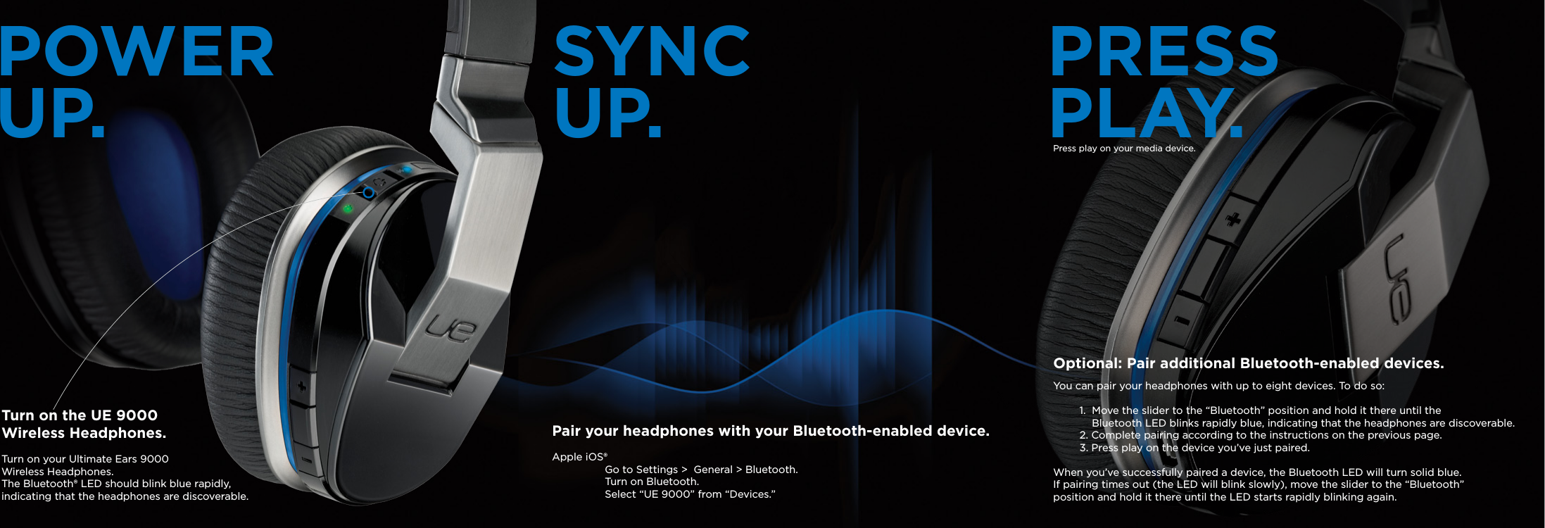 POWER UP. SYNC UP. PRESS PLAY.Turn on the UE 9000 Wireless Headphones. Turn on your Ultimate Ears 9000 Wireless Headphones.The Bluetooth® LED should blink blue rapidly,indicating that the headphones are discoverable.Pair your headphones with your Bluetooth-enabled device. Apple iOS®   Go to Settings &gt;  General &gt; Bluetooth.   Turn on Bluetooth.  Select “UE 9000” from “Devices.”Optional: Pair additional Bluetooth-enabled devices. You can pair your headphones with up to eight devices. To do so:1.  Move the slider to the “Bluetooth” position and hold it there until the     Bluetooth LED blinks rapidly blue, indicating that the headphones are discoverable.2. Complete pairing according to the instructions on the previous page.3. Press play on the device you’ve just paired.When you’ve successfully paired a device, the Bluetooth LED will turn solid blue.  If pairing times out (the LED will blink slowly), move the slider to the “Bluetooth” position and hold it there until the LED starts rapidly blinking again.Press play on your media device.